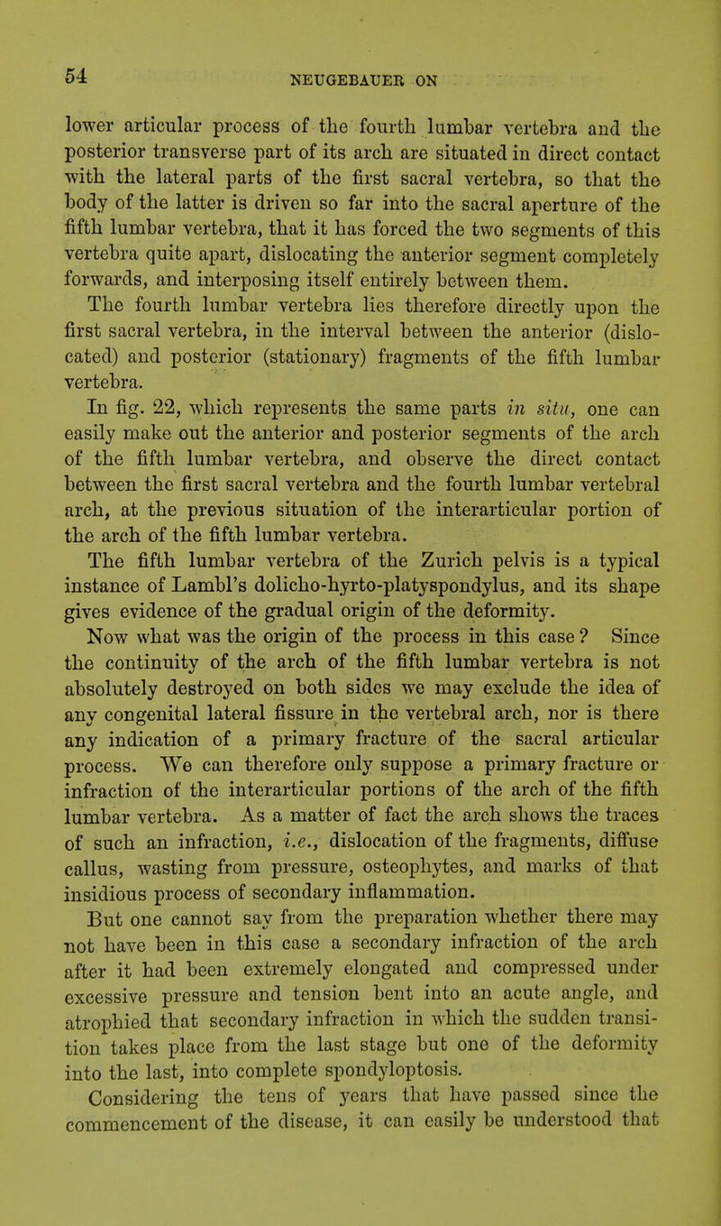 lower articular process of the fourth lumbar vertebra and the posterior transverse part of its arch are situated in direct contact with the lateral parts of the first sacral vertebra, so that the body of the latter is driven so far into the sacral aperture of the fifth lumbar vertebra, that it has forced the two segments of this vertebra quite apart, dislocating the anterior segment completely forwards, and interposing itself entirely between them. The fourth lumbar vertebra lies therefore directly upon the first sacral vertebra, in the interval between the anterior (dislo- cated) and posterior (stationary) fragments of the fifth lumbar vertebra. In fig. 22, which represents the same parts in situ, one can easily make out the anterior and posterior segments of the arch of the fifth lumbar vertebra, and observe the direct contact between the first sacral vertebra and the fourth lumbar vertebral arch, at the previous situation of the interarticular portion of the arch of the fifth lumbar vertebra. The fifth lumbar vertebra of the Zurich pelvis is a typical instance of Lambl's dolicho-hyrto-platyspondylus, and its shape gives evidence of the gradual origin of the deformity. Now what was the origin of the process in this case ? Since the continuity of the arch of the fifth lumbar vertebra is not absolutely destroyed on both sides we may exclude the idea of any congenital lateral fissure in the vertebral arch, nor is there any indication of a primary fracture of the sacral articular process. We can therefore only suppose a primary fracture or infraction of the interarticular portions of the arch of the fifth lumbar vertebra. As a matter of fact the arch shows the traces of such an infraction, i.e., dislocation of the fragments, diffuse callus, wasting from pressure, osteophytes, and marks of that insidious process of secondary inflammation. But one cannot say from the preparation whether there may not have been in this case a secondary infraction of the arch after it had been extremely elongated and compressed under excessive pressure and tension bent into an acute angle, and atrophied that secondary infraction in which the sudden transi- tion takes place from the last stage but one of the deformity into the last, into complete spondyloptosis. Considering the tens of years that have passed since the commencement of the disease, it can easily be understood that