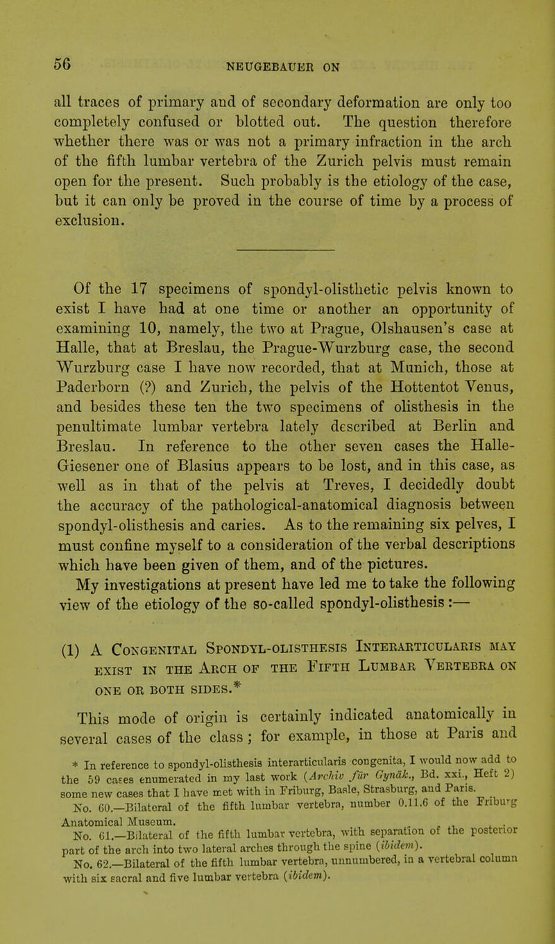 all traces of primary and of secondary deformation are only too completely confused or blotted out. The question therefore whether there was or was not a primary infraction in the arch of the fifth lumbar vertebra of the Zurich pelvis must remain open for the present. Such probably is the etiology of the case, but it can only be proved in the course of time by a process of exclusion. Of the 17 specimens of spondylolisthetic pelvis known to exist I have had at one time or another an opportunity of examining 10, namely, the two at Prague, Olshausen's case at Halle, that at Breslau, the Prague-Wurzburg case, the second Wurzburg case I have now recorded, that at Munich, those at Paderborn (?) and Zurich, the pelvis of the Hottentot Venus, and besides these ten the two specimens of olisthesis in the penultimate lumbar vertebra lately described at Berlin and Breslau. In reference to the other seven cases the Halle- Giesener one of Blasius appears to be lost, and in this case, as well as in that of the pelvis at Treves, I decidedly doubt the accuracy of the pathological-anatomical diagnosis between spondylolisthesis and caries. As to the remaining six pelves, I must confine myself to a consideration of the verbal descriptions which have been given of them, and of the pictures. My investigations at present have led me to take the following view of the etiology of the so-called spondylolisthesis :— (1) A Congenital Spondyl-olisthesis Interarticularis may EXIST IN THE ARCH OF THE FlFTH LUMBAR VERTEBRA ON ONE OR BOTH SIDES.* This mode of origin is certainly indicated anatomically in several cases of the class; for example, in those at Paris and * In reference to spondylolisthesis interarticularis congenita, I would now add to the 59 cases enumerated in my last work {Archiv fur Gynak., Bd. xxi., Heft 2) some new cases that I have met with in Friburg, Basle, Strasburg, and Paris. No. GO.—Bilateral of the fifth lumbar vertebra, number 0.11.6 of the Friburg Anatomical Museum. e No. Gl.—Bilateral of the fifth lumbar vertebra, with separation of the posterior part of the arch into two lateral arches through the spine {ibidem). No. 62.—Bilateral of the fifth lumbar vertebra, unnumbered, in a vertebral column with six sacral and five lumbar vertebra (ibidem).
