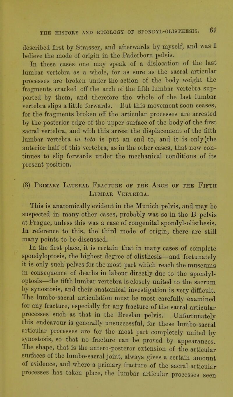 described first by Strasser, and afterwards by myself, and was I believe the mode of origin in the Paderborn pelvis. In these cases one may speak of a dislocation of the last lumbar vertebra as a whole, for as sure as the sacral articular processes are broken under the action of the body weight the fragments cracked off the arch of the fifth lumbar vertebra sup- ported by them, and therefore the whole of the last lumbar vertebra slips a little forwards. But this movement soon ceases, for the fragments broken off the articular processes are arrested by the posterior edge of the upper surface of the body of the first sacral vertebra, and with this arrest the displacement of the fifth lumbar vertebra in toto is put an end to, and it is only [the anterior half of this vertebra, as in the other cases, that now con- tinues to slip forwards under the mechanical conditions of its present position. (3) Primary Lateral Fracture of the Arch of the Fifth Lumbar Vertebra. This is anatomically evident in the Munich pelvis, and may be suspected in many other cases, probably was so in the B pelvis at Prague, unless this was a case of congenital spondylolisthesis. Ia reference to this, the third mode of origin, there are still many points to be discussed. In the first place, it is certain that in many cases of complete spondyloptosis, the highest degree of olisthesis—and fortunately it is only such pelves for the most part which reach the museums in consequence of deaths in labour directly due to the spondyl- optosis—the fifth lumbar vertebra is closely united to the sacrum by synostosis, and their anatomical investigation is very difficult. The lumbo-sacral articulation must be most carefully examined for any fracture, especially for any fracture of the sacral articular processes such as that in the Breslau pelvis. Unfortunately this endeavour is generally unsuccessful, for these lumbo-sacral articular processes are for the most part completely united by synostosis, so that no fracture can be proved by appearances. The shape, that is the antero-posteror extension of the articular surfaces of the lumbo-sacral joint, always gives a certain amount of evidence, and where a primary fracture of the sacral articular processes has taken place, the lumbar articular processes seen