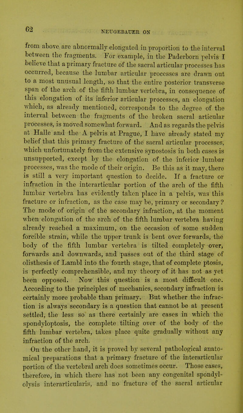 NEUGEBAUER ON from above are abnormally elongated in proportion to the interval between the fragments. For example, in the Paderborn pelvis I believe that a primary fracture of the sacral articular processes has occurred, because the lumbar articular processes are drawn out to a most unusual length, so that the entire posterior transverse span of the arch , of the fifth lumbar vertebra, in consequence of this elongation of its inferior articular processes, an elongation which, as already mentioned, corresponds to the degree of the interval between the fragments of the broken sacral articular processes, is moved somewhat forward. And as regards the pelvis at Halle and the A pelvis at Prague, I have already stated my belief that this primary fracture of the sacral articular processes, which unfortunately from the extensive synostosis in both cases is unsupported, except by the elongation of the inferior lumbar processes, was the mode of their origin. Be this as it may, there is still a very important question to decide. If a fracture or infraction in the interarticular portion of the arch of the fifth lumbar vertebra has evidently taken place in a pelvis, was this fracture or infraction, as the case may be, primary or secondary ? The mode of origin of the secondary infraction, at the moment when elongation of the arch of the fifth lumbar vertebra having already reached a maximum, on the occasion of some sudden forcible strain, while the upper trunk is bent over forwards, the body of the fifth lumbar vertebra is tilted completely over, forwards and downwards, and passes out of the third stage of olisthesis of Lambl into the fourth stage, that of complete ptosis, is perfectly comprehensible, and my theory of it has not as yet been opposed. Now this question is a most difficult one. According to the principles of mechanics, secondary infraction is certainly more probable than primary. But whether the infrac- tion is always secondary is a question that cannot be at present settled, the less so as there certainly are cases in which the spondyloptosis, the complete tilting over of the body of the fifth lumbar vertebra, takes place quite gradually without any infraction of the arch. On the other hand, it is proved by several pathological anato- mical preparations that a primary fracture of the interarticular portion of the vertebral arch does sometimes occur. Those cases, therefore, in which there has not been any congenital spondyl- olysis interarticularis, and no fracture of the sacral articular