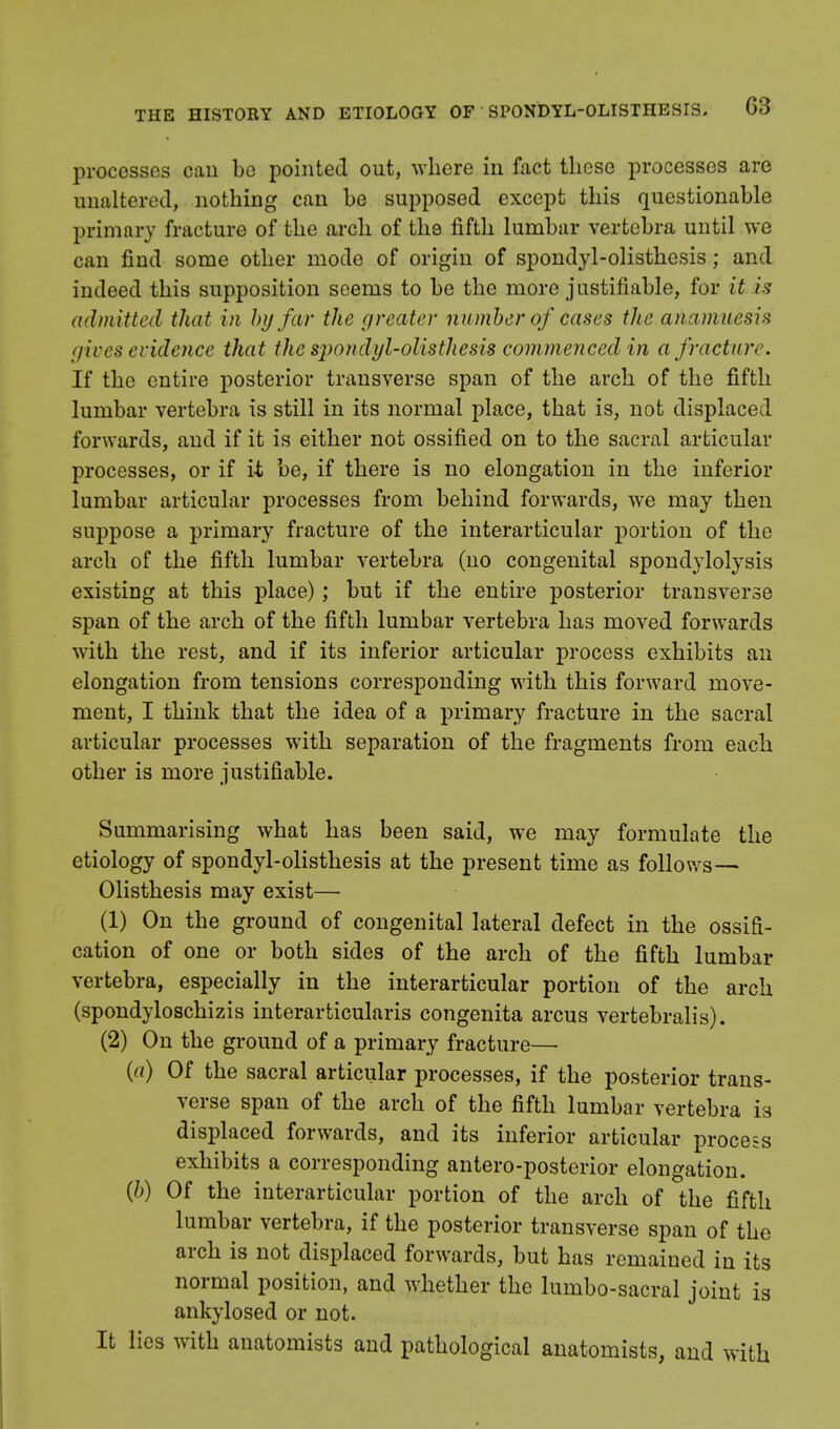 processes can be pointed out, where in fact these processes are unaltered, nothing can be supposed except this questionable primary fracture of the arch of the fifth lumbar vertebra until we can find some other mode of origin of spondylolisthesis; and indeed this supposition seems to be the more justifiable, for it is admitted that in by far the greater number of cases the anamnesis gives evidence that the sjwndyl-olisthesis commenced in a fracture. If the entire posterior transverse span of the arch of the fifth lumbar vertebra is still in its normal place, that is, not displaced forwards, and if it is either not ossified on to the sacral articular processes, or if it be, if there is no elongation in the inferior lumbar articular processes from behind forwards, we may then suppose a primary fracture of the interarticular portion of the arch of the fifth lumbar vertebra (no congenital spondylolysis existing at this place); but if the entire posterior transverse span of the arch of the fifth lumbar vertebra has moved forwards with the rest, and if its inferior articular process exhibits an elongation from tensions corresponding with this forward move- ment, I think that the idea of a primary fracture in the sacral articular processes with separation of the fragments from each other is more justifiable. Summarising what has been said, we may formulate the etiology of spondylolisthesis at the present time as follows— Olisthesis may exist—■ (1) On the ground of congenital lateral defect in the ossifi- cation of one or both sides of the arch of the fifth lumbar vertebra, especially in the interarticular portion of the arch (spondyloschizis interarticularis congenita arcus vertebralis). (2) On the ground of a primary fracture— {a) Of the sacral articular processes, if the posterior trans- verse span of the arch of the fifth lumbar vertebra is displaced forwards, and its inferior articular process exhibits a corresponding antero-posterior elongation. {b) Of the interarticular portion of the arch of the fifth lumbar vertebra, if the posterior transverse span of the arch is not displaced forwards, but has remained in its normal position, and whether the lumbo-sacral joint is ankylosed or not. It lies with anatomists and pathological anatomists, and with