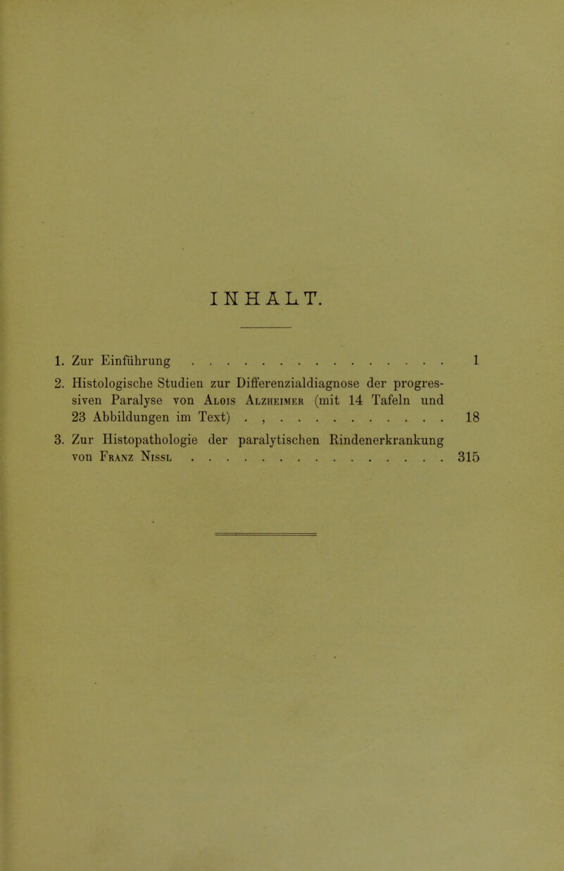 INH ALT. 1. Zur Einfiihrung 1 2. Histologische Studien zur Differenzialdiagnose der progres- siven Paralyse von Alois Alzheimer (rnit 14 Tafeln und 23 Abbildungen im Text) . , 18 3. Zur Histopathologic der paralytischen Rindenerkrankung von Franz Nissl 315