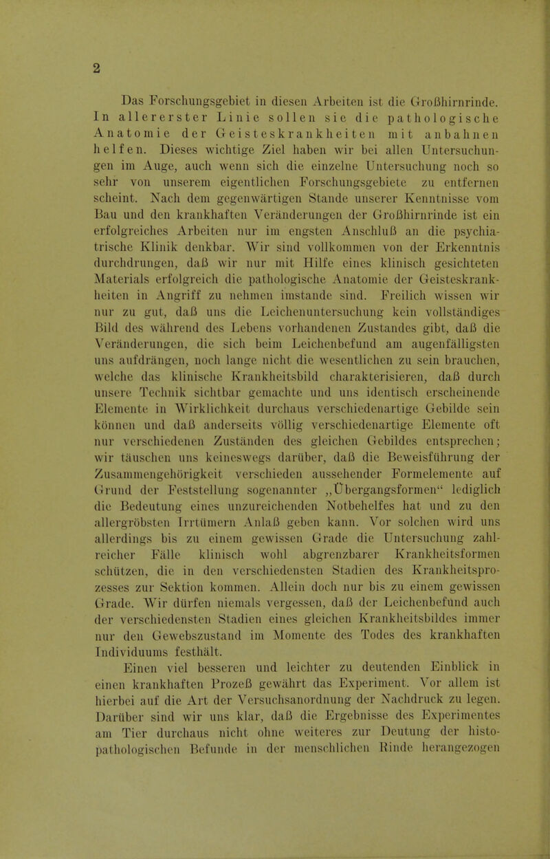 Das Forschungsgebiet in diesen Arbeiten ist die GroBhirnrinde. In allererster Linie sollen sie die pathologische Anatomie der Geisteskrankheiten in it anbahnen h e 1 f e n. Dieses wichtige Ziel haben wir bei alien Untersuchun- gen im Auge, auch wenn sich die einzelne Untersuchung noch so sehr von unserem eigentlichen Forschungsgebiete zu entfernen scheint. Nach dem gegenwartigen Stande unserer Kenntnisse vom Bau und den krankhaften Veranderungen der GroBhirnrinde ist ein erfolgreiches Arbeiten nur im engsten AnschluB an die psychia- trische Klinik denkbar. Wir sind vollkommen von der Erkenntnis durchdrungen, daB wir nur mit Hilfc eines klinisch gesichteten Materials erfolgreic.li die pathologische Anatomie der Geisteskrank- heiten in Angriff zu nehmen imstande sind. Freilich wissen wir nur zu gut, daB uns die Leichenuntersuchung kein vollstandiges Bild des wahrend des Lebens vorhandenen Zustandes gibt, daB die Veranderungen, die sich beim Leichenbefund am augenfalligsten uns aufdrangen, noch lange nicht die wesentlichen zu sein brauchen, welche das klinische Krankheitsbild charakterisieren, daB durch unsere Technik sichtbar gemachte und uns identisch erscheinende Elemente in Wirklichkeit durchaus verschiedenartige Gebilde sein kbnnen und daB anderseits vbllig verschiedenartige Elemente oft nur verschiedenen Zustanden des gleichen Gebildes entsprechen; wir tauschen uns keineswegs dariiber, daB die Beweisfiihrung der Zusammengehorigkeit verschieden aussehender Formelemente auf Grund der Feststellung sogenannter „t)bergangsfornH'ii lcdiglich die Bedeutung eines unzureichenden Xotbehelfes hat und zu den allergrbbsten [rrtiimern AnlaB geben kann. Vor solchen wird uns allerdings bis zu einem gewissen Grade die Untersuchung zahl- reicher Falle klinisch wohl abgrenzbarer Krankheitsformen schiitzen, die in den verschiedensten Stadien des Krankheitspro- zesses zur Sektion kommen. Allein doch nur bis zu einem gewissen tirade. Wir diirfen niemals vergessen, daB der Leichenbefund auch der verschiedensten Stadien eines gleichen Krankheitsbildes immer nur den Gewebszustand im Momente des Todes des krankhaften [ndividuums festhalt. I linen viel besseren und leichter zu deutenden Einblick in einen krankhaften FrozeB gewilhrt das Experiment. Vor allein ist hierbei auf die Art der Versuchsanordnung der Nachdruck zu legen. Dariiber sind wir uns klar, daB die Ergebnisse des Experimentes am Tier durchaus nicht ohne weiteres zur Deutung der histo- pathologischen Befunde in der menschlichen Rinde herangezogen