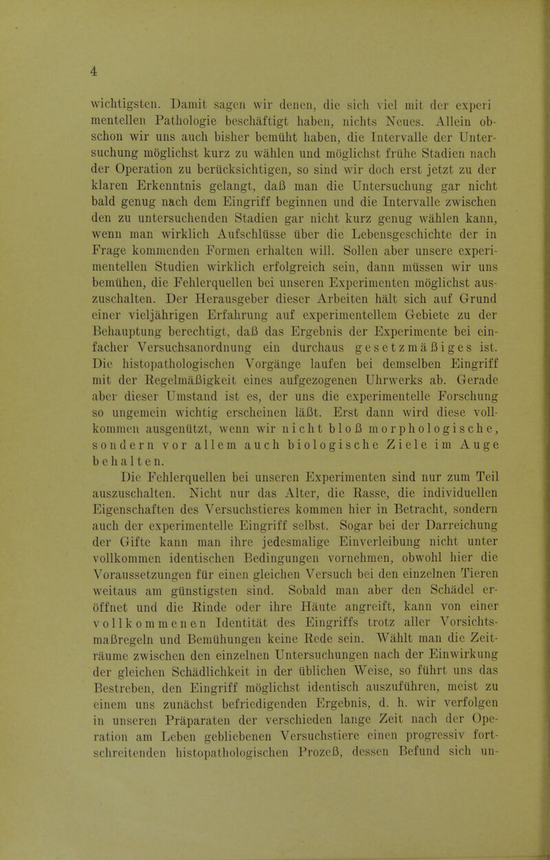 wichtigstcn. Damit sagen wir denen, die sich vicl mit der expcri mentellen Patliologie beschaftigt haben, nichts Ncucs. Allcin ob- schon wir uns audi bisher bemiiht haben, die Intervalle der Unter- suchung moglichst kurz zu wahlen und moglichst friihe Stadien nach der Operation zu beriicksichtigen, so sind wir doch erst jetzt zu der klaren Erkenntnis gelangt, daB man die Untersuchung gar nicht bald genug nach dem Eingriff beginnen und die Intervalle zwischen den zu untersuchenden Stadien gar nicht kurz genug wahlen kann, wenn man wirklich Aufschliisse iiber die Lebensgeschichte der in Frage kommenden Formen erhalten will. Sollen aber unsere experi- mentellen Studien wirklich erfolgreich sein, dann miissen wir uns bemuhen, die Fehlerquellen bei unseren Experimenten moglichst aus- zuschalten. Der Herausgeber dieser Arbeiten halt sich auf Grund einer vieljahrigen Erfahrung auf experimentellem Gebiete zu der Behauptung berechtigt, daB das Ergebnis der Experimente bei ein- facher Versuchsanordnung ein durchaus gesetzmaBiges ist. Die histopathologischen Vorgange laufen bei demselben Eingriff mit der EegelmaBigkeit eines aufgezogenen Uhrwerks ab. Gerade aber dieser Umstand ist es, der uns die experimentelle Forschung so ungemcin wichtig erscheinen laBt. Erst dann wird diese voll- kommen ausgeniitzt, wenn wir nicht bloB morphologische, sondern vor allem auch biologische Ziele im Auge b e h a 11 e n. Die Fehlerquellen bei unseren Experimenten sind nur zum Teil auszuschalten. Nicht nur das Alter, die Rasse, die individuellen Eigenschaften des Versuchstieres kommen hier in Betracht, sondern auch der experimentelle Eingriff selbst. Sogar bei der Darreichung der Gifte kann man ihre jedcsmalige Einvcrleibung nicht unter vollkommen identischen Bedingungen vornehmen, obwohl hier die Voraussetzungen fiir eincn gleichen Versuch bei den einzelnen Tieren weitaus am giinstigsten sind. Sobald man aber den Schadel er- offnet und die Rinde oder ihre Haute angreift, kann von einer vollkommenen Identitat des Eingriffs trotz aller Vorsichts- niaBregeln und Bemiihungen keine licde sein. Wahlt man die Zeit- raume zwischen den einzelnen Untersuchungen nach der Einwirkung der gleichen Schadlichkeit in der iiblichen Weise, so fuhrt uns das Bestreben, den Eingriff moglichst identisch auszufiihren, meist zu einem uns zunachst befriedigenden Ergebnis, d. h. wir verfolgen in unseren Praparaten der verschieden lange Zeit nach der Ope- ration am Leben geblicbenen Versuchstiere einen progressiv fort- schreitenden histopathologischen ProzeB, dcssen Befund sich un-