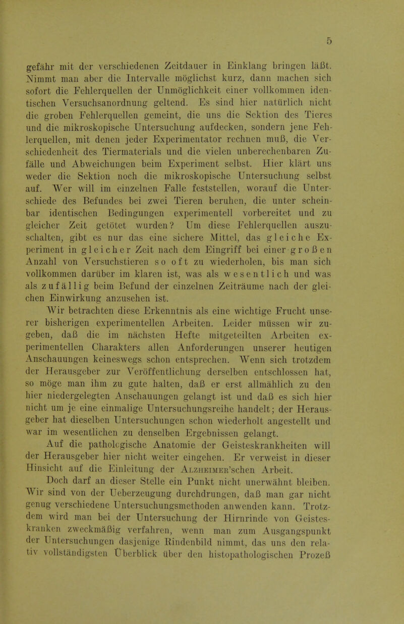 gefahr mit der verscliiedenen Zeitdauer in Einklang bringen liiBt. Nimmt man aber die Intervalle moglichst kurz, dann machen sich sofort die Fehlerquellen der Unmoglichkeit einer vollkommen iden- tischen Versuchsanordnung geltend. Es sind hier naturlich nicht die groben Fehlerquellen gemeint, die uns die Sektion des Tiercs und die mikroskopische Untersuchung aufdecken, sondern jene Feh- lerquellen, mit denen jeder Experimentator rechnen muB, die Ver- schiedenheit des Tiermaterials und die vielen unberechenbaren Zu- falle und Abweichungen beim Experiment selbst. Hier klart uns weder die Sektion noch die mikroskopische Untersuchung selbst auf. Wer will im einzelnen Falle feststellen, worauf die Unter schiede des Befundes bei zwei Tieren beruhen, die unter schein- bar identischen Bedingungen experimentell vorbereitet und zu gleichcr Zeit getotet wurden? Urn diese Fehlerquellen auszu- schalten, gibt es nur das eine sichere Mittel, das g 1 e i c h e Ex- periment in gleicher Zeit nach dcm Eingriff bei einer groB en Anzahl von Versuchstiercn so oft zu wiederholen, bis man sich vollkommen dariiber im klaren ist, was als w e s e n 11 i c h und was als zufallig beim Befund der einzelnen Zeitraume nach der glei- chen Einwirkung anzusehen ist. Wir betrachten diese Erkenntnis als eine wichtige Frucht unse- rer bisherigen experimentellen Arbeiten. Leider miissen wir zu- geben, daB die im nachsten Hefte mitgeteilten Arbeiten ex- perimentellen Charakters alien Anforderungen unserer heutigen Anschauungen kcineswegs schon entsprechen. Wenn sich trotzdem der Herausgeber zur Veroffentlichung derselben entschlossen hat, so moge man ihm zu gute halten, daB er erst allmahlich zu den hier niedergelegten Anschauungen gelangt ist und daB es sich hier nicht urn je eine einmalige Untersuchungsreihe handelt; der Heraus- geber hat dieselben Untersuchungen schon wiederholt angestellt und war im wesentlichen zu denselben Ergebnissen gelangt. Auf die patholcgische Anatomie der Geisteskrankheiten will der Herausgeber hier nicht weiter eingehen. Er verweist in dieser Hinsicht auf die Einleitung der ALZHEiMEE'schen Arbeit. Doch darf an dieser Stelle ein Punkt nicht unerwahnt bleiben. Wir sind von der Ueberzeugung durchdrungen, daB man gar nicht genug verschiedene Untersuchungsmethoden anwenden kann. Trotz- dem wird man bei der Untersuchung der Hirnrinde von Geistes- kranken zweckmftBig verfahren, wenn man zum Ausgangspunkt der Untersuchungen dasjenige Bindenbild nimmt, das uns den rela- tiv vollstandigsten Uberblick uber den histopathologischen ProzeB