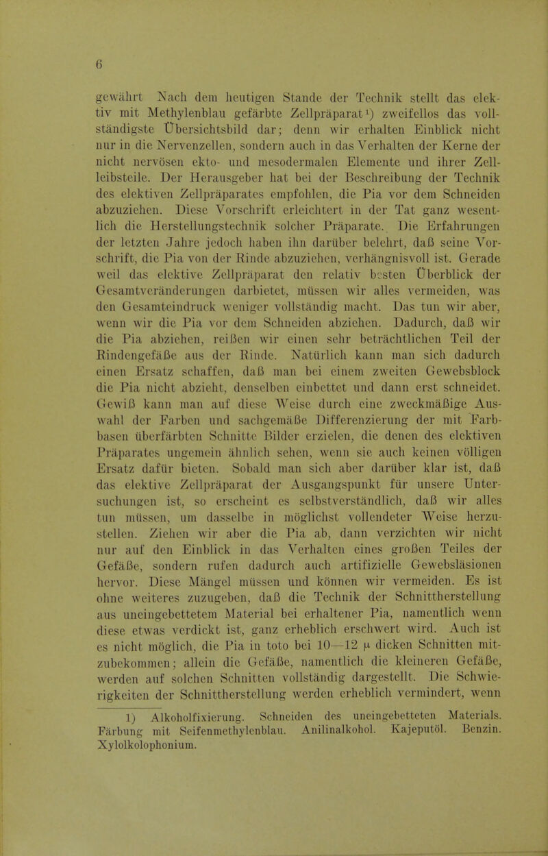 (i gewahrt Nach dem heutigen Stande dcr Technik stellt das elek- tiv mit Methylenblau gefarbte Zellpraparatx) zweifellos das voll- standigste TJbersichtsbild dar; denn wir erhalten Einblick nicht nur in die Nervenzellen, sondern audi in das Verhalten der Kerne der nicht nervosen ekto- nnd mesodermalen Elemente unci ihrer Zell- leibsteile. Der Herausgeber hat bei der Beschreibung der Technik des elektiven Zellpraparates empfohlen, die Pia vor dem Schneiden abzuziehen. Diese Vorschrift erleichtert in der Tat ganz wesent- lich die Herstellnngstechnik soldier Praparate. Die Erfahrungen der letzten Jahre jedoch haben ihn dariiber belehrt, daB seine Vor- schrift, die Pia von der Einde abzuziehen, verhangnisvoll ist. Gerade weil das elektive Zellpraparat den relativ besten Uberblick der Gesamtveranderungen darbietet, miissen wir alles vermeiden, was den Gesamteindruck weniger vollstandig macht. Das tun wir aber, wenn wir die Pia vor dem Schneiden abzichen. Dadurch, daB wir die Pia abziehen, reiBen wir einen sehr betrachtlichen Toil der BindengcfaBe aus dcr Einde. Naturlich kann man sich dadurch einen Ersatz schaffen, daB man bei einem zweiten Gewebsblock die Pia nicht abzieht, denselben einbettet und dann erst schneidet. GewiB kann man auf diese Weise durch eine zweckmaBige Aus- wahl der Farben und sachgemaBe Differenzierung der mit Farb- basen iiberfarbten Schnitte Bilder erzielen, die denen des elektiven Praparates ungemein ahnlich sehen3 wenn sic auch kcincn volligen Ersatz dafiir bieten. Sobald man sich aber dariiber klar ist, daB das elektive Zellpraparat der Ausgangspunkt fur unsere Unter- suchungen ist, so erscheint es selbstverstandlich, daB wir alles tun miissen, urn dasselbe in moglichst vollendeter Weise herzu- stellen. Ziehen wir aber die Pia ab, dann verzichten wir nicht nur auf den Einblick in das Verhalten eines groBen Teiles der GefaBe, sondern rufen dadurch auch artifizielle Gewebslasionen hervor. Diese Mangel miissen und konnen wir vermeiden. Es ist ohne weiteres zuzugeben, daB die Technik der Schnittherstellung aus uneingebettetem Material bei erhaltener Pia, namentlich wenn diese etwas verdickt ist, ganz erheblich erschwert wird. Auch ist es nicht moglich, die Pia in toto bei 10—12 n dicken Schnitten mit- zubekommen; allein die GefaBe, namentlich die kleineren GefaBe, werden auf solchen Schnitten vollstandig dargestellt. Die Schwie- rigkeiten der Schnittherstellung werden erheblich vermindert, wenn 1) Alkoholfixierung. Schneiden des uneingebetteten Materials. Farbung mit Seifenmethylenblau. Anilinalkohol. Kajeputol. Benzin. Xylolkolophonium.