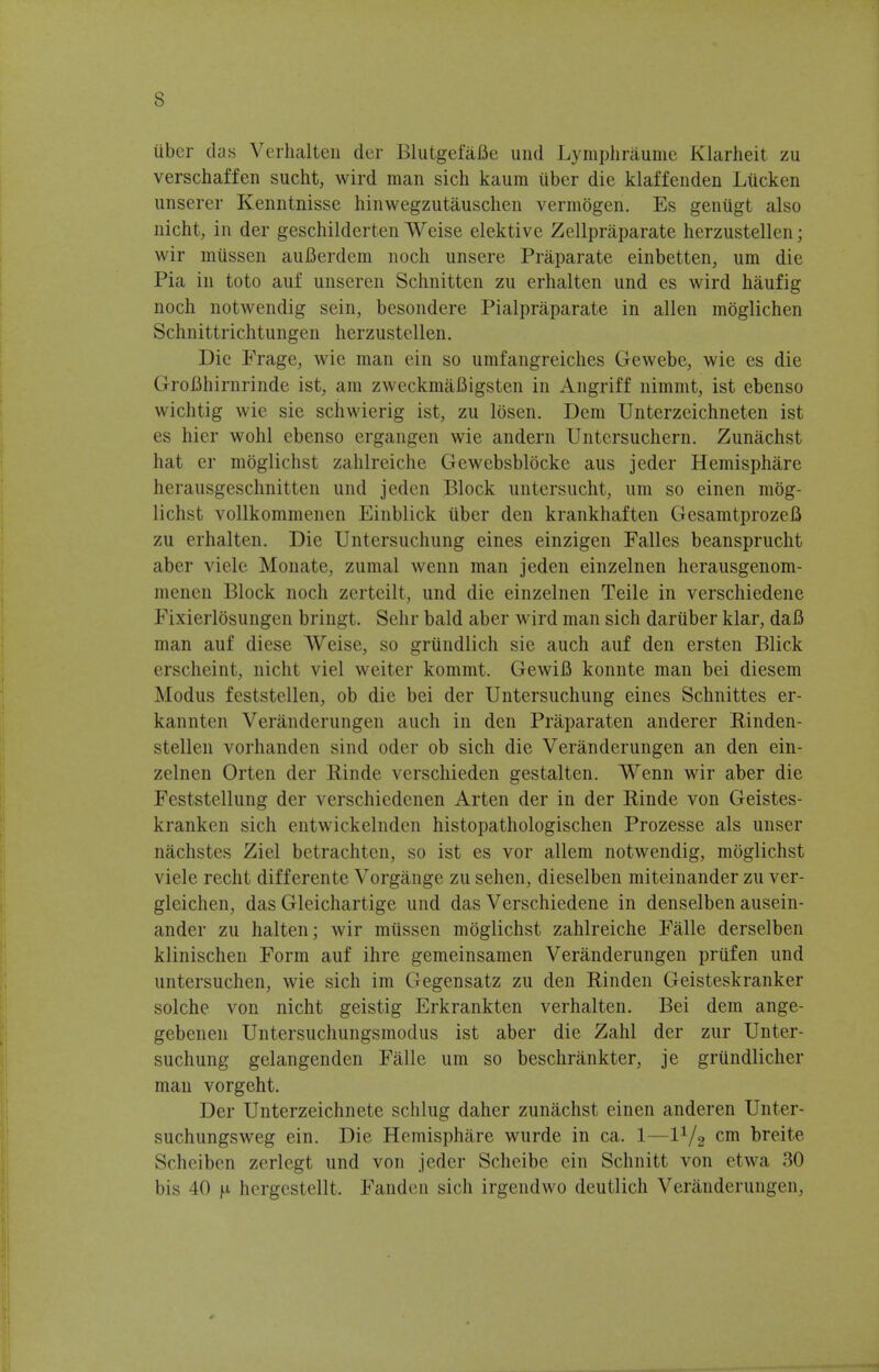 liber das Verhalten der Blutgefafle und Lymphraume Klarheit zu verschaffen sucht, wird man sich kaum iiber die klaffenden Lticken unserer Kenntnisse hinwegzutauschen vermogen. Es genugt also nicht, in der geschilderten Weise elektive Zellpraparate herzustellen; wir mtissen auBerdem noch unsere Praparate einbetten, urn die Pia in toto auf unseren Schnitten zu erhalten und es wird haufig noch notwendig sein, besondere Pialpraparate in alien moglichen Schnittrichtungen herzustellen. Die Frage, wie man ein so umfangreiches Gewebe, wie es die GroBhirnrinde ist, am zweckmafiigsten in Angriff nimmt, ist ebenso wichtig wie sie schwierig ist, zu Ibsen. Dem Unterzeichneten ist es hier wohl ebenso ergangen wie andern Untcrsuchern. Zunachst hat er moglichst zahlreiche Gewebsblocke aus jeder Hemisphare herausgeschnitten und jeden Block untersucht, um so einen mog- lichst vollkommenen Einblick iiber den krankhaften Gesamtprozefi zu erhalten. Die Untersuchung eines einzigen Falles beansprucht aber viele Monatc, zumal wenn man jeden einzelnen herausgenom- menen Block noch zerteilt, und die einzelnen Teile in verschiedene Fixierlbsungen bringt. Sehr bald aber wird man sich daruber klar, daB man auf diese Weise, so griindlich sie auch auf den ersten Blick erscheint, nicht viel weiter kommt. GewiB konnte man bei diesem Modus feststellen, ob die bei der Untersuchung eines Schnittes er- kannten Veranderungen auch in den Praparaten anderer Rinden- stellen vorhanden sind oder ob sich die Veranderungen an den ein- zelnen Orten der Rinde verschieden gestalten. Wenn wir aber die Feststellung der verschiedenen Arten der in der Rinde von Geistes- kranken sich entwickelnden histopathologischen Prozesse als unser nachstes Ziel betrachten, so ist es vor allem notwendig, moglichst viele recht differente Vorgange zu sehen, dieselben miteinander zu ver- gleichen, das Gleichartige und das Verschiedene in denselben ausein- ander zu halten; wir mussen moglichst zahlreiche Falle derselben klinischen Form auf ihre gemeinsamen Veranderungen priifen und untersuchen, wie sich im Gegensatz zu den Rinden Geisteskranker solche von nicht geistig Erkrankten verhalten. Bei dem ange- gebenen Untersuchungsmodus ist aber die Zahl der zur Unter- suchung gelangenden Falle um so beschrankter, je griindlicher man vorgeht. Der Unterzeichnete selling daher zunachst einen anderen Unter- suchungsweg ein. Die Hemisphare wurde in ca. 1—11/2 cm breite Scheiben zerlegt und von jeder Scheibe ein Schnitt von etwa 30 bis 40 ^ hergestellt. Fanden sich irgendwo deutlich Veranderungen,