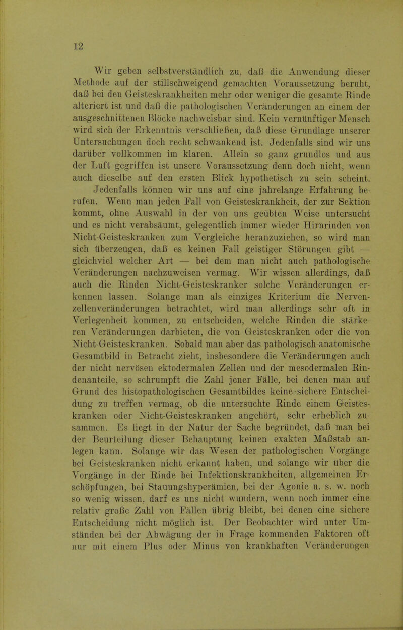 Wir geben selbstverstandlich zu, daft die Anwendung dieser Methode auf der stillschweigend gemachten Voraussetzung beruht, daB bei den Geisteskrankheiten mehr oder weniger die gesamte Rinde alteriert ist und daB die pathologischcn Veranderungen an einem der ausgeschnittenen Blocke nachweisbar sind. Kein verniinftiger Mensch wird sich der Erkenntnis verschlieBen, daB diese Grundlage unserer Untersuchungen docli recht schwankend ist. Jedenfalls sind wir uns dariiber vollkommen im klaren. Allein so ganz grundlos und aus der Luft gegriffen ist unsere Voraussetzung denn doch nicht, wenn auch dieselbe auf den ersten Blick hypothetisch zu sein scheint. Jedenfalls konnen wir uns auf eine jahrelange Erfahrung be- rufen. Wenn man jeden Fall von Geisteskrankheit, der zur Sektion kommt,. ohne Auswahl in der von uns geubten Weise untersuclit und es nicht verabsaumt, gelegentlich immer wieder Hirnrinden von Nicht-Geisteskranken zum Vergleiche heranzuziehen, so wird man sich iiberzeugen, daB es keinen Fall geistiger Storungen gibt — gleichviel welcher Art bei dem man nicht auch pathologischc Veranderungen nachzuweisen vermag. Wir wissen allerdings, daB auch die Rinden Nicht-Geisteskranker solche Veranderungen er- kennen lassen. Solange man als einziges Kriterium die Nerven- zellenverandcrungen betrachtet, wird man allerdings sehr oft in Verlegenheit kommen, zu entscheiden, welche Rinden die starke- ren Veranderungen darbieten, die von Geisteskranken oder die von Nicht-Geisteskranken. Sobald man aber das pathologisch-anatomische Gesamtbild in Betracht zieht, insbesondere die Veranderungen auch der nicht nervosen ektodermalen Zellen und der mesodermalen Rin- denanteile, so schrumpft die Zahl jener Falle, bei den en man auf Grand des histopathologischen Gesamtbildes keine sichere Entschei- dung zu treffen vermag, ob die untersuchte Rinde einem Geistes- kranken oder Nicht-Geisteskranken angehort, sehr erheblich zu- sammen. Es liegt in der Natur der Sache begriindet, daB man bei der Beurteilung dieser Behauptung keinen exakten MaBstab an- legen kann. Solange wir das Wesen der pathologischen Vorgange bei Geisteskranken nicht erkannt liaben, und solange wir tiber die Vorgange in der Rinde bei Infektionskrankheiten, allgemeinen Er- schopfungen, bei Stauungshyperamien, bei der Agonie u. s. w. noch so wenig wissen, darf es uns nicht wundern, wenn noch immer eine relativ groBe Zahl von Fallen iibrig bleibt, bei denen eine sichere Entschcidung nicht moglich ist. Der Beobachter wird unter Um- standen bei der Abwagung der in Frage kommenden Faktoren oft nur mit einem Plus oder Minus von krankhaften Veranderuiigen