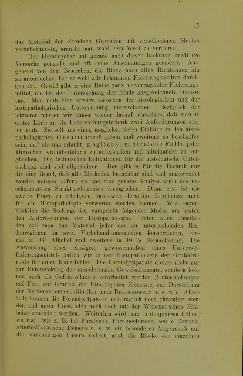 das Material der einzelnen Gegenden mit verschiedenen Medien vorzubehandeln, braucht man wohl kein Wort zu verlieren. Der Herausgeber hat geradc nach dieser Riclitung unzahlige Versuche gemaclit und oft seine Anschauungen geandert. Aus- gehend von dem Bestreben, die Rinde nach alien Eichtungen hin zu untersuchen, hat er wohl alio bekannten Fixierungsmedien durch- geprobt. GewiB gibt es eine Reihe ganz hervorragender Fixierungs- mittel, die bei der Untersuchung der Rinde ausgezeichnete Dienste tun. Man muB hier strenge zwischen der histologischen und der histopathologischen Untersuchung unterscheiden. Beztiglich der letzteren miissen wir immer wieder darauf hinweisen, daB man in erster Linie an die Untersuchungstechnik zwei Anforderungen stel- len muB. Sie soil uns einen moglichst tiefen Einblick in den histo- pathologischen GesamtprozeB geben und zweitens so beschaffen sein, daB sie uns erlaubt, moglichst z a h 1 r e i c h e F a 11 e jeder klinischen Krankheitsform zu untersuchen und miteinander zu ver- gleichen. Die technischen Indikationen fiir die histologische Unter- suchung sind viel allgemeiner. Hier gibt es fiir die Technik nur die eine Regel, daB alle Methoden brauchbar sind und angewendet werden miissen, sofern sie uns eine genaue Analyse audi des un- scheinbarsten Strukturelementes ermoglichen. Dann erst ist die zweite Frage zu erledigen, inwieweit derartige Ergebnisse audi fiir die Histopathologic verwertet werden konnen. Wie augen- blicklich die Sachlage ist, entspricht folgender Modus am besten den Anforderungen der Histopathologic. Unter alien Umstan- den soil man das Material jeder der zu untersuchenden Rin- denregionen in zwei Vorbehandlungsmedien konservieren, ein- mal in 96° Alkohol und zweitens in 10 % Formollosung. Die Anwendung eines einzigen, gewissermaBen eines Universal- fixierungsmittels halten wir in der Histopathologic der GroBhirn- rinde fiir einen Kunstfehler. Die Formolpraparate dienen nicht nur zur Untersuchung der mesodermalen Gewebselemente, sondern kon- nen auch als Gefrierschnitte verarbeitet werden (Untersuchungen auf Fett, auf Granula der hamatogenen Elemente, zur Darstellung der Nervenzellenneurofibrillen nach Bielschowsky u. s. w.). Allen- Ealls konnen die Formolpraparate nachtraglich noch chromiert wer- den und unter Umstanden auch noch mit der WEiGERT'schen Glia- beize behandelt werden. Weiterhin wild man in denjenigen Fall(!ii, wo man, wie z. B. bei Paralysen, Hirnluesformen, senile Demenz. arteriosklerotische Demenz u. s. w. ein besonderes Augenmerk auf die markhaltigen Fasern richtet, auch die Blocke der einzelnen