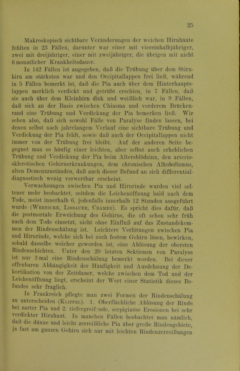 Makroskopisch sichtbare Veranderungen der weichen Hirnhaute fehlten in 23 Fallon, darunter war einer mit viereinhalbjahriger, zwci mit dreijahriger, einer mit zweijahriger, die iibrigen mit nicht 6 monatlicher Krankheitsdauer. In 142 Fallen ist angegeben, daB die Trubung iiber dem Stirn- hirn am starksten war und den Occipitallappen frei lieB3 wahrend in 5 Fallen bemerkt ist, daB die Pia auch tiber clem Hinterhaupts- lappen merklich verdickt und getrubt erschien, in 7 Fallen, daB sie auch iiber dem Kleinhirn dick und weiBlich war, in 9 Fallen, daB sich an der Basis zwischen Chiasma und vorderem Briicken- rand eine Trubung und Verdickung der Pia bemerken lieB. AVir sehen also, daB sich sowohl Falle von Paralyse finden lassen, bei denen sclbst nach jahrelangem Verlauf cine sichtbare Trubung und Verdickung der Pia fehlt, sowie daB auch der Occipitallappen nicht immer von der Trubung frei bleibt. Auf der anderen Seite be- gegnet man so haufig einer leichten, aber selbst auch erhcblichen Trubung und Verdickung der Pia beim Altersblodsinn, den arterio- sklerotischen Gehirncrkrankungen, dem chronischen Alkoholismus, alten Demenzzustandcn, daB auch dieser Befund an sich differential- diagnostisch wenig verwertbar erscheint. Verwachsungen zwischen Pia und Hirnrinde wurden viel sel- tener mehr beobachtet, seitdem die Leichenoffnung bald nach dem Tode, meist innerhalb 6, jedenfalls innerhalb 12 Stunden ausgefiihrt wurde (Wernicke, Lissauer, Cramer). Es spricht dies daftir, daB die postmortale Erweichung des Gehirns, die oft schon sehr friih nach dem Tode einsetzt, nicht ohne EinfluB auf das Zustandekom- men der Rindenschalung ist. Leichtere Verlotungen zwischen Pia und Hirnrinde, welche sich bei noch f est cm Gchirn losen, bewirken, sobald dasselbe weicher geworden ist, eine Ablosung der obersten Rindenschichten. Unter den 20 letzten Sektionen von Paralvse ist nur 3mal eine Rindenschalung bemerkt worden. Bei dieser offenbaren Abhangigkeit der Haufigkeit und Ausdehnung der De- kortikation von der Zeitdauer, welche zwischen dem Tod und der Leichenoffnung liegt, erscheint der Wert einer Statistik dieses Be- fundes sehr fraglich. In Frankreich pflegte man zwei Formen der Rindenschalung zu unterscheiden (Klippel). 1. Oberflachliche Ablosung der Rinde bei zarter Pia und 2. tiefergreif-nde, serpiginose Erosionen bei sehr verdickter Hirnhaut. In manchen Fallen beobachtet man namlich, daB die dunne und leicht zerreiBliche Pia iiber groBe Rindengebiete, ja fast am ganzen Gehirn sich nur mit leichten RindcnzerreiBuneen