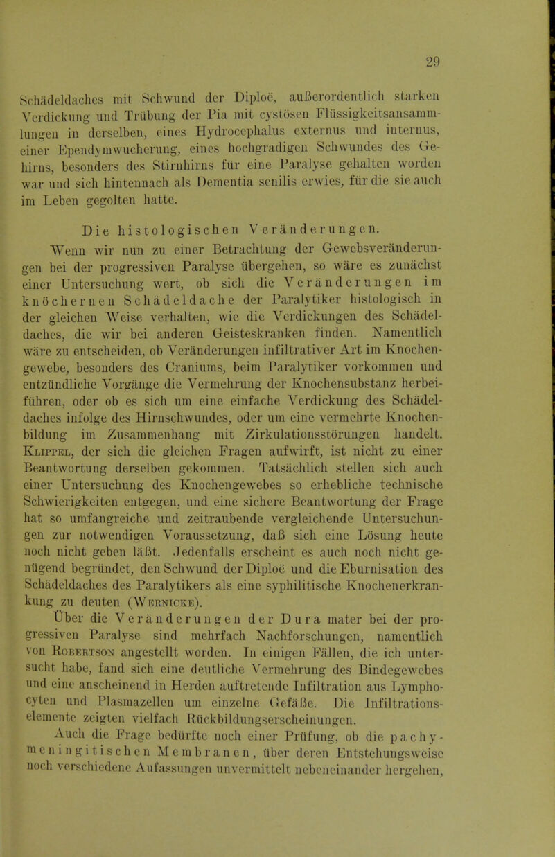 Schadeldaches rait Schwund der Diploe, aufierordentlich starken Verdickung und Triibung der Pia mit cystosen Fliissigkeitsansanim- lungen in derselben, eines Hydrocephalus externus und interims, einer Ependymwucherung, eines hochgradigen Schwundes des Ge hirns, besonders des Stirnhirns fur eine Paralyse gehalten worden war und sich hintennach als Dementia senilis erwies, fiirdie sieauch im Lcben gegolten hatte. Die histologischen Veranderungen. Wenn wir nun zu einer Betrachtung der Gewebsveranderun- gen bei der progressiven Paralyse iibergehen, so ware es zunachst einer Untersuchung wert, ob sich die Veranderungen im knochernen S chad eld ache der Paralytiker histologisch in der gleichen AVeise verhalten, wie die Vcrdickungen des Schadel- daches, die wir bei anderen Geisteskranken finden. Namentlich ware zu entscheiden, ob Veranderungen infiltrativer Art im Knochen- gewebe, besonders des Craniums, beim Paralytiker vorkommen und entziindliche Vorgiinge die Vermehrung der Knochcnsubstanz herbei- fiihren, oder ob es sich urn eine einfache Verdickung des Schadel- daches infolge des Hirnschwundes, oder um eine vermehrte Knochen- bildung im Zusammenhang mit Zirkulationsstorungen handelt. Klippel, der sich die gleichen Fragen aufwirft, ist nicht zu einer Beantwortung derselben gekommen. Tatsachlich stellen sich auch einer Untersuchung des Knochengewebes so erhebliche technische Schwierigkeiten entgegen, und eine sichere Beantwortung der Frage hat so umfangreiche und zeitraubende vergleichende Untersuchun- gen zur notwendigen Voraussetzung, daB sich eine Losung heute noch nicht geben liiBt. Jedenfalls erscheint es auch noch nicht ge- niigend begriindet, den Schwund der Diploe und die Eburnisation des Schadeldaches des Paralytikers als eine syphilitische Knochenerkran- kung zu deuten (Wernicke). Uber die Veranderungen der Dura mater bei der pro- gressiven Paralyse sind mehrfach Nachforschungen, namentlich von Robertson angestellt worden. In einigen Fallen, die ich unter- sucht habe, fand sich eine deutliche Vermehrung des Bindegewebes und eine anscheinend in Herden auftretende Infiltration aus Lympho- cyten und Plasmazellen um einzelne Gefafle. Die Infiltrations- elemente zeigten vielfach Ruckbildungserscheinungen. Auch die Frage bediirfte noch einer Prufung, ob die pachy- meningitischen Membranen, uber deren Entstehungsweise noch verschiedene Aufassungen unvermittelt nebeneinandcr hergehen,