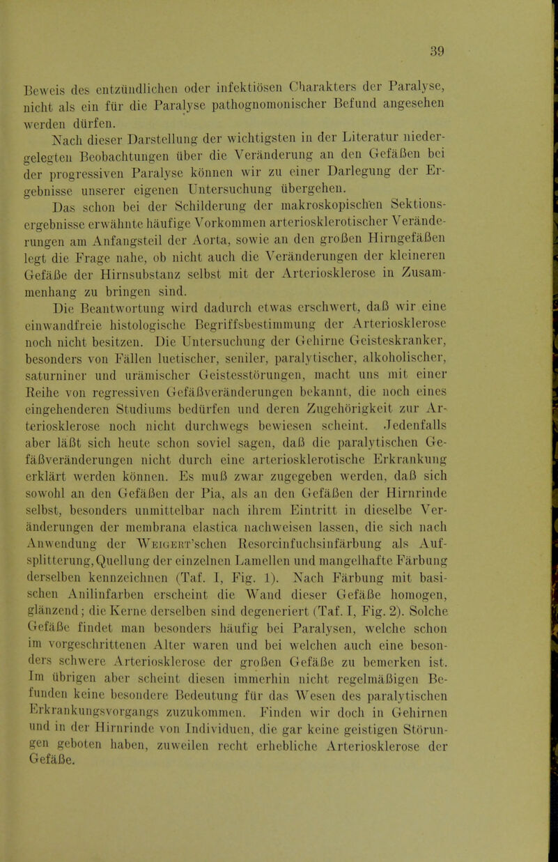 Beweis des entzundlicnen oder infektiOsen Charakters der Paralyse, oicht als ein ftir die Paralyse pathognomonischer Befund angesehen werden durfen. Nach dieser Darstellung der wichtigsten in der Literatur nieder- gelegten Beobachtungen iiber die Veranderung an den GefaBen bci der progressiven Paralyse konnen wir zn einer Darlegung der Er- gebnisse unserer eigenen Untersuchung ubergehen. Das schon bei der Schildernng der makroskopisclren Sektions- ergebnisse erwahnte haufige Vorkommen arteriosklerotischer Verande- rimgen am Anfangsteil der Aorta, sowie an den groflen HirngefaBen legt die Frage nahe, ob nicht auch die Veranderungen der kleineren GefaBe der Hirnsubstanz selbst mit der Arteriosklerose in Zusam- menhang zu bringen sind. Die Beantwortung wird dadurch etwas crschwert, daB wir eine einwandfreie histologische Begriffsbestimmung der Arteriosklerose noch nicht besitzen. Die Untersuchung der Gehirne Geisteskranker, besonders von Fallen luetischer, seniler, paralytischer, alkoholischer, saturniner und uramischer GeistesstOrungen, macht uns mit einer Reihe von regressiven GefaBveranderungen bekannt, die noch eines eingehenderen Studiums bediirfen und dercn Zugehbrigkeil zur Ar- teriosklerose noch nicht durchwegs bewiesen scheint. Jedenfalls aber laBt sich heute schon soviel sagen, daB die paralytischen Ge- faBveranderungen nicht durch eine arteriosklerotische Erkrankung erklart werden konnen. Es muB zwar zugegeben werden, daB sich sowohl an den GefaBen der Pia, als an den GefaBen der Hirnrinde selbst, besonders unmittelbar nach ihrcm Eintritt in dieselbe Ver- anderungen der membrana elastica nachweisen lassen, die sich nach Anwendung der WEiGERT'schen Resorcinfuchsinfarbung als Auf- splitterung, Quellung der einzelnen Lamellen und mangelhafte Farbung derselben kennzeichnen (Taf. 1, Fig. 1). Nach Farbung mit basi- schen Anilinfarben crscheint die Wand dieser GefaBe homogen, glanzend; die Kerne derselben sind degeneriert (Taf. I, Fig. 2). Solche GefaBe findel man besonders haufig bei Paralysen, welche schon im vorgeschrittenen Alter waren und bei welchen auch eine beson- dera schwere Arteriosklerose der groBen GefaBe zu bemerken ist. Im ubrigen aber scheint diesen immerhin nicht regelmaBigen Be- funden keine besondere Bedeutung fur das Wesen des paralytischen Erkrankungsvorgangs zuzukommen. Finden wir doch in Gehirnen 1111,1 in der Hirnrinde von [ndividuen, die gar keine geistigen Storun- gen geboten haben, zuweilen recht erhebliche Arteriosklerose der GefaBe.