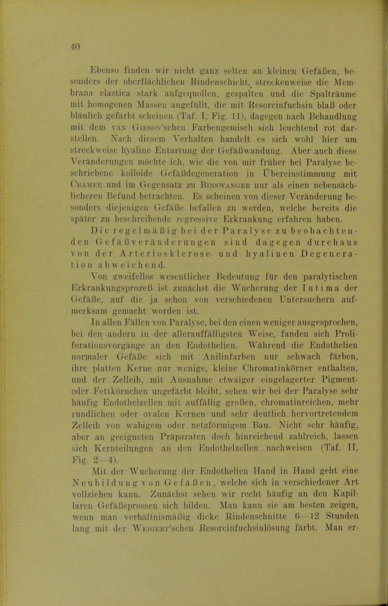 Ebenso finden wir nicht ganz selten an kleinen GefaBen, be- sonders der oberflachlichen Rindenschicht^ streckenweise die Mem- brana elastica stark aufgcquollen, gcspalten und die Spaltraume mit homogenen Massen angeftillt, die mit Resorcinfuchsin blaB oder blaulich gefarbt scheinen (Taf. I, Fig. 11), dagegen nach Behandlung mit dem van GiESON'schen Farbengemisch sich leuchtend rot dar- stellen. Nach diesem Verhalten handelt cs sich wohl hier urn streckweisc hyaline Entartung der GefaBwandung. Aber audi diese Veranderungen mochtc ich, wie die von mir fruher bei Paralyse be- schriebene kolloidc GefaBdegeneration in Ubercinstimmung mit Cham Kit und im Gcgensatz zu Binswanger hut als einen nebensach- licheren Befund betrachten. Es scheinen von dicser Veranderung be- sonders diejenigen GefaJBe befallen zu wcrden, welche bereits die spater zu beschreibendc regressive Erkrankung erfahren haben. Die regelmafiig bei der Paralyse zu beobachten- den GefaBveranderungen sind dagegen durchaus von der Arteriosklerose und hyalinen Degenera- tion a b w e i c h e n d. Von zwcifcllos wescntlicher Bedeutung fiir den paralytischen Erkrankungsproz&B ist zunachst die Wucherung der Intima der GefaBe, auf die ja schon von verschiedenen Untersuchern auf- merksam gemacht worden ist. In alien Fallen von Paralyse, bei den einen weniger ausgesprochen, bei den andern in der allerauffalligsten Weise, fanden sich Proli- ferationsvorgangc an den Endothelien. Wahrend die Endothelien normaler GefaBe sich mit Anilinfarben nur schwach farben, ihre platten Kerne nur wenige, kleine Chromatinkorner enthalten, und der Zclleib, mit Ausnahme etwaiger eingelagerter Pigment- odcr Fettkornchcn ungefarbt bleibt, schen wir bei der Paralyse sehr haufig Endothelzellcn mil auffallig groBen, chromatinreichen, mehr rundlichen oder ovalen Kernen und sehr deutlich hervortretendem Zelleib von wabigem oder netzformigem Bau. Nicht sehr haufig, aber an geeigneten Priiparaten doch hinreichend zahlreich, lassen sich Kernteilungen an den Endothelzellen nachweisen (Taf. II, Fig. 2—4). Mit der Wucherung der Endothelien Hand in Hand geht cine Neubildungvon GefaBen, welche sich in verschiedener Art vollzichen kann. Zunachst sehen wir recht haufig an den Kapil- laren GefaBsprossen sich bilden. Man kann sie am besten zeigen, wenn man verhaltnismaf.ng dicke Rindenschnitte 6—12 Stunden lang mit der WEiGioKT'schen Resorcinfuchsinlosung farbt. Man er-