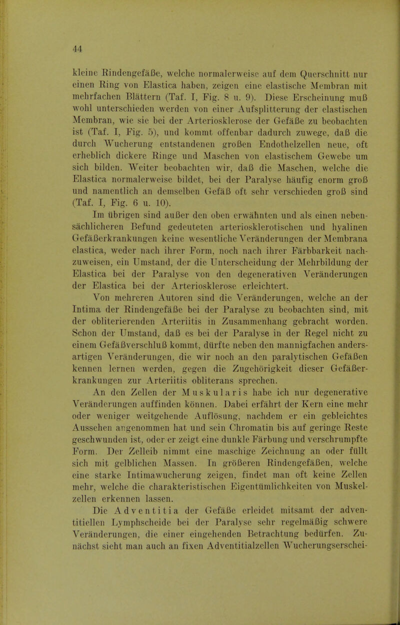 kleine RindengefaBe, welche normalerweise auf dem Qucrschnitt nur einen Ring von Elastica haben, zeigen eine elastische Membran mit mehrfachen Blattern (Taf. I, Fig. 8 u. 9). Diese Erscheinung mufl wohl unterschieden werden von einer Aufsplitterung der elastischen Membran, wie sie bei der Arteriosklerose der Gefafle zu beobachten ist (Taf. I, Fig. 5), und kommt offenbar dadurch zuwege, daB die durch Wucherung entstandenen groBen Endothelzellen neue, oft erheblich dickere Ringe und Maschen von elastischem Gewebe um sich bilden. Weiter beobachten wir, dafi die Maschen, welche die Elastica normalerweise bildet, bei der Paralyse haufig enorm groB und namentlich an demselben GefaB oft sehr verschieden grofi sind (Taf. I, Fig. 6 u. 10). Im ubrigen sind auBer den oben erwahnten und als einen neben- sachlicheren Befund gedeuteten arteriosklerotischen und hyalinen GefaBcrkrankungcn keine wesentliche Veranderungen der Membrana elastica, weder nach ihrer Form, noch nach ihrer Farbbarkeit nach- zuweisen, cin Umstand, der die Unterscheidung der Mehrbildung der Elastica bei der Paralyse von den degenerativen Veranderungen der Elastica bei der Arteriosklerose erleichtert. Von mehreren Antoren sind die Veranderungen, welche an der Intima der Rindengef&Be bei der Paralyse zu beobachten sind, mit der obliterierenden Arteriitis in Zusammenhang gebracht worden. Schon der Umstand, daB es bei der Paralyse in der Regel nicht zu einem GefaBverschluB kommt, diirfte neben den mannigfachen anders- artigen Veranderungen, die wir noch an den paralytischen GefaBen kennen lernen werden, gegen die Zugehorigkeit dieser GefaBer- krankungen zur Arteriitis obliterans sprechen. An den Zellen der M u s k u 1 a r i s habe ich nur degenerative Veranderungen auffinden konnen. Dabei erfahrt der Kern eine mehr oder weniger weitgehende Aufldsung, nachdem er ein gebleichtes Aussehen angenommen hat und sein Chromatin bis auf geringe Reste geschwunden ist, oder er zeigl eine dunkle Farbung und verschrumpfte Form. Der Zelleib nimmt eine maschige Zeichnung an oder ftillt sich mit gelblichen Massen. In groBeren RindengefaBen, welche eine starke Intimawucherung zeigen, findet man oft keine Zellen mehr, welche. die charakteristischen Kigentiimlichkeiten von Muskel- zellen erkennen lassen. Die Adventitia der GefaBe erleidet mitsamt der adven- titiellen Lymphscheide bei der Paralyse sehr regelmafiig schwere Veranderungen, die einer eingehenden Betrachtung bedtlrfen. Zu- nachst sieht man audi an fixen Adventitialzcllen AVucherungserschei-