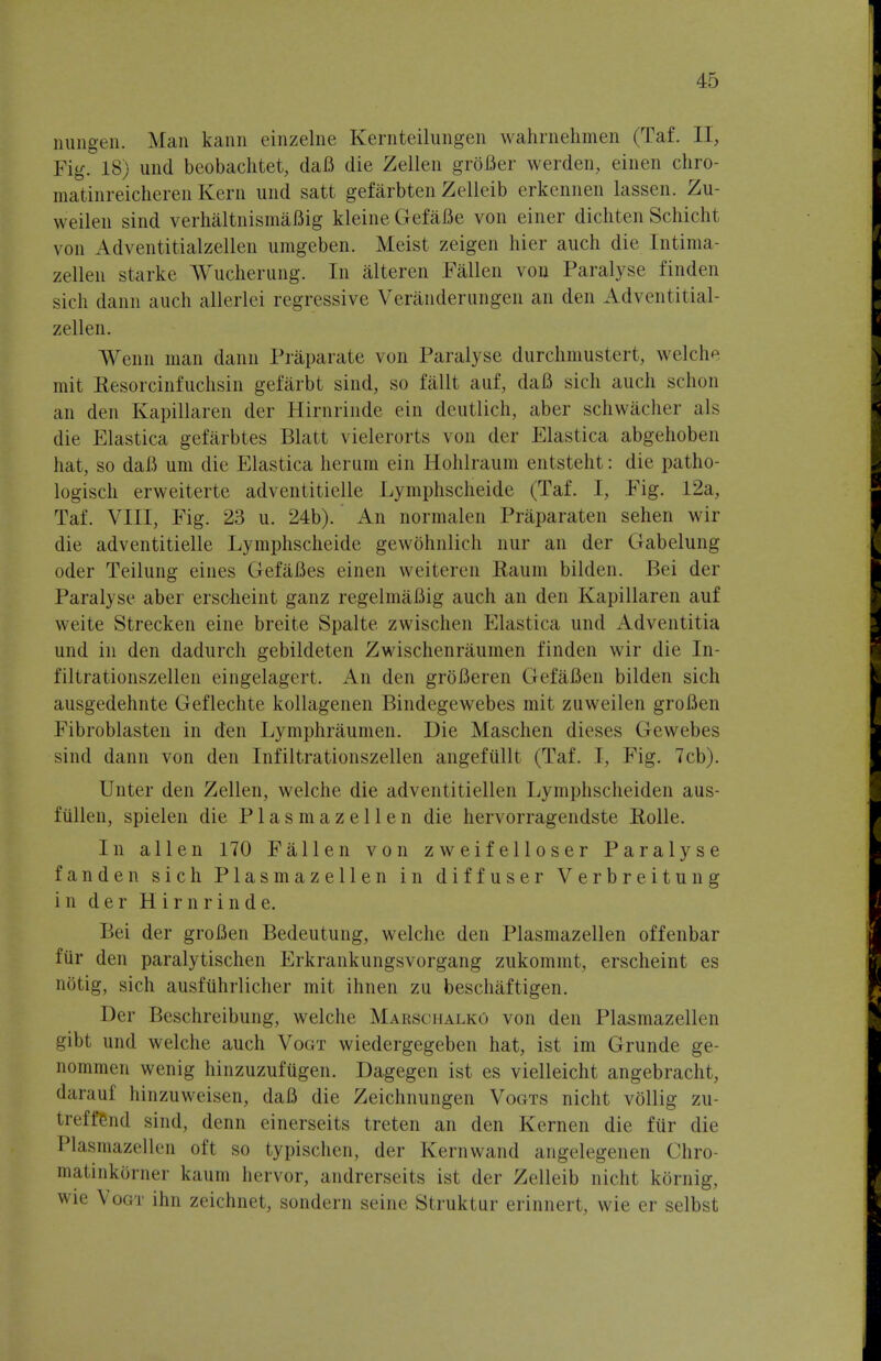 nungen. Man kann einzelne Kernteilungen wahrnehmen (Taf. IT, Fig. 18) unci beobachtet, daB die Zellen groBer werden, einen chro- matinreicheren Kern und satt gefarbten Zelleib erkennen lassen. Zu- weilen sind verhaltnismaBig kleine GefaBe von einer dichten Schicht von Adventitialzellen umgeben. Meist zeigen hier auch die Intima- zellen starke Wucherung. In alteren Fallen von Paralyse finden sich dann audi allerlei regressive Veranderungen an den Adventitial- zellen. Wenn man dann Praparate von Paralyse durchmustert, welch mit Kesorcinfuchsin gefarbt sind, so fallt auf, daB sich auch schon an den Kapillaren der Hirnrinde ein deutlich, aber schwacher als die Elastica gefarbtes Blatt vielerorts von der Elastica abgehoben hat, so daB um die Elastica lierum ein Hohlraum entsteht: die patho- logist erweiterte adventitiellc Lymphscheide (Taf. I, Fig. 12a, Taf. VIII, Fig. 23 u. 24b). An normalen Praparaten sehen wir die adventitielle Lymphscheide gewohnlich nur an der Gabelung oder Teilung eines GefaBes einen weiteren Raum bilden. Bei der Paralyse aber erscheint ganz regelmaflig auch an den Kapillaren auf weite Strecken eine breite Spalte zwischen Elastica und Adventitia und in den dadurch gebildeten Zwischenraumen finden wir die In- filtrationszellen eingelagert. An den groBeren GefaBen bilden sich ausgedehnte Geflechte kollagenen Bindegewebes mit zuweilen groBen Fibroblasten in den Lymphraumen. Die Maschen dieses Gewebes sind dann von den Infiltrationszellen angefullt (Taf. I, Fig. 7cb). Unter den Zellen, welche die adventitiellen Lymphscheiden aus- fullen, spielen die P1 a s m a z e 11 e n die hervorragendste Rolle. In alien 170 Fallen von zweifelloser Paralyse fanden sich Plasmazellen in diffuser Verbreitung in der Hirnrinde. Bei der groBen Bedeutung, welche den Plasmazellen offenbar fur den paralytischen Erkrankungsvorgang zukommt, erscheint es nOtig, sich ausfiihrlicher mit ihnen zu beschaftigen. Der Beschreibung, welche MarSohalko von den Plasmazellen gibt und welche auch Vogt wiedergegeben hat, ist im Grunde ge- nommen wenig hinzuzufugen. Dagegen ist es vielleicht angebracht, <l<it;mt hinzuweisen, daB die Zeichnungen Vogts nicht vollig zu- treffBnd sind, denn einerseits treten an den Kernen die fiir die Plasmazellen oft so typischen, der Kernwand angelegenen Chro- matinkbrner kaum hervor, andrerseits ist der Zelleib nicht kOrnig, wie Vogi- ihn zeichnet, sondern seine Struktur erinnert, wie er selbst