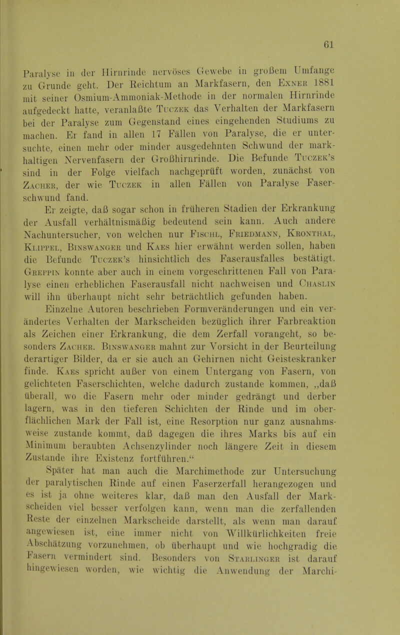 Paralyse in der Hirnrinde nervoses Gewebe in groBem Umfange zu Grunde gent. Der Reichtum an Markfasern, den Exner 1881 mit seiner Osmium-Ammoniak-Methode in der normalen Hirnrinde aufgedeckt hatte, veranlaBte Tuczek das Verhalten der Markfasern bei der Paralyse zum Gegenstand eines eingehenden Studiums zu machen. Er fand in alien 17 Fallen von Paralyse, die er unter- suchte, einen mehr oder minder ausgedehnten Schwund der mark- haltigen Nervenfasern der GroBhirnrinde. Die Befunde Tuczek's sind in der Folge vielfach nachgepruft worden, zunachst von Zacher, der wie Tuczek in alien Fallen von Paralyse Faser schwund fand. Er zeigte, daB sogar schon in friiheren Stadien der Erkrankung der Ausfall verhaltnismaBig bedeutend sein kann. Auch andere Xachuntersucher, von welchen nur Fischl, Friedmann, Kronthal, Klippel, Binswanger und Kaes hier erwahnt werden sollen, haben die Befunde Tuczek's hinsichtlich des Faserausfalles bestatigt. Greppin konnte aber audi in einem vorgeschrittenen Fall von Para- lyse einen erheblichen Faserausfall nicht nachweisen und Chaslin will ihn uberhaupt nicht sehr betrachtlich gefunden haben. Einzelne Autoren beschrieben Formveranderungen und ein ver- andertes Verhalten der Markscheiden beztiglich ihrer Farbreaktion als Zeichen einer Erkrankung, die dem Zerfall vorangeht, so be- sonders Zachee, Binswanger mahnt zur Vorsicbt in der Beurteilung derartiger Bilder, da er sie auch an Gehirnen nicht Geisteskranker finde. Kaes spricht auBer von einem Untergang von Fasern, von gelichtcten Faserschichten, welche dadurch zustande kommen, „dafi ilberallj wo die Fasern mehr oder minder gedrangt und derber lagern, was in den tieferen Schichten der Rinde und im ober- flachlichen Mark der Fall ist, eine Resorption nur ganz ausnahms- weise zustande kommt, daB dagegen die ihres Marks bis auf ein Minimum beraubten Achsenzylinder noch liingere Zeit in diesem Zustande ihre Existenz fortftihren. Spater hat man auch die Marchimethode zur Untersuchung der paralytischen Rinde auf einen Faserzerfall herangezogen und es ist ja ohne weiteres klar, daB man den Ausfall der Mark- scheiden viel besser verfolgen kann, wenn man die zerfallenden Reste der einzelnen Markscheide darstellt, als wenn man darauf angewiesen ist. cine immer nicht von AVillkiirlichkeiten freie A.bschatzung vorzunehmen, ob uberhaupt und wie hochgradig die Fasern vermindert sind. Besonders von Stahunger ist darauf hingewiesen worden, wie wichtig die Anwendung der Marchi-