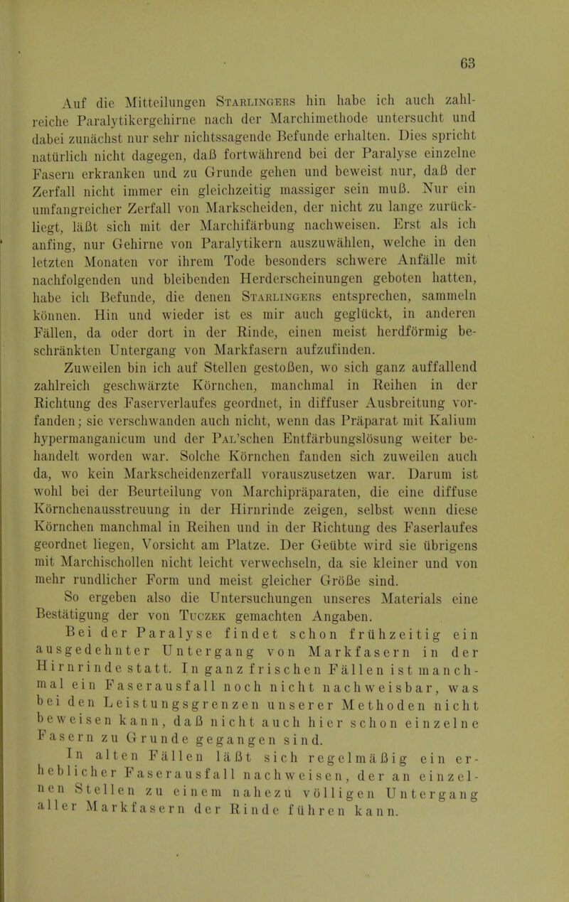 Auf die Mitteilungen Starlingers hin habc ich auch zahl- reiche Paralytikergehirne nach der Marchimethode untersucht und dabei zunachst nur sehr nichtssagende Befunde erhalten. Dies spricht natiirlich nicht dagegen, daB fortwahrend bei der Paralyse einzelne Faseru erkranken und zu Grunde gehen und beweist nur, daB der Zerfall nicht immer ein gleichzeitig massiger sein muB. Nur ein umfangreicher Zerfall von Markscheiden, der nicht zu lange zurttck- liegt, laBt sich mit der Marchifarbung nachweisen. Erst als ich anfing, nur Gehirne von Paralytikern auszuwahlen, welche in den letzten Monaten vor ihrem Tode besonders schwere Anfalle mit nachfolgenden und bleibenden Herderscheinungen gebotcn hatten, habe ich Befunde, die denen Starlingers entsprechen, sammeln konnen. Hin und wieder ist es mir auch gegliickt, in anderen Fallen, da oder dort in der Rinde, einen meist herdformig be- schrankten Untergang von Markfasern aufzufinden. Zuweilen bin ich auf Stellen gestoBen, wo sich ganz auffallend zahlreich geschwarzte Kornchen, manchmal in Reihen in der Richtung des Faserverlaufes geordnet, in diffuser Ausbreitung vor- fanden; sie verschwanden auch nicht, wenn das Praparat mit Kalinin hypermanganicum und der PAL'schen Entfarbungslosung weiter be- handelt worden war. Solche Kornchen fanden sich zuweilen auch da, wo kein Markscheidenzerfall vorauszusetzen war. Darum ist wohl bei der Beurteilung von Marchipraparaten, die eine diffuse Korachenausstreuung in der Hirnrinde zeigen, selbst wenn diese Kornchen manchmal in Reihen und in der Richtung des Faserlaufes geordnet liegen, Vorsicht am Platze. Der Geubte wird sie iibrigens mit Marchischollen nicht leicht verwechseln, da sie kleiner und von mehr rundlicher Form und meist gleicher GroBe sind. So ergeben also die Untersuchungen unseres Materials eine Bestatigung der von Tuczek gemachten Angaben. Bei der Paralyse findet schon frtihzeitig ein ausgedehnter Untergang von Markfasern in der Hirnrindestatt. Inganz frischen Fallen ist manch- mal ein Faserausfall noch nicht nachweisbar, was bei den Leistungsgrenzen unserer Methoden nicht beweisen kann, daB nicht auch hier schon einzelne Fasern zu Grunde gegangen sind. In alten Fallen laBt sich regelmaBig ein er- heblicher Faserausfall nachweisen, der an einzel- nen Stellen zu ein em nahezu volligen Untergang aller Markfasern der Rinde fiihren kann.