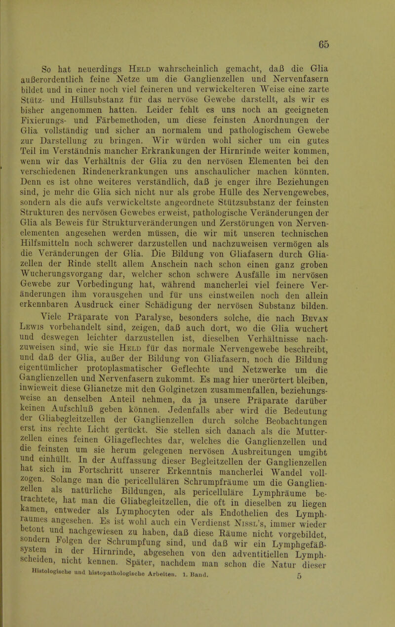 So hat neuerdings Held wahrscheinlich gemacht, daB die Glia auBerordentlich feine Netze urn die Ganglienzellen und Nervenfasern bildet und in einer noch viel feineren und verwickelteren Weise eine zarte Stiitz- und Htillsubstanz fiir das nervose Gewebe darstellt, als wir es bisher angenommen hatten. Leider fehlt es uns noch an geeigneten Fixierungs- und Earbemethoden, um diese feinsten Anordnungen der Glia vollstandig und sicher an normalem und pathologischem Gewebe zur Darstellung zu bringen. Wir wiirden wohl sicher um ein gutes Teil im Verstandnis mancher Erkrankungen der Hirnrinde weiter kommen, wenn wir das Verhaltnis der Glia zu den nervdsen Elementen bei den verschiedenen Rindenerkrankungen uns anschaulicher machen konnten. Denn es ist ohne weiteres verstandlich, daB je enger ihre Beziehungen sind, je mehr die Glia sich nicht nur als grobe Hiille des Nervengewebes, sondern als die aufs verwickeltste angeordnete Stiitzsubstanz der feinsten Strukturen des nervosen Gewebes erweist, pathologische Veranderungen der Glia als Beweis fiir Strukturveranderungen und Zerstorungen von Nerven- elementen angesehen werden miissen, die wir mit unseren technischen Hilfsmitteln noch schwerer darzustellen und nachzuweisen vermogen als die Veranderungen der Glia. E-ie Bildung von Gliafasern durch Glia- zellen der Rinde stellt allem Anschein nach schon einen ganz groben Wucherungsvorgang dar, welcher schon schwere Ausfalle im nervosen Gewebe zur Vorbedingung hat, wahrend mancherlei viel feinere Ver- anderungen ihm vorausgehen und fur uns einstweilen noch den allein erkennbaren Ausdruck einer Schadigung der nervosen Substanz bilden. Viele Praparate von Paralyse, besonders solche, die nach Bevan Lewis vorbehandelt sind, zeigen, daB auch dort, wo die Glia wuchert und deswegen leichter darzustellen ist, dieselben Verhaltnisse nach- zuweisen sind, wie sie Held fiir das normale Nervengewebe beschreibt, und daB der Glia, auBer der Bildung von Gliafasern, noch die Bildung eigentumlicher protoplasmatischer Geflechte und Netzwerke um die Ganglienzellen und Nervenfasern zukommt. Es mag hier unerortert bleiben, inwieweit diese Glianetze mit den Golginetzen zusammenfallen, beziehungs- weise an denselben Anteil nehmen, da ja unsere Praparate daruber keinen AufschluB geben konnen. Jedenfalls aber wird die Bedeutung der Gliabcgleitzellen der Ganglienzellen durch solche Beobachtungen erst ins rechte Licht geruckt. Sie stellen sich danach als die Mutter- zellen eines feinen Gliageflechtes dar, welches die Ganglienzellen und die feinsten um sie herum gelegenen nervosen Ausbreitungen umgibt und einhiillt. In der Auffassung dieser Begleitzellen der Ganglienzellen hat sich im Fortschritt unserer Erkenntnis mancherlei Wandel voll- zogen. Solange man die pericellularen Schrumpfraume um die Ganglien- zellen als natiirliche Bildungen, als pericellular Lymphraume be- trachtete, hat man die Gliabegleitzellen, die oft in dieselben zu liegen Kamen, entweder als Lymphocyten oder als Endothelien des Lymph- raumes angesehen. Es ist wohl auch ein Verdienst Nissl's, immer wieder betont und nachgewiesen zu haben, dafi diese Raume nicht vorgebildet sondern Folgen der Schrumpfung sind, und daB wir ein LymphgefaB- system in der Hirnrinde, abgesehen von den adventitiellen Lymph- scneiaen, nicht kennen. Spater, nachdem man schon die Natur dieser Hiatologlsche und hiatopathologische Arbeiten. 1. Band r. o