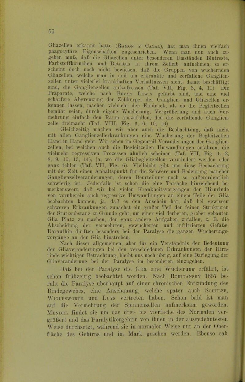 Gliazellen erkannt hatte (Ramon y Cayal), hat man ihnen vielfach phagocytare Eigenschaften zugeschrieben. Wenn man nun auch zu- geben muB, daB die Gliazellen unter besonderen Umstanden Blutreste, Earbstoffkornchen und Detritus in ihrem Zelleib aufnehmen, so er- scheint doch noch nicht bewiesen, daB die Gruppen von wuchernden Gliazellen, welclie man in und urn erkrankte und zerfallene Ganglien- zellen unter vielerlei krankhaften Verhaltnissen sieht, damit beschaftigt sind, die Ganglienzellen aufzufressen (Taf. VII, Fig. 3, 4, 11). Die Praparate, welclie nach Bevan Lewis gefarbt sind, und eine viel scharfere Abgrenzung der Zellkorper der Ganglien- und Gliazellen er- kcnnen lassen, machen vielmehr den Eindruck, als ob die Begleitzellen bemiiht seien, durch eigene Wucherung, VergrbBerung und auch Ver- mehrung einfach den Raum auszufiillen, den die zerfallende Ganglien- zelle freimacht (Taf. VIII, Fig. 3, 6, 10, 16). Gleichzeitig machen wir aber auch die Beobachtung, dafi nicht mit alien Ganglienzellerkrankungen eine Wucherung der Begleitzellen Hand in Hand geht. Wir sehen im Gegenteil Veranderungen der Ganglien- zellen, bei welchen auch die Begleitzellen Umwandlungen erfahren, die vielmehr regressiven Prozessen ahnlich scheinen (Taf. VII, Fig. 1, 2, 8, 9, 10, 13, 14), ja, wo die Gliabegleitzellen vermindert werden oder ganz fehlen (Taf. VII, Fig. 6). Vielleicht gibt uns diese Beobachtung mit der Zeit einen Anhaltspunkt fiir die Schwere und Bedeutung mancher Ganglienzellveranderungen, deren Beurteilung noch so auflerordentlich schwierig ist. Jcdcnfalls ist schon die eine Tatsache hinreichend be- merkenswert, daB wir bei vielen Krankheitsvorgangen der Hirnrinde von vornherein auch regressive Umwandlungen an einem Teile der Glia bcobachtcn kdnnen, ja, daB es den Anschein hat, daB bei gewisseri schweren Erkrankungcn zunachst ein groBer Teil der feinen Strukturen der Stiitzsubstanz zu Grunde geht, urn einer viel derberen, grober gebauten Glia Platz zu machen, der ganz andere Aufgaben zufallen, z. B. die Abscheidung der vermehrten, gewucherten und infiltrierten GefaBe. Daraufhin diirften besonders bei der Paralyse die ganzen Wucherungs- vorgange an der Glia hinstreben. Nach dieser allgemeinen, aber fiir ein Verstandnis der Bedeutung der Gliaveranderungen bei den verschiedenen Erkrankungen der Hirn- rinde wichtigen Betrachtung, bleibt uns noch ubrig, auf eine Darlegung der Gliaveranderung bei der Paralyse im besonderen einzugehen. DaB bei der Paralyse die Glia eine Wucherung erfahrt, ist schon friihzeitig beobachtet worden. Nach Rokitansky 1857 be- ruht die Paralyse tiberhaupt auf einer chronischen Entziindung des Bindegewebes, eine Anschauung, welclie spater auch Schulze, Wigleswortii und Luys vertreten haben. Schon bald ist man auf die Vcrmehrung der Spinnenzellen aufmerksam geworden. Mendel findet sie um das drei- bis vierfache des Normalen ver- groBert und das Paralytikergehirn von ihnen in der ausgedehntesten Weise durchsetzt, wahrend sie in normaler Weise nur an der Ober- flache des Gehirns und im Mark gcsehen werden. Ebenso sah