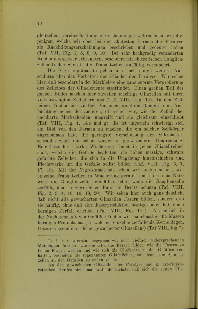 gleitzellen, vereinzelt ahnliche Erscheinungen wahrnehmen, wie die- jenigen, welche wir oben bei den akutesten Formen der Paralyse als Eiickbildungserscheinungen beschrieben und gedeutet haben (Taf. VII, Fig. 1, 6, 8, 9, 10). Bei sehr hochgradig veranderten Rinden mit schwer erkrankten, besonders mit sklerotischen Ganglien- zellen finden wir oft die Trabantzellen auffallig vermindert. Die Nigrosinpraparate geben uns noch einige weitere Auf- schliisse tiber das Verhalten der Glia bei der Paralyse. Wir sehen hier, daB besonders in der Markleiste eine ganz enorme VergroBerung des Zelleibes der Gliaelemente stattfindet. Einen groBen Teil des ganzen Bildes machen hier zuweilen machtige Gliazellen mit ihren vielverzweigten Zelleibern aus (Taf. VIII, Fig. 14). In den Zell- leibcrn finden sich vielfach Vacuolen, an> ihren Randern eine Aus- buchtnng neben der anderen, oft sehen wir, wie der Zelleib be- nachbarte Markscheiden umgreift und sie gleichsam einschlieBt (Taf. VIII, Fig. 1, 14 e und g). Es ist ungemein schwierig, sich ein Bild von den Formen zu machen, die ein solcher Zellkorper angenommen hat; die geringste Verschiebung der Mikrometer- schraube zeigt ihn schon wieder in ganz anderer Umgrenzung. Eine besonders starke Wucherung findet in jenen Gliazellreihen statt, welche die GefaBe begleiten, sie haben massige, schwarz gefarbte Zclleiber, die sich in die Umgebung hincinschieben und Flechtwerke urn die GefaBe selbst bilden (Taf. VIII, Fig. 5, 7, 17, 18). Mit tier Nigrosinmcfchode sehen wir auch deutlich, wic einzelne Trabantzellen in Wucherung geraten und mit einem Netz- werk die Ganglienzellen einhullen, oder, wenn die Ganglienzelle zerfallt, den freigewordenen Raum in Besitz nehmen (Taf. VIII, Fig. 2, 3, 4, 10, 16, 19, 20). Wir sehen hier auch ganz deutlich, daB nicht alle gewucherten Gliazellen Fasern bilden, sondern daB sie haufig, ohne daB eine Faserproduktion stattgefunden hat, einen kornigen Zerfall erleiden (Taf. VIII, Fig. 14 i). Namentlich in der Nachbarschaft von GefaBen finden wir manchmal groBe Massen kornigen Protoplasmas, in welchem einzelne zerfallende Kerne liegen, Untergangsstadien solcher gewucherter Gliazellen1) (Taf.VIII, Fig.7). 1) In der Literatur begegnen wir noch vielfach widcrsprechenden Meinungen dariiber, wie die Glia die Fasern bildet, wie die Fasern zu freien Fasern werden und wie sich die Gliafasern zu den GefaBen ver- halten, besonders die sogenannten GliafiiBchen, mit denen die Spinncn- zellen an den GefaBen zu enden scheinen. An den gewucherten Gliazellen der Paralyse und in arteriosklc- rotischen Herden sieht man aufs deutlichste, daB sich die ersten Glia-