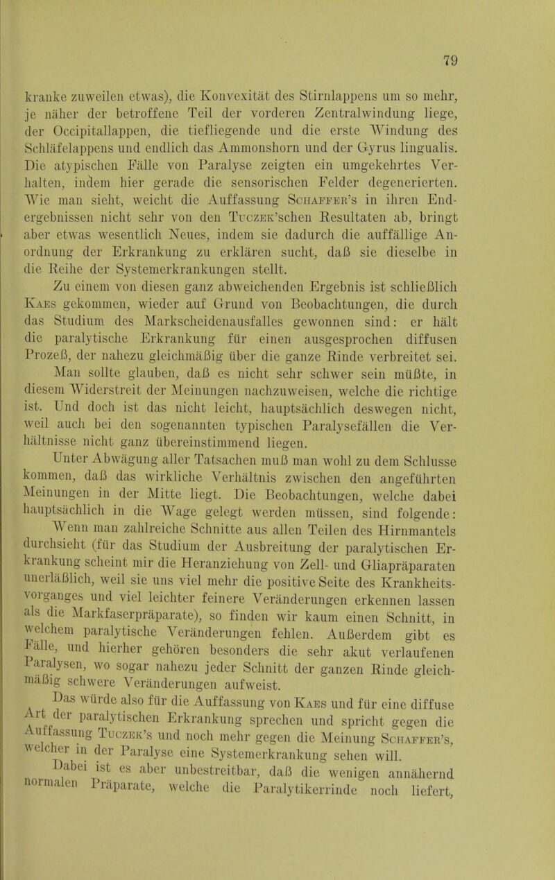 kranke zuweilen etwas), die Konvexitat des Stirnlappens urn so mehr, je naher der betroffene Teil der vorderen Zentralwindung liege, der Occipitallappen, die tiefliegende und die erste Windung des Schlafelappens und endlich das Ammonshorn und der Gyrus lingualis. Die atypischen Falle von Paralyse zeigten ein umgekehrtes Ver- halten, inclem hier gerade die sensorischen Felder degenerierten. AYie man sieht, weicht die Auffassung Schaffer's in ihren End- ergebnissen nicht sehr von den TuczEK'schen Resultaten ab, bringt aber etwas wesentlich Neues, indem sie dadurch die auffallige An- ordnung der Erkrankung zu erklaren sucht, daB sie dieselbe in die Beihe der Systemerkrankungen stellt. Zu einem von diesen ganz abweichenden Ergebnis ist schlieBlich Kaes gekommen, wieder auf Grund von Beobachtungen, die durch das Studium des Markscheidenausfalles gewonnen sind: er halt die paralytische Erkrankung ftir einen ausgesprochen diffusen ProzeB, der nahezu gleichmaBig uber die ganze Rinde verbreitet sei. Man sollte glauben, daB es nicht sehr schwer sein miiBte, in diesem Widerstreit der Meinungen nachzuweisen, welche die richtige ist. Und doch ist das nicht leicht, hauptsachlich deswegen nicht, weil auch bei den sogenannten typischen Paralysefallen die Ver- haltnisse nicht ganz ubereinstimmend liegen. Unter Abwagung aller Tatsachen muB man wohl zu dem Schlusse kommen, daB das wirkliche Verhaltnis zwischen den angefiihrten Meinungen in der Mitte liegt. Die Beobachtungen, welche dabei hauptsachlich in die Wage gelegt werden miissen, sind folgende: Wenn man zahlreiche Schnitte aus alien Teilen des Hirnmantels durchsieht (ftir das Studium der Ausbreitung der paralytischen Er- krankung scheint mir die Heranziehung von Zell- und Gliapraparaten unerlaBlich, weil sie uns viel mehr die positive Seite des Krankheits- vorganges und viel leichter feinere Veranderungen erkennen lassen als die Markfaserpraparate), so finden wir kaum einen Schnitt, in welchem paralytische Veranderungen fehlen. AuBerdem gibt es Ealle, und hierher gehoren besonders die sehr akut verlaufenen Paralysen, wo sogar nahezu jeder Schnitt der ganzen Rinde gleich- maBig schwere Veranderungen aufweist. Das wiirde also ftir die Auffassung von Kaes und fur eine diffuse Art der paralytischen Erkrankung sprechcn und spricht gegen die Auifassung Tuczek's und noch mehr gegen die Meinung Schaffer's, r icher in der Paralyse eine Systemerkrankung sehen will. Dabei ist es aber unbestreitbar, daB die wenigen annahernd normalen Priiparate, welche die Paralytikerrindc noch liefert