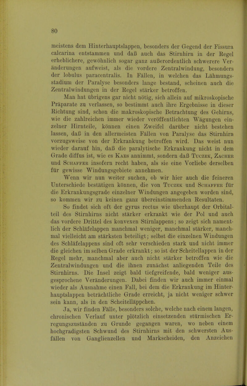 meistens dem Hinterhauptslappen, besonders der Gegend der Fissura calcarina entstammen und daB auch das Stirnhirn in der Regel erheblichere, gewohnlich sogar ganz auBerordentlich schwerere Ver- anderungen aufweist, als die vordere Zentralwindung, besonders der lobnlus paracentralis. In Fallen, in welchen das Lahmungs- stadiuni der Paralyse besonders lange bestand, scheinen auch die Zentralwindungen in der Regel starker betroffen. Man hat iibrigens gar nieht notig, sich allein auf mikroskopische Praparate zu verlassen, so bestimmt auch ihre Ergebnisse in dieser Richtung sind, schon die makroskopische Betrachtung des Gehirns, wie die zahlreichen immer wieder veroffentlichten Wagungen ein- zelner Hirnteile, kSnnen einen Zweifel daruber nicht bestehen lassen, daB in den allermeisten Fallen von Paralyse das Stirnhirn vorzugsweise von der Erkrankung betroffen wird. Das weist nun wieder darauf hin, daB die paralytische Erkrankung nicht in dem Grade diffus ist, wie es Kaes annimmt, sondern daB Tuczek, Zacher und Schaffer insofern recht haben, als sie eine Vorliebe derselben fiir gewisse Windungsgebiete annehmen. Wenn wir nun weiter suchen, ob wir hier auch die feineren Unterschiede bestatigen konnen, die von Tuczek und Schaffer fiir die Erkrankungsgrade einzelner Windungen angegeben worden sind, so kommen wir zu keinen ganz tibereinstimmenden Resultaten. So findet sich oft der gyrus rectus wie iiberhaupt der Orbital- teil des Stirnhirns nicht starker erkrankt wie der Pol und auch das vordere Drittel des konvexen Stirnlappens; so zeigt sich nament- licli der Schlafelappen manchmal weniger, manchmal starker, manch- mal vielleicht am starksten beteiligt; selbst die einzelnen Windungen des Schlafelappens sind oft sehr verschieden stark und nicht immer die gleichen im selben Grade erkrankt; so ist der Scheitellappen in der Regel mehr, manchmal aber auch nicht starker betroffen wie die Zentralwindungen und die ihnen zunachst anliegenden Teile des Stirnhirns. Die Insel zeigt bald tiefgreifende, bald weniger aus- gesprochene Veranderungen. Dabei finden wir auch immer einmal wieder als Ausnahme einen Fall, bei dem die Erkrankung im Hinter- hauptslappen betrachtliche Grade erreicht, ja nicht weniger schwer sein kann, als in den Scheitellappchen. Ja, wir finden Falle, besonders solche, welche nach einem langen, chronischen Verlauf unter plotzlich einsetzenden stiirmischen Er- regungszustanden zu Grunde gegangen waren, wo neben einem hochgradigsten Schwund des Stirnhirns mit den schwersten Aus- fiillen von Ganglienzellen und Markscheiden, den Anzeichen