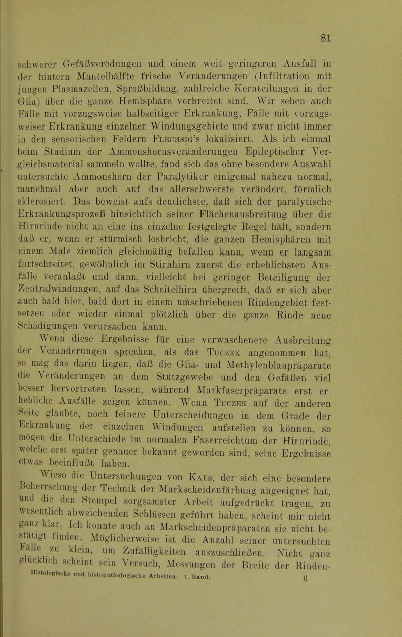 schwerer GefaBverodungen und einem weit geringeren Ausfall in der hinteni Mantelhalfte frische Veranderungen (Infiltration mit jungen Plasmazellen, SproBbildung, zahlreiche Kernteilungen in der Glia) iiber die ganze Hemisphere verbreitet sind. Wir sehen auch Fa lie mit vorzugsweise halbseitiger Erkrankung, Falle mit vorzugs- weiser Erkrankung einzelner Windungsgebiete und zwar nicht immer in den sensorischen Feldern Flechsig's lokalisiert. Als ich einmal beim Studium der Ammonshornsveranderungen Epileptischer Ver- gleichsmaterial sammeln wollte, fand sich das ohne besondere Auswahl untersuchte Ammonshorn der Paralytiker einigemal nahezu normal, manchmal aber auch auf das allerschwerste verandert, formlich sklerosiert. Das beweist aufs deutlichste, daB sich der paralytische ErkrankungsprozeB hinsichtlich seiner Flachenausbreitung iiber die Hirnrinde nicht an eine ins einzelne festgelegte Regel halt, sondern daB er, wenn er sttirmisch losbricht, die ganzen Hemispharen mit einem Male ziemlich gleichmaBig befallen kann, wenn er langsam fortschreitet, gewohnlich im Stirnhirn zuerst die erheblichsten Aus- falle veranlaBt und dann, vielleicht bei geringer Beteiligung der Zentralwindungen, auf das Scheitelhirn tibergreift, daB er sich aber auch bald hier, bald dort in einem umschriebenen Rindengebiet fest- setzen oder wieder einmal plotzlich iiber die ganze Binde neue Schadigungen verursachen kann. Wenn diese Ergebnisse fur eine verwaschenere Ausbreitung der Veranderungen sprechen, als das Tuczek angenommen hat, so mag das darin liegen, daB die Glia- und Methylenblaupraparate die Veranderungen an dem Stiitzgewebe und den GefaBen viel besser hervortreten lassen, wahrend Markfaserpraparate erst er- hebliche Ausfalle zeigen konnen. Wenn Tuczek auf der anderen Seite glaubte, noch feinere Unterscheidungen in dem Grade der Erkrankung der einzelnen Windungen aufstellen zu konnen, so mogen die Unterschiede im normalen Faserreichtum der Hirnrinde, welche erst spater genauer bekannt geworden sind, seine Ergebnisse 'twas beeinfluBt haben. Wieso die Untersuchungen von Kaes, der sich eine besondere Beherrschung der Technik der Markscheidenfarbung angeeignet hat, und die den Stempel sorgsamster Arbeit aufgedriickt tragen, zu wesentlich abweichenden Schlussen gefiihrt haben, scheint mir nicht ganz klar. Ich konnte auch an Markscheidenpriiparaten sie nicht be- statigt finden. Moglicherweise ist die Anzahl seiner untersuchten eaUe zu klein, urn Zufalligkeiten auszuschlieBen. Nicht ganz gltickhch scheinl sein Versuch, Messungen der Breite der Rinden- HistologlBche und InstopathologUche Arbeltcn. 1. Band. (J