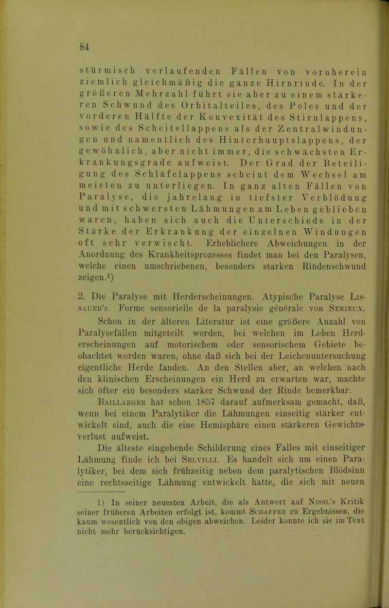 stiirmisch verlaufenden Fallen von vorn herein ziemlich gleichmafiig die ganze Hirnrinde. In der grofieren Mehrzahl fuhrt sie aber zu einem starke- ren Schwund des Orbitalteiles, des Poles und der vorderen Halfte der Konvexitat des Stirnlappens, sowie des Scheitellappens als der Zentralwindun- gen und namentlich des Hinterhauptslappens, der gewbhnlich, aber nicht immer, die schwachsten E r - krankungsgrade aufweist. Der Grad der Beteili- gung des Schlafelappens scheint dem Wechsel am in e is ten z u unterliegen. In ganz alt en Fallen von Paralyse, die jahrelang in t i ef s ter Verb 1 6dung und mit schwersten Lahmungen am Leben geblieben war en, haben sich auch dieUnterschiede in der Starke der Erkrankung der einzelnen Windungen oft sehr verwischt. Erheblichere Abweichungen in der Anordnung des Krankheitsprozesses findet man bei den Paralysen, welche einen umschriebenen, besonders starken Eindenschwund zeigen.1) 2. Die Paralyse mit Herderscheinungen. Atypische Paralyse Lis- sauer's. Forme sensorielle de la paralysie generale von Serieux. Schon in der alteren Literatur ist eine groBere Anzahl von Paralysef alien mitgeteilt worden, bei welchen im Leben Herd- erscheinungen auf motorischem oder sensorischem Gebiete be- obachtet worden waren, ohne daB sich bei der Leichenuntersuchung eigentliche Herde fanden. An den Stellen aber, an welchen nach den klinischen Erscheinungen ein Herd zu erwarten war, machte sich ofter ein besonders starker Schwund der Rinde bemerkbar. Baillarger hat schon 1857 darauf aufmerksam gemacht, daB, wenn bei einem Paralytiker die Lahmungen einseitig starker ent- wickelt sind, auch die eine Hemisphere einen starkeren Gewichts*' verlust aufweist. Die alteste eingehende Schilderung eines Falles mit einseitiger Lahmung finde ich bei Selvilli. Es handelt sich urn einen Para- lytiker. bei dem sich fruhzeitig neben dem paralytischen BlOdsinn cine rechtsseitige Lahmung entwickelt hatte, die sich mit neuen 1) In seiner neuesten Arbeit, die als Antwort auf Nissl's Kritik seiner frUheren Arbeiten erfolgt ist, koramt Schaffer zu Ergebnissen, die kaum wesentlich von den obigen abweichen. Leider konnte ich sie im Text nicht mehr beriicksichtigen.