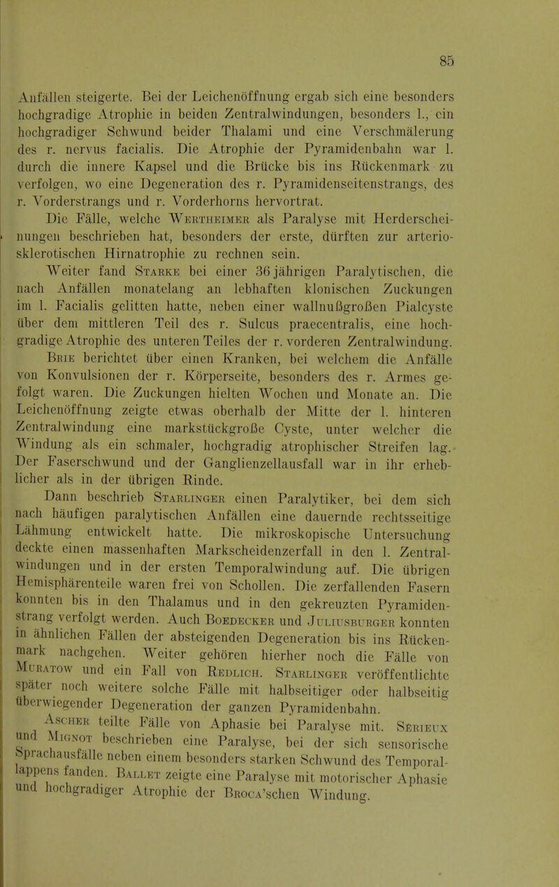 An fallen steigerte. Bei der Leichenof fining ergab sich eine besonders hochgradige Atropine in beiden Zentralwindungen, besonders 1., cin hochgradiger Schwund beider Thalami und eine Verschmalerung des r. nervus facialis. Die Atropine der Pyramidenbahn war 1. durch die innere Kapsel und die Briicke bis ins Ruckenmark zu verfolgen, wo eine Degeneration des r. Pyramidenseitenstrangs, des r. Vorderstrangs und r. Vorderhorns hervortrat. Die Falle, welche Werthkimkr als Paralyse mit Herderschei- nungen beschrieben hat, besonders der erste, diirften zur arterio- sklerotischen Hirnatrophie zu rechnen sein. Weiter fand Starke bei einer 36jahrigen Paralytischen, die nach Anfallen monatelang an lebhaften klonischen Zuckungen im 1. Facialis gelitten hatte, neben einer wallnuBgroflen PialCyste iiber deni mittleren Teil des r. Sulcus praecentralis, eine hoch- gradige Atrophic des unteren Teiles der r. vorderen Zentralwindung. Bbie berichtet tiber einen Kranken, bei wclchem die Anfalle von Konvulsionen der r. Korperseite, besonders des r. Armes ge- folgt waren. Die Zuckungen hielten Wochen und Monate an. Die Leichenoffnung zeigte etwas oberhalb der Mitte der 1. hinteren Zentralwindung eine markstuckgrofie Cystc, unter welcher die Windung als ein schmaler, hochgradig atrophischer Streifen lag. Der Faserschwund und der Ganglienzellausfall war in ihr erheb- licher als in der ubrigen Rinde. Dann beschrieb Starlinger einen Paralytiker, bei dem sich nach haufigen paralytischen Anfallen eine dauernde rechtsseitige Lahmung entwickelt hatte. Die mikroskopische Untersuchung deckte einen massenhaften Markscheidenzerfall in den 1. Zentral- windungen und in der ersten Temporalwindung auf. Die ubrigen Hemispharenteile waren frei von Schollen. Die zerfallenden Fasern konnten bis in den Thalamus und in den gekreuzten Pyramiden- strang verfolgt werden. Auch Boedecker und Juliusburger konnten in ahnlichen Fallen der absteigenden Degeneration bis ins Rucken- mark nachgehen. Weiter gehoren hierher noch die Falle von Muratow und ein Fall von Redlich. Starlinger veroffentlichte spater noch weitere solche Falle mit halbseitiger oder halbseitig tberwiegender Degeneration der ganzen Pyramidenbahn. Ascher teilte Falle von Aphasie bei Paralyse mit. Serieux und Mignot beschrieben eine Paralyse, bei der sich sensorische ' Pracnausialle neben einem besonders starken Schwund des Temporal- iappens fanden. Ballet zeigte eine Paralyse mit motorischer Aphasie und hochgradiger Atrophic der BRocA'schen Windung