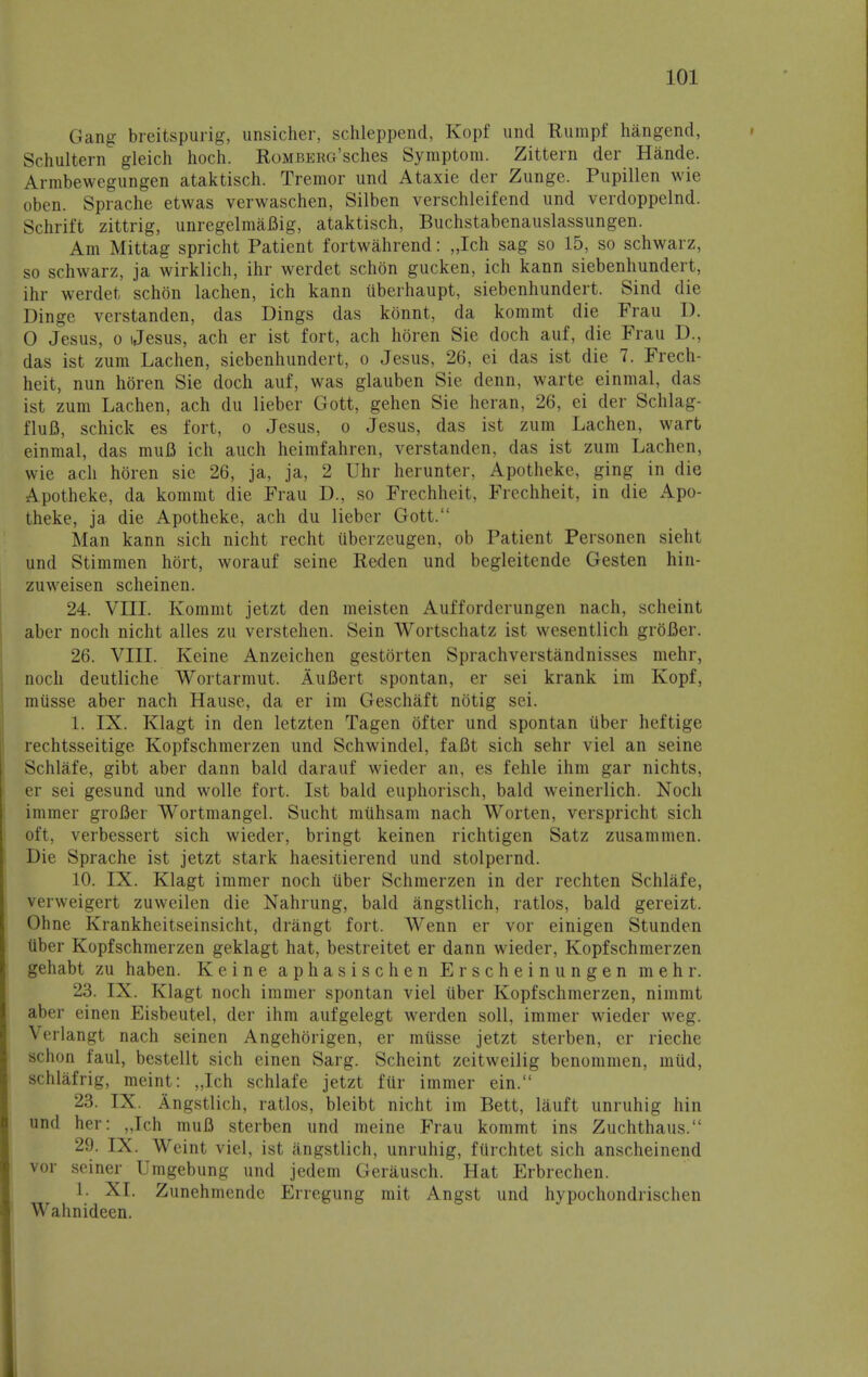 Gang breitspurig, unsicher, schleppend, Kopf und Rumpf hangend, Schultern gleich hoch. Romberg'sches Symptom. Zittern der Hande. Armbewegungen ataktisch. Tremor und Ataxie der Zunge. Pupillen wie oben. Sprache etwas verwaschen, Silben verschleifend und verdoppelnd. Schrift zittrig, unregelmaBig, ataktisch, Buchstabenauslassungen. Am Mittag spricht Patient fortwahrend: „Ich sag so 15, so schwarz, so schwarz, ja wirklich, ihr werdet schon gucken, ich kann siebenhundert, ihr werdet schon lachen, ich kann uberhaupt, siebenhundert. Sind die Dinge verstanden, das Dings das kbnnt, da kommt die Frau I). 0 Jesus, o Jesus, ach er ist fort, ach hbren Sie doch auf, die Frau D., das ist zum Lachen, siebenhundert, o Jesus, 26, ei das ist die 7. Frech- heit, nun hbren Sie doch auf, was glauben Sie denn, warte einmal, das ist zum Lachen, ach du lieber Gott, gehen Sie heran, 26, ei der Schlag- fluB, schick es fort, o Jesus, o Jesus, das ist zum Lachen, wart einmal, das mufl ich auch heimfahren, verstanden, das ist zum Lachen, wie ach hbren sie 26, ja, ja, 2 Uhr herunter, Apotheke, ging in die Apotheke, da kommt die Frau D., so Frechheit, Frechheit, in die Apo- theke, ja die Apotheke, ach du lieber Gott. Man kann sich nicht recht uberzcugen, ob Patient Personen sieht und Stimmen hbrt, worauf seine Reden und begleitende Gesten hin- zuweisen scheinen. 24. VIII. Kommt jetzt den meisten Aufforderungen nach, scheint aber noch nicht alles zu verstehen. Sein Wortschatz ist wesentlich grbBer. 26. VIII. Keine Anzeichen gestbrten Sprachverstandnisses mehr, noch deutliche Wortarmut. AuBert spontan, er sei krank im Kopf, musse aber nach Hause, da er im Geschaft nbtig sei. 1. IX. Klagt in den letzten Tagen bfter und spontan Uber heftige rechtsseitige Kopfschmerzen und Schwindel, faBt sich sehr viel an seine Schlafe, gibt aber dann bald darauf wieder an, es fehle ihm gar nichts, er sei gesund und wolle fort. Ist bald euphorisch, bald weinerlich. Noch iminer groBer Wortmangel. Sucht muhsam nach Worten, verspricht sich oft, verbessert sich wieder, bringt keinen richtigen Satz zusammen. Die Sprache ist jetzt stark haesitierend und stolpernd. 10. IX. Klagt immer noch uber Schmerzen in der rechten Schlafe, verweigert zuweilen die Nahrung, bald angstlich, ratios, bald gereizt. Ohne Krankheitseinsicht, drangt fort. Wenn er vor einigen Stunden tiber Kopfschmerzen geklagt hat, bestreitet er dann wieder, Kopfschmerzen gehabt zu haben. Keine aphasischen Erscheinungen mehr. 23. IX. Klagt noch immer spontan viel uber Kopfschmerzen, nimmt aber einen Eisbeutel, der ihm aufgelegt werclen soil, immer wieder weg. Verlangt nach seinen Angehbrigen, er musse jetzt sterben, er rieche schon faul, bestellt sich einen Sarg. Scheint zeitweilig benommen, mud, schlafrig, meint: „Ich schlafe jetzt fur immer ein. 23. IX. Angstlich, ratios, bleibt nicht im Bett, lauft unruhig hin und her: „Ich muB sterben und meine Frau kommt ins Zuchthaus. 29. IX. Weint viel, ist .mgstlich, unruhig, fiirchtet sich anscheinend vor seiner Umgebung und jedem Gerausch. Hat Erbrechen. 1. XI. Zunehmende Erregung mit Angst und hypochondrischen Wahnideen.