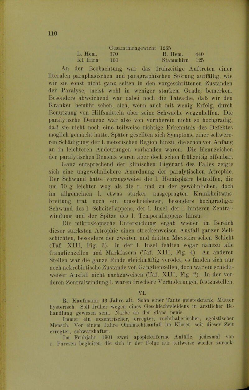 Gesamthirngewicht 1265 L. Hem. 370 R. Hem. 440 El. Him 160 Stammhirn 125 An der Beobachtung war das friihzeitige Auftreten einer literalen paraphasischen und paragraphischen Storung auffallig, wie wir sie sonst nicht ganz selten in den vorgeschrittenen Zustanden der Paralyse, meist wohl in weniger starkem Grade, bemerken. Besonders abweichend war dabei noch die Tatsache, dafl wir den Kranken bemiiht sehen, sich, wenn auch mit wenig Erfolg, durch Beniitzung von Hilfsmitteln iiber seine Schwache wegzuhelfen. Die paralytische Demenz war also von vornherein nicht so hochgradig, da.fi sie nicht noch eine teilweise richtige Erkenntnis des Defektes moglich gemacht hatte. Spater gesellten sich Symptome einer schwere- ren Schadigung der 1. motorischen Region hinzu, die schon von Anfang an in leichteren Andeutungen vorhanden waren. Die Kennzeichen der paralytischen Demenz waren aber doch schon fruhzeitig offenbar. Ganz entsprechend der klinischen Eigenart des Falles zeigte sich eine ungewOhnlichere Anordnung der paralytischen Atropine. Der Schwund hatte vorzugsweise die 1. Hemisphere betroffen, die urn 70 g leichter wog als die r. und zu der gewohnlichen, doch im allgemeinen 1. etwas starker ausgepragten Krankheitsaus- breitung trat noch ein umschriebener, besonders hochgradiger Schwund des 1. Scheitellappens, der 1. Insel, der 1. hinteren Zentral- windung und der Spitze des 1. Temporallappens hinzu. Die mikroskopische Untersuchung ergab wieder im Bereich dieser starksten Atropine einen streckenweisen Ausfall ganzer Zell- schichten, besonders der zweiten und dritten MEYNERT'schen Schicht (Taf. X111, Fig. 3). In der 1. Insel fehlten sogar nahezu alle Granglienzellen und Markfasern (Taf. XIII, Fig. 4). An anderen Stcllen war die ganze Rinde gleichmaBig verodet, es fanden sich nur noch nekrobiotische Zustande von (ianglienzellen, doch war ein schicht- weiser Ausfall nicht nachzuweisen (Taf. XIII, Fig. 2). In der vor- deren Zentralwindung 1. waren frischere Veranderungen festzustellen. VI. R., Kaufmann, 43 Jahre alt. Sohn einer Tante geisteskrank, Mutter hysterisch. Soil friiher wegen eines Geschlechtsleidens in arztlicher Be- handlung gewesen sein. Narbe an der glans penis. Immer ein exzentrischer, erregter, rechthaberischer, egoistischer Mensch. Vor einem Jahre Ohnmachtsanfall im Kloset, seit dieser Zeit erregter, schwatzhafter. Im Fruhjahr 190] zwei apoplektiforme Anfalle, jedesmal von r. Paresen begleitet, die sich in der Folge nur teilweise wieder zuriick-