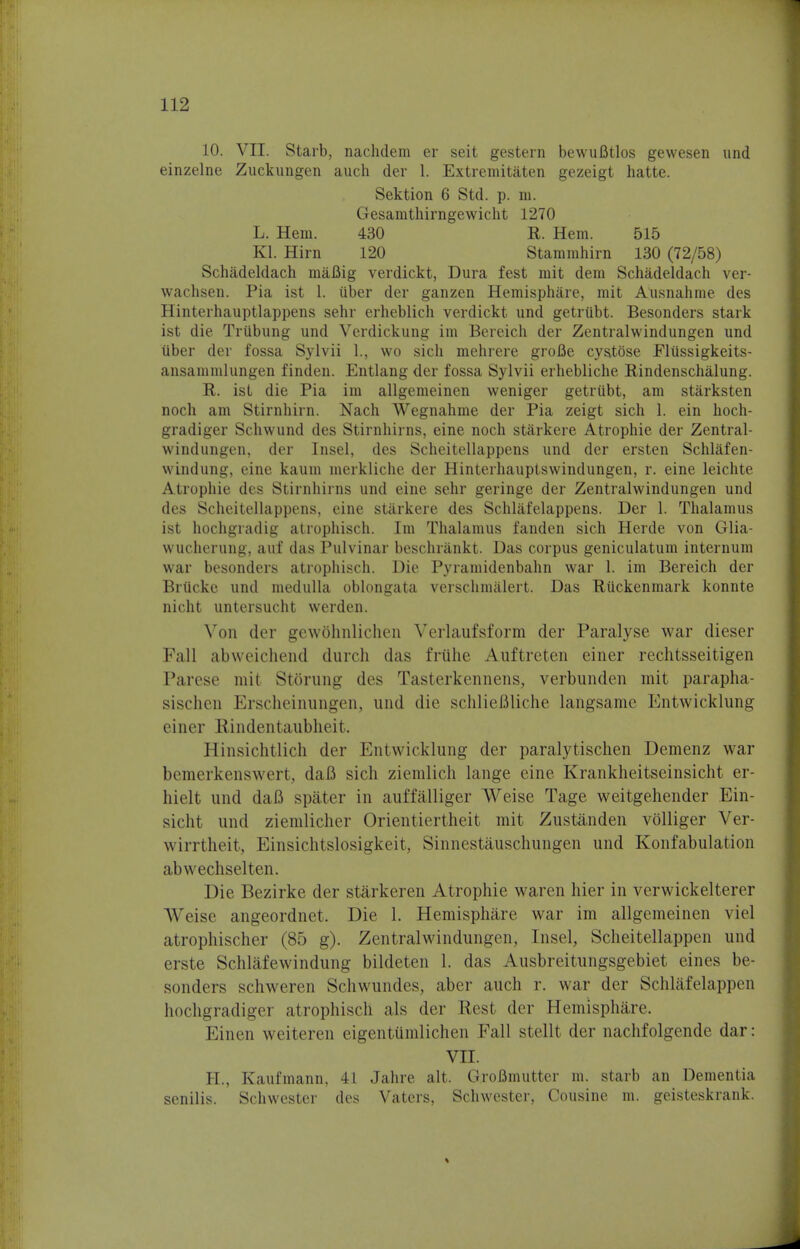 10. VII. Starb, nachdem er seit gestern bewufitlos gewesen und einzelne Zuckungen auch der 1. Extremitaten gezeigt hatte. Sektion 6 Std. p. m. Gesamthirngewicht 1270 L. Hem. 430 R. Hem. 515 Kl. Hirn 120 Stammhirn 130 (72/58) Schadeldach maBig verdickt, Dura fest mit dem Schadeldach ver- wachsen. Pia ist 1. iiber der ganzen Hemisphare, mit Ausnahme des Hinterhauptlappens sehr erheblich verdickt und getrilbt. Besonders stark ist die Triibung und Verdickung im Bereich der Zentralwindungen und iiber der fossa Sylvii 1., wo sich mehrere groBe cystbse Fliissigkeits- ansammlungen finden. Entlang der fossa Sylvii erhebliche Rindenschalung. R. ist die Pia ira allgemeinen weniger getrubt, am starksten noch am Stirnhirn. Nach Wegnahme der Pia zeigt sich 1. ein hoch- gradiger Schwund des Stirnhirns, eine noch starkere Atrophie der Zentral- windungen, der Insel, des Scheitellappens und der ersten Schlafen- windung, eine kaum merkliche der Hinterhauptswindungen, r. eine leichte Atrophie des Stirnhirns und eine sehr geringe der Zentralwindungen und des Scheitellappens, eine starkere des Schlafelappens. Der 1. Thalamus ist hochgradig atrophisch. Im Thalamus fanden sich Herde von Glia- wucherung, auf das Pulvinar beschrankt. Das corpus geniculatum internum war besonders atrophisch. Die Pyramidenbahn war 1. im Bereich der Briicke und medulla oblongata verschmalert. Das Riickenmark konnte nicht untersucht werden. Von der gewohnlichen Verlaufsform der Paralyse war dieser Fall abweichend durch das frtthe Auftreten einer rechtsseitigen Parese mit Storung des Tasterkennens, verbunden mit parapha- sischen Erscheinungen, und die schlieflliche langsame Entwicklung einer Rindentaubheit. Hinsichtlich der Entwicklung der paralytischen Demenz war bemerkenswert, dafl sich ziemlich lange eine Krankheitseinsicht er- hielt und daB spater in auffalliger Weise Tage weitgehender Ein- sicht und ziemlicher Orientiertheit mit Zustanden vblliger Ver- wirrtheit, Einsichtslosigkeit, Sinnestauschungen und Konfabulation abwechselten. Die Bezirke der starkeren Atrophie waren hier in verwickelterer AVeise angeordnet. Die 1. Hemisphare war im allgemeinen viel atrophischer (85 g). Zentralwindungen, Insel, Scheitellappen und erste Schlafewindung bildeten 1. das Ausbreitungsgebiet eines be- sonders schweren Schwundes, aber auch r. war der Schlafelappen hochgradiger atrophisch als der Rest der Hemisphare. Einen weiteren eigenttimlichen Fall stellt der nachfolgende dar: VII. H., Kaufmann, 41 Jahre alt. GroBmutter m. starb an Dementia senilis. Schwester des Vaters, Schwester, Cousine m. geisteskrank.