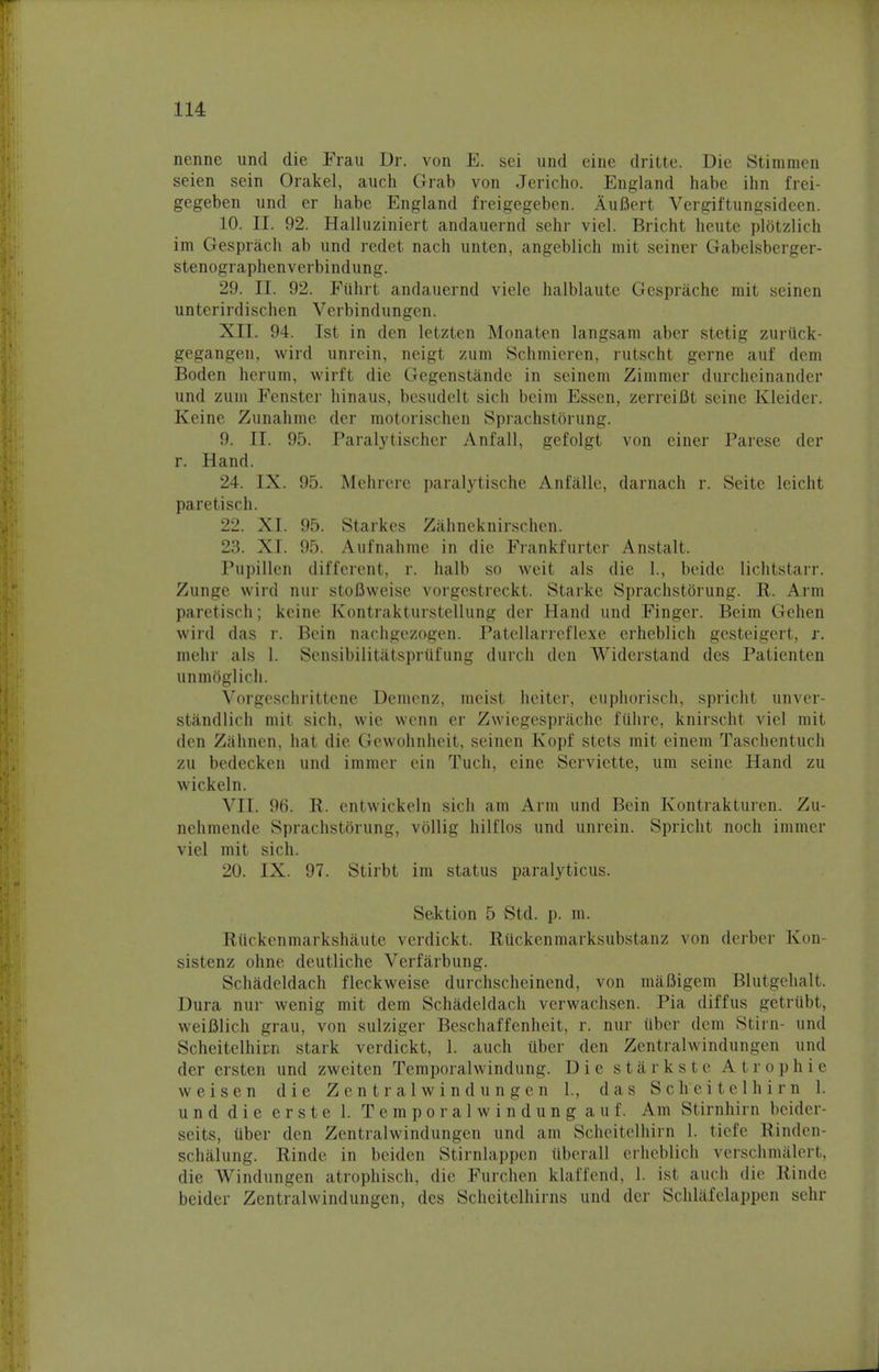 nenne und die Frau Dr. von E. sei und eine dritte. Die Stimmen seien sein Orakel, auch Grab von Jericho. England habe ihn frei- gegeben und er habe England freigegeben. Aufiert Vergiftungsideen. 10. II. 92. Halluziniert andauernd sehr viel. Bricht heute plotzlich im Gesprach ab und redet nach unten, angeblich mit seiner Gabelsberger- stenographenverbindung. 29. II. 92. Fiihrt andauernd viele halblaute Gesprache mit seinen unterirdischen Verbindungen. XII. 94. 1st in den letzten Monaten langsam aber stetig zuriick- gegangen, wird unrein, neigt zum Schmieren, rutscht gerne auf dem Boden herum, wirft die Gegenstande in seinem Zimmer durcheinander und zum Fenster hinaus, besudelt sich beim Essen, zerreiBt seine Kleider. Keine Zunahme der motorischen Sprachstorung. 9. II. 95. Paralytischer Anfall, gefolgt von einer Parese der r. Hand. 24. IX. 95. Mehrere paralytische Anfalle, darnach r. Seite leicht paretisch. 22. XI. 95. Starkes Zahneknirschen. 23. XI. 95. Aufnahme in die Frankfurter Anstalt. Pupillen different, r. halb so weit als die 1., beide lichtstarr. Zunge wird nur stofiweise vorgestreckt. Starke Sprachstorung. R. Arm paretisch; keine Kontrakturstellung der Hand und Finger. Beim Gehen wird das r. Bein narbgezogen. Patellarreflexe erheblich gesteigert, r. mehr als 1. Sensibilitatspriifung durch den Widerstand des Patienten unmoglich. Vorgeschrittene Demcnz, meist heiter, euphorisch, spricht unver- standlich mit sich, wie wenn er Zwiegesprache fiihre, knirscht viel mit den Zahnen, hat die Gewohnheit, seinen Kopf stets mit einem Taschentuch zu bedecken und immer ein Tuch, eine Serviette, urn seine Hand zu wickeln. VII. 96. R. cntwickeln sich am Arm und Bein Kontrakturen. Zu- nehmende Sprachstorung, vollig hilflos und unrein. Spricht noch immer viel mit sich. 20. IX. 97. Stirbt im status paralyticus. Sektion 5 Std. p. m. Ruckcnmarkshaute verdickt. RUckenmarksubstanz von derber Kon- sistenz ohne deutliche Verfarbung. Schadeldach fleckweise durchscheinend, von maBigem Blutgehalt. Dura nur wenig mit clem Schadeldach verwachsen. Pia diffus getrtibt, weifilich grau, von sulziger Beschaffenheit, r. nur iiber dem Stirn- und Scheitelhirai stark verdickt, 1. auch iiber den Zentralwindungen und der ersten und zweiten Temporalwindung. Die starkste At r op hie weisen die Zentralwindungen 1., das Scheitelhirn 1. und die erste 1. Temporalwindung auf. Am Stirnhirn beider- seits, liber den Zentralwindungen und am Scheitelhirn 1. tiefe Rinden- schalung. Rinde in beiden Stirnlappen ttberall erheblich verschmalert, die Windungen atrophisch, die Furchen klaffend, 1. ist auch die Rinde beider Zentralwindungen, des Schcitelhirns und der Schlafclappen sehr