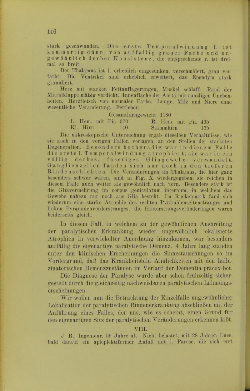 stark geschwunden. Die erste Temporalwindung 1. ist kammartig dtinn, von auffallig grauer Farbe und u n - gewohnlich derber Konsistenz, die entsprechendc r. ist drei- mal so breit. Der Thalamus ist 1. erheblich eingesunken, verschmalert, grau ver- farbt. Die Ventrikel sind erheblich erweitert, das Ependym stark granuliert. Herz mit starken Fcttauflagerungen, Muskel schlaff. Rand der Mitralklappe maflig verdickt. Innenflache der Aorta mit runzligen Uneben- heiten. Herzfleisch von normaler Farbe. Lunge, Milz und Niere ohne wesentliche Veranderung. Fettleber. Cicsainthirngewicht 1180 L. Hem. mit Pia 370 R. Hem. mit Pia 465 EX Hirn 140 Stammhirn 135 Die mikroskopischc Untersuchung ergab dieselben Verhaltnisse, wie sie auch in den vorigcn Fallen vorlagen, an den Stellen der starksten Degeneration. Bcsonders hochgradig war in diesem Fa lie (1 i c e r s t e 1. T e m poralwindung a t r o p h i c r t; sie war in e i n vollig derbes, faseriges Gliagewebe verwandelt. Ganglienzcllen fan den sich nur noch in den tieferen Rindenschichten. Die Veranderungen im Thalamus, die hier ganz bcsonders schwer warcn, sind in Fig. X wicdergegeben, sie reichen in diesem Fallc auch weiter als gewohnlich nach vorn. Besonders stark ist die Gliavcrmchrung im corpus geniculatum internum, in welchem das Gewebe nahezu nur noch a us Glia besteht. Im Riickcnmark fand sich wiederum eine starke Atrophic des rechten Pyramidenseitenstranges und linken Pyramidenvorderstranges, die Hinterstrangsverilnderungen waren beiderseits gleich. In diesem Fall, in welchem zu der gewohnliclien Ausbrcitung der paralytischen Erkrankung wieder ungewohnlich lokalisierte Atrophien in verwickelter Anordnung hinzukamen, war besonders auffallig die eigenartige paralytische Demenz. 4 Jahre lang standen unter den klinischen Erscheinungen die Sinnestauschungen so im Yordergriind, daB das Krankheitsbild Ahnlichkeiten mit den hallu- zinatorischen Demenzzustanden im Verlauf der Dementia pracox bot. Die Diagnose der Paralyse wurde aber schon friihzeitig sicher- gestellt durch die gleichzeitig nachwcisbaren paralytischen Lahmungs- erscheinungen. Wir wollen nun die Betrachtung der Einzelfalle ungewohnlichor Lokalisation der paralytischen Rindenerkrankung abschlieBen mit der Anfuhrung eines Falles, der uns, wie es scheint, einen Grund fiir den eigenartigen Sitz der paralytischen Veranderungen erkennen laBt. VIII. .1. R., Tngenieur, 59 Jahre alt. Nicht belastet, mit 2S Jahren Lues, bald darauf ein aploplektiformer Anfall mit 1. Parese, die sich erst