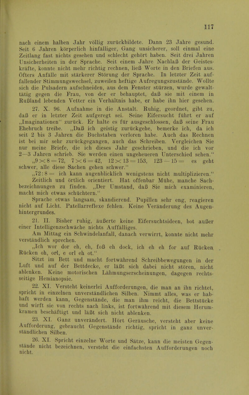 nach einem halben Jahr vollig zuriickbildete. Dann 23 Jahre gesund. Seit 6 Jahren kbrperlich hinfalliger, Gang unsicherer, soli einmal eine Zeitlang fast nichts gesehen und schlecht gehort haben. Seit drei Jahren Unsicherheiten in der Sprache. Seit einem Jahre NachlaB der Geistes- krafte, konnte nicht mehr richtig rechnen, lieB Worte in den Briefen aus. Ofters Anfalle mit starkerer Storung der Sprache. In letzter Zeit auf- fallender Stimmungswechsel, zuweilen heftige Aufregungszustande. Wollte sich die Pulsadern aufschneiden, aus dem Fenster stiirzen, wurde gewalt- tiitig gegen die Frau, von der er behauptet, daB sie mit einem in Ruflland lebenden Vetter ein Verh&ltnis habe, er habe ihn hier gesehen. 27. X. 96. Aufnahme in die Anstalt. Ruhig, geordnet, gibt zu, daB er in letzter Zeit aufgeregt sei. Seine Eifersucht fuhrt er auf „Imaginationen zuriick. Er halte es fiir ausgeschlossen, daB seine Frau Ehebruch treibe. „DaB ich geistig zuriickgehe, bemerke ich, da ich seit 2 bis 3 Jahren die Buchstaben verloren habe. Auch das Rechnen ist bei mir sehr zuruckgegangen, auch das Schreiben. Vergleichen Sie nur meine Briefe, die ich dieses Jahr geschrieben, und die ich vor 2—3 Jahren schrieb. Sie werden einen ungeheueren Unterschied sehen. ,,9x8 = 72, 7x6 = 42, 12x 13 = 153, 123 — 15= es geht schwer, alle diese Sachen gehen schwer. ,,72:8= ich kann augenblicklich wenigstens nicht multiplizieren. Zeitlich und ortlich orientiert. Hat offenbar Miihe, manche Sach- bezeichnungen zu finden. „Der Umstand, daB Sie mich examinieren, macht mich etwas schiichtern. Sprache etwas langsam, skandierend. Pupillen sehr eng, reagieren nicht auf Licht. Patellarreflexe fehlen. Keine Veranderung des Augen- hintergrundes. 21. EE. Bisher ruhig, auBerte keine Eifersuchtsideen, bot auBer einer Intelligenzschwache nichts Auffalliges. Am Mittag ein Schwindelanfall, danach verwirrt, konnte nicht mehr verstandlich sprechen. „Ich wor dor eh, eh, foB eh dock, ich eh eh for auf Riicken, Riicken oh, oul, e orl eh ot. Sitzt im Bett und macht fortwahrend Schreibbewegungen in der Luft und auf der Bettdecke, er laBt sich dabei nicht storen, nicht ablenken. Keine motorischen Lahmungserscheinungen, dagegen rechts- seitige Hemianopsie. 22. XI. Versteht keinerlei Aufforderungen, die man an ihn richtet, spricht in einzelnen unverstandlichen Silben. Nimmt alles, was er hab- haft werden kann, Gegenstande, die man ihm reicht, die Bettstucke und wirft sir von rechts nach links, ist fortwahrend mit diesem Heruni- kramen beschaftigt und laBt sich nicht ablenken. 23. XI. Ganz unverandert. Hort Gerausche, versteht aber keine Aufforderung, gebraucht Gegenstande richtig, spricht in ganz unver- standlichen Silben. 26. XL Spricht einzelne Worte und Satze, kann die meisten Gegen- stande nicht bezeichnen, versteht die einfachsten Aufforderungen noch nicht.