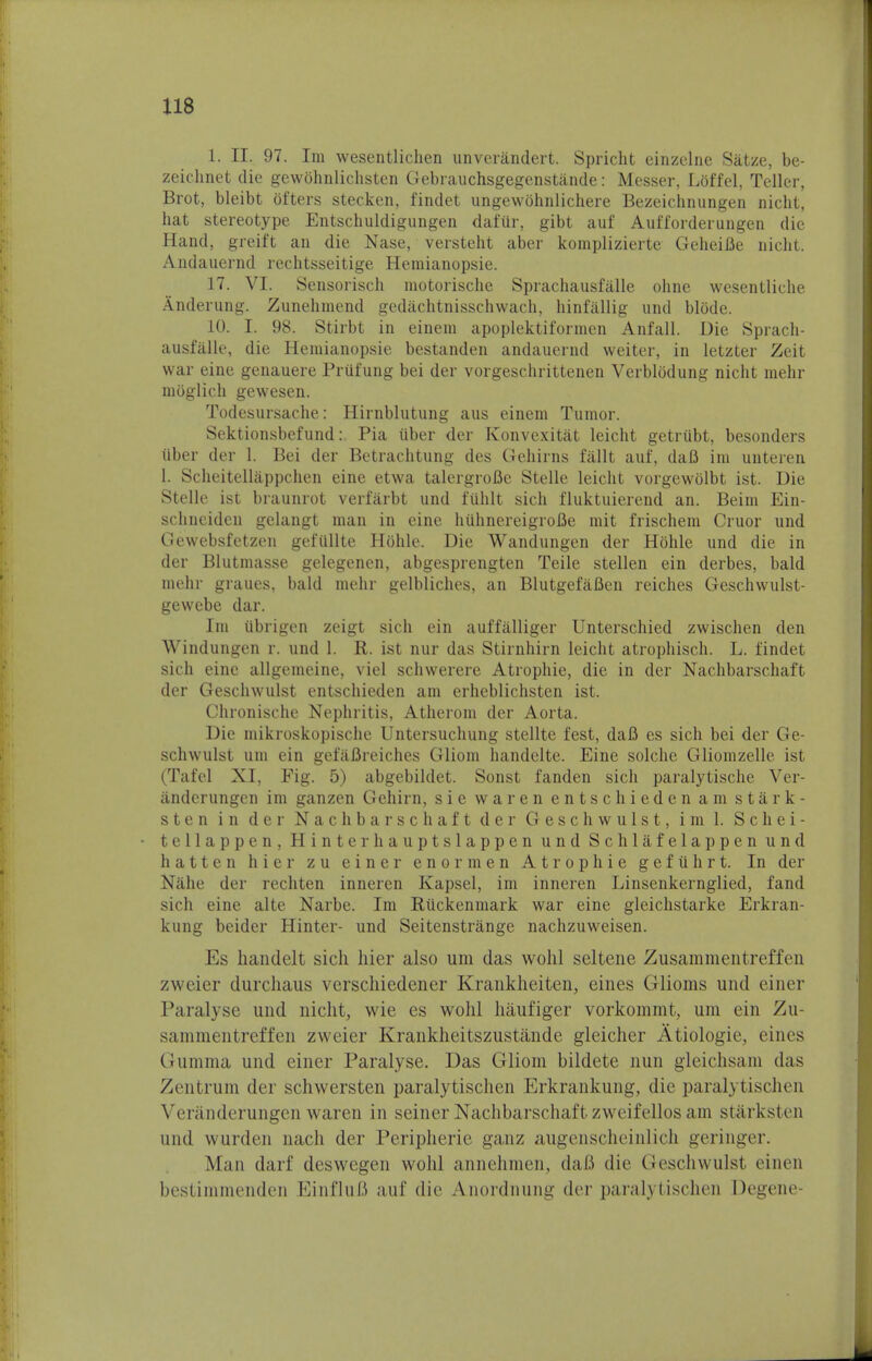1. II. 97. Im wesentlichen unverandert. Spricht einzelne Satze, be- zeichnet die gewohnlichsten Gebrauchsgegenstiinde: Messer, Loffel, Teller, Brot, bleibt ofters stecken, findet ungewohnlichere Bezeichnungen nicht, hat stereotype Entschuldigungen dafiir, gibt auf Aufforderungen die Hand, greift an die Nase, versteht aber komplizierte Geheifie nicht. Andauernd rechtsseitige Hemianopsie. 17. VI. Sensorisch motorische Sprachausfalle ohne wesentliche Anderung. Zunehmend gediichtnisschwach, hinfallig und blode. 10. I. 98. Stirbt in einem apoplektiformen Anfall. Die Sprach- ausfalle, die Hemianopsie bestanden andauernd weiter, in letzter Zeit war eine genauere Prufung bei der vorgeschrittenen Verblodung nicht mehr moglich gewesen. Todesursache: Hirnblutung aus einem Tumor. Sektionsbefund: Pia uber der Konvexitat leicht getriibt, besonders liber der 1. Bei der Betrachtung des Gehirns fallt auf, daB im unteren I. Scheitellappchen eine etwa talergroBe Stelle leicht vorgewolbt ist. Die Stelle ist braunrot verfarbt und fuhlt sich fluktuierend an. Beim Ein- schnciden gelangt man in eine hiihnereigroBe mit frischem Cruor und Gewebsfetzen gefullte Hbhle. Die Wandungen der Hbhle und die in der Blutmasse gelegenen, abgesprengten Teile stellen ein derbes, bald mehr graues, bald mehr gelbliches, an BlutgefaBen reiches Geschwulst- gewebe dar. Im ubrigen zeigt sich ein auffalliger Unterschied zwischen den Windungen r. und 1. R. ist nur das Stirnhirn leicht atrophisch. L. findet sich eine allgemeine, viel schwerere Atropine, die in der Nachbarschaft der Geschwulst entschieden am erheblichsten ist. Chronische Nephritis, Atherom der Aorta. Die mikroskopische Untersuchung stellte fest, dafi es sich bei der Ge- schwulst um ein gefaBreiches Gliom handelte. Eine solche Gliomzelle ist (Tafel XI, Fig. 5) abgebildet. Sonst fanden sich paralytische Ver- iinderungen im ganzen Gehirn, sie waren entschieden am stark- sten in der Nachbarschaft der Geschwulst, im 1. Schei- tellappen, Hinterhauptslappen und Schlafelappen und hatten hier zu einer enormen Atrophie gefiihrt. In der Nahe der rechten inneren Kapsel, im inneren Linsenkernglied, fand sich eine alte Narbe. Im Ptiickenmark war eine gleichstarke Erkran- kung beider Hinter- und Seitenstrange nachzuweisen. Es handelt sich hier also um das wohl seltene Zusammentreffen zweier durchaus verschiedener Krankheiten, eines Glioms und einer Paralyse und nicht, wie es wohl hiiufiger vorkommt, um ein Zu- sammentreffen zweier Krankheitszustande gleicher Atiologie, eines Gumma und einer Paralyse. Das Gliom bildete nun gleichsam das Zentrum der schwersten paralytischen Erkrankung, die paralytischen Verauderungen waren in seiner Nachbarschaftzweifellosam starksten und wurden nach der Peripherie ganz augenscheinlich geringer. Man darf deswegen wohl annehmen, dafi die Geschwulst eineu bestimnienden EinfluB auf die Anordnung der paralytischen Degene-