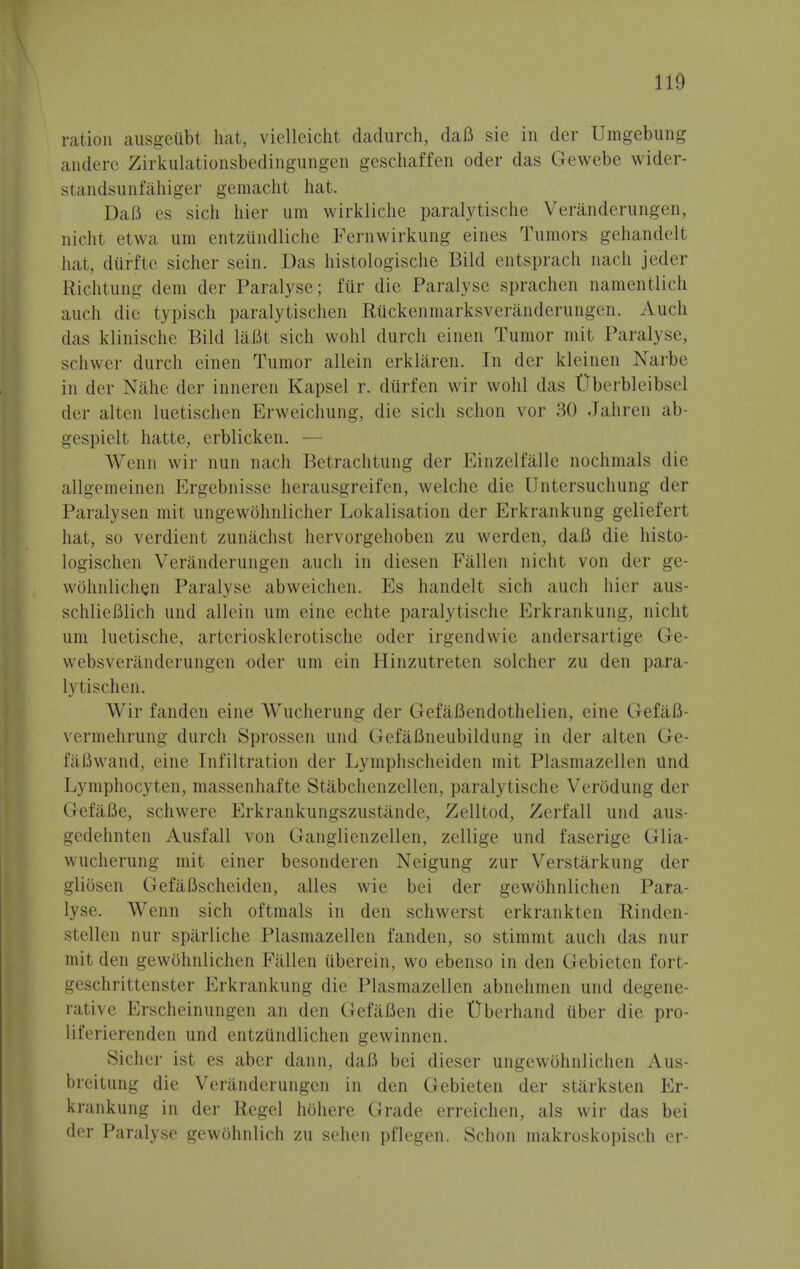II!) ration ausgeiibt hat, vielleicht dadurch, daft sie in der Umgebung anderc Zirkulationsbedingungen geschaffen oder das Gewebe wider- standsunfahiger gemacht hat. Daft es sich hier urn wirkliche paralytische Veranderungen, nicht etwa urn entzundliche Fernwirkung eines Tumors gehandelt hat, diirfte sicher sein. Das histologische Bild entsprach nach jeder Richtung dem der Paralyse; fur die Paralyse sprachen namentlich audi die typisch paralytischen Ruckenmarksveranderungen. Auch das klinische Bild laftt sich wohl durch einen Tumor mit Paralyse, schwer durch einen Tumor allein erklaren. In der kleinen Narbe in der Nahe der inneren Kapsel r. diirfen wir wohl das Uberbleibsel der alten luetischen Erweichung, die sich schon vor 30 Jahren ab- gespielt hatte, erblicken. — n wir nun nach Betrachtung der Einzelfalle nochmals die allgemeinen Ergebnisse herausgreifen, welche die Untersuchung der Paralysen mit ungewohnlicher Lokalisation der Erkrankung geliefert hat, so verdient zunachsl hervorgehoben zu werden, daft die histo- logischen Veranderungen audi in diesen Fallen nicht von der ge- wohnlichen Paralyse abweichen. Es handelt sich auch hier aus- schlieftlich und allein um eine echte paralytische Erkrankung, nicht um luetische, arteriosklerotische oder irgendwie andersartige Ge- websveranderungen oder um ein Hinzutreten soldier zu den para- 1\ i ischen. Wir fanden eine Wucherung der GefaBendothelien, eine GefaB- vermehrung durch Sprossen und GefaBneubildung in der alten Ge- faftwand, eine Infiltration der Lymphscheiden mit Plasmazellen und Lymphocyten, massenhafte Stabchenzellen, paralytische Verbdung der Gefafte, schwere Erkrankungsznstande, Zelltod, Zerfall und aus- gedehnten Ausfall von Ganglienzellen, zellige und faserige Glia- wucherung mit einer besonderen Neigung zur Verstarkung der gliosen Gefafischeiden, alles wie bei der gewohnlichen Para- lyse. Wenn sich oftmals in den schwerst erkrankten Rinden- stellen nur spilrliche Plasmazellen fanden, so stimmt auch das nur mit den gewohnlichen Fallen iiberein, wo ebenso in den Gebietcn fort- geschrittenster Erkrankung die Plasmazellen abnehmen und degene- rative Erscheinungen an den Gefaften die Uberhand iiber die pro- liferierenden und entziindlichen gewinnen. Sicher ist es aber dann, daft bei dieser ungewohnlichen Aus- brcitung die Veranderungen in den Gebieten der starksten Er- krankung in der Regel hohere Grade erreichen, als wir das bei der Paralyse gewohnlich zu sehen pflegen. Schon makroskopisch er-