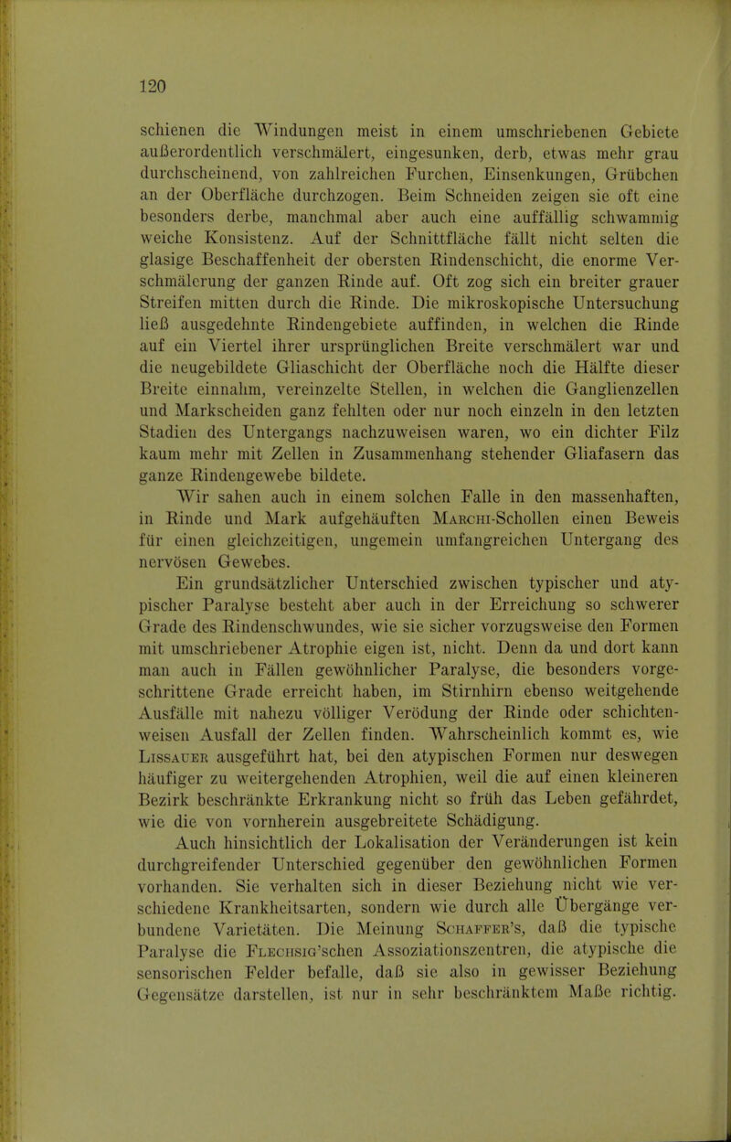schienen die Windungen meist in einem umschriebenen Gebiete auBerordentlich verschmalert, eingesunken, derb, etwas mehr grau durchscheinend, von zahlreichen Furchen, Einsenkungen, Griibchen an der Oberflache durchzogen. Beim Schneiden zeigen sie oft eine besonders derbe, manchmal aber auch eine auffallig schwamrnig weiche Konsistenz. Auf der Schnittflache fallt nicht selten die glasige Beschaffenheit der obersten Rindenschicht, die enorme Ver- schmalerung der ganzen Rinde auf. Oft zog sich ein breiter grauer Streifen mitten durch die Rinde. Die mikroskopische Untersuchung lieB ausgedehnte Rindengebiete auffinden, in welchen die Rinde auf ein Viertel ihrer ursprunglichen Breite verschmalert war und die neugebildete Gliaschicht der Oberflache noch die Halfte dieser Breite einnahm, vereinzelte Stellen, in welchen die Ganglienzellen und Markscheiden ganz fehlten oder nur noch einzeln in den letzten Stadien des Untergangs nachzuweisen waren, wo ein dichter Filz kaum mehr mit Zellen in Zusammenhang stehender Gliafasern das ganze Rindengewebe bildete. Wir sahen auch in einem solchen Falle in den massenhaften, in Rinde und Mark aufgehauften MARcm-Schollen einen Beweis t'iir einen gleichzeitigen, ungemein umfangreichcn Untergang des nervosen Gewebes. Ein grundsatzlicher Unterschied zwischen typischer und aty- pischer Paralyse besteht aber auch in der Erreichung so schwerer () rade des Rindenschwundes, wie sie sicher vorzugsweise den Formen mit umschriebener Atrophie eigen ist, nicht. Denn da und dort kann man auch in Fallen gewohnlicher Paralyse, die besonders vorge- schrittene Grade erreicht haben, im Stirnhirn ebenso weitgehende Ausfalle mit nahezu volliger Verodung der Rinde oder schichten- weisen Ausfall der Zellen finden. Wahrscheinlich kommt es, wie Lissauer ausgefiihrt hat, bei den atypischen Formen nur deswegen haufiger zu weitergehenden Atrophien, weil die auf einen kleineren Bezirk beschrankte Erkrankung nicht so friih das Leben gefahrdet, wie die von vornherein ausgebreitete Schadigung. Auch hinsichtlich der Lokalisation der Veranderungen ist kein durchgreifender Unterschied gegenuber den gewohnlichen Formen vorhanden. Sie verhalten sich in dieser Beziehung nicht wie ver- schiedene Krankheitsarten, sondern wie durch alle Ubergange ver- bundene Varietaten. Die Meinung Schaffer's, daB die typische Paralyse die FLEcnsiG'schen Assoziationszentren, die atypische die sensorischen Felder befalle, daB sie also in gewisser Beziehung Gegensatze darstellen, ist nur in sehr beschranktem Mafie richtig.