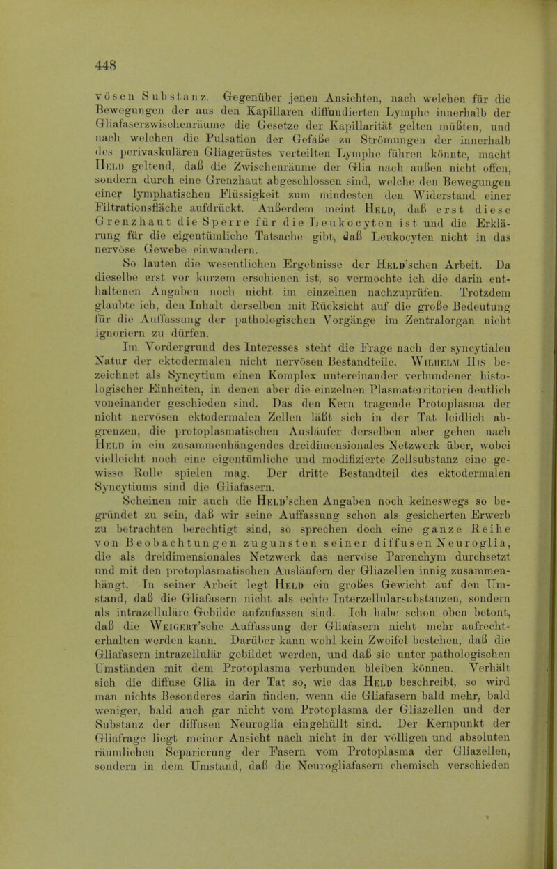 vosen Sub stan z. Gegeniiber jenen Ansichten, nach welchen fur die Bewegungen der aus den Kapillaren diffundierten Lymphe innerhalb der Gliafaserzwischenraume die Gesetze der Kapillaritat gelten miiBten, und nacb welchen die Pulsation der GefaBe zu Stromungen der innerhalb des perivaskularen Gliageriistes verteilten Lymphe fuhren konnte, macht Held geltend, daB die Zwischenriiume der Glia nach auGen nicht offen, sondern durch eine Grenzhaut abgeschlossen sind, welche den Bewegungen oiner lymphatischen Fliissigkeit zum mindesten den Widerstand einer Filtrationsflache aufdriickt. AuBerdem raeint Held, daB erst dieso Grenzhaut dieSperre fiir die Leukocyten ist und die Erkla- rnng fiir die eigentiimliche Tatsache gibt, daB Leukocyten nicht in das nervose Gewebe einwandern. So lauten die wesentlichen Ergebnisse der HELD'schen Arbeit. Da dieselbe erst vor kurzem erschienen ist, so vermochte ich die darin ent- baltenen Angaben noch nicht im cinzelnen nachzupriifen. Trotzdem glaubte ich, den Inhalt derselben mit Riicksicht auf die groBe Bedeutung fiir die Auffassung der pathologischen Vorgange im Zentralorgan nicht ignoriern zu durfen. Im Vordergrund des Interesses steht die Frage nach der syncytialen Natur der oktodermalen nicht nervosen Bestandteile. WlLHELM His be- zeichnet als Syncytium einen Komplex untercinander verbundener histo- logischer Einheiten, in denen aber die einzelnen Plasmateiritorien deutlich voneinander geschieden sind. Das den Kern tragonde Protoplasma der nicht nervosen oktodermalen Zellen ltiBt sich in der Tat leidlich ab- grenzen, die protoplasmatischen Ausliiufer derselben aber gehen nach Held in ein zusammenhangendos dreidimensionales Netzwerk fiber, wobei nelleicht noch eine eigentiimliche und modifizierte Zdlsubstanz eine ge- wisso Rolle spielen mag. Der dritte Bestandteil des ektodermalen Syncytiums sind die Gliafasern. Scheinen mir auch die HELD'schen Angaben noch keineswegs so be- griindet zu sein, daB wir seine Auffassung schon als gesicherten Erwerb zu betrachten berechtigt sind, so sprechen doch eine ganze Reihe von B eobachtun gen zugunsten seiner diffusen Neuroglia, die als dreidimensionales Netzwerk das nervose Parenchym durchsetzt und mit den protoplasmatischen Auslaufern der Gliazellen innig zusammen- hiingt. In seiner Arbeit legt Held ein groBes Gewicht auf den ITm- stand, daB die Gliafasern nicht als echte Interzellularsubstanzen, sondern als intrazellulare Gebilde auf'zuf'assen sind. Icli liabe schon oben betont, daB div WEIGERT'sche Auffassung dor Gliafasern nicht mehr aufrecht- erhaltcn werden kann. Daruber kann wohl kein Zweifel bestehen, daB die Gliafasern intrazellular gebildet werden, und daB sie unter pathologischen Umstanden mit dem Protoplasma verbunden bleiben konnen. Verhiilt sich die diffuse Glia in der Tat so, wie das Held beschreibt, so wild man nichts Besonderes darin finden, wenn die Gliafasern bald mehr, bald weniger, bald auch gar nicht vom Protoplasma der Gliazellen und der Substanz der diffusen Neuroglia eingehiillt sind. Der Kernpunkt der Gliafrage liegt meiner Ansicht nach nicht in der volligen und absoluten riiumlichen Separierung der Fasern vom Protoplasma der Gliazellen, sondern in clem ITmstand, daB die Neurogliafasern chemisch verschieden