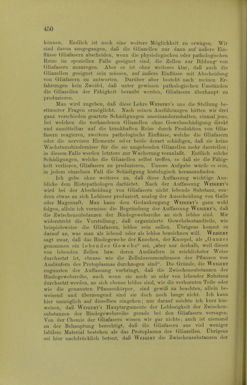 kiinnen. Endlich ist noch eine weitere Moglichkeit zu erwagen. Wir sind davon ausgegangen, daB die Gliazellen nur danii auf auBere Ein- fliisse Gliafasern abscheiden, wenn die physiologischen oder pathologischen R.eize im speziellen Falle geeignet sind, die Zellen zur Bildung von Gliafasern anzuregen. Aber es ist obne weiteres klar, daB audi die Gliazellen geeignet sein miissen, auf HuBere Einfliisse mit Abscheidung von Gliafasern zu antworten. Dariiber aber besteht nach meinen Er- fabrungen kein Zweifel, daB unter gewissen pathologischen Umstanden die Gliazellen der Fahigkeit beraubt werden, Gliafasern uberhaupt zu produzieren. Man wird zugeben, daB diese Lehre Weigert's uns die Stellung be- stimmter Fragen ermoglicht. Nach seinen Ausfuhrungen hatten wir drei ganz verschieden geartete Schadigungen auseinanderzuhalten, einmal jene, bei welchen die vorhandenen Gliazellen obne Gewebsschiidigung direkt und unmittelbar auf die krankhaften Reize durch Produktion von Glia- fasern reagieren, zweitens pathologische Einfliisse, welche die Gliafasern oder die nervosen Elemente od er beide derart schadigen, daB sie keine Wachstumshindernisse fur die sie umgebenden Gliazellen mehr darstellen; in dieseni Falle werden letztere zur Wuchcrung veranlaBt. Endlich solche Schadigungen, welche die Gliazellen selbst treffen, so daB sie die Fahig- keit verlieren, Gliafasern zu produzieren. Unsere Aufgabe wiirde es sein, in jedem einzelnen Fall die Schadigung histologisch herauszufinden. Ich gebe ohne weiteres zu, daB diese Auffassung wichtige Aus- blicke dem Histopathologen darbietet. Nach der Auffassung Weigert's wird bei der Abscheidung von Gliafasern nicht lebende Substanz, son- dern etwas an sich Lebloses produziert, analog der Ausscheidung von Galle oder Magensaft. Man kann dem Godankengang Weigert's ganz wohl folgen, allein ich vermisse die Begriindung der Auffassung Weigert's, daB die Zwischensubstanzen der Bindegewebsreihe an sich leblos sind. Mir widerstrebt die Vorstellung, daB organisierte Gewebsbestandteile, wie beispielsweise die Gliafasern, leblos sein sollen. Ubrigens kommt es darauf an, was man als lebend oder als leblos bezeichnen will. Weigert sagt zwar, daB das Bindegewebe der Knochen, der Knorpel, als „Ganzes genommen ein lebend es Gewebe sei, „aber nur deshalb, weil dieses von lebenden Zellen bzw. deren Auslaufern in reichlichster Weise durchsetzt ist, ebenso wie die Zellulosenmembranen der Pflanzen von Auslaufern des Protoplasmas durchzogen sind. Die Gninde, die Weigert zugunsten der Auffassung vorbringt, daB die Zwischensubstanzen der Bindegewebsreihe, auch wenn sie noch so sehr von lebender Substanz durchsetzt werden, an sich ebenso leblos sind, wie die verhornten Teile oder wie die genannten Pflanzenkiirper, sind gewiB zu beachten, allein be- weisend und uberzeugend sind sie doch noch lange nicht. Ich kann hier unmoglieh auf dieselben eingehen; nur darauf mochte ich kurz hin- weisen, daB Weigert's Hauptargumente der Leblosigkeit der Zwischen- substanzen der Bindegewebsreihe gerade bei den Gliafasern versagen. Von der Chemie der Gliafasern wissen wir gar nichts; auch ist niemand zu der Behauptung berechtigt, daB die Gliafasern aus viel weniger labilem Material bestehen als das Protoplasma der Gliazellen. Ubrigens sei hier nachdriicklich betont, daB Weigekt die Zwischensubstanzen der