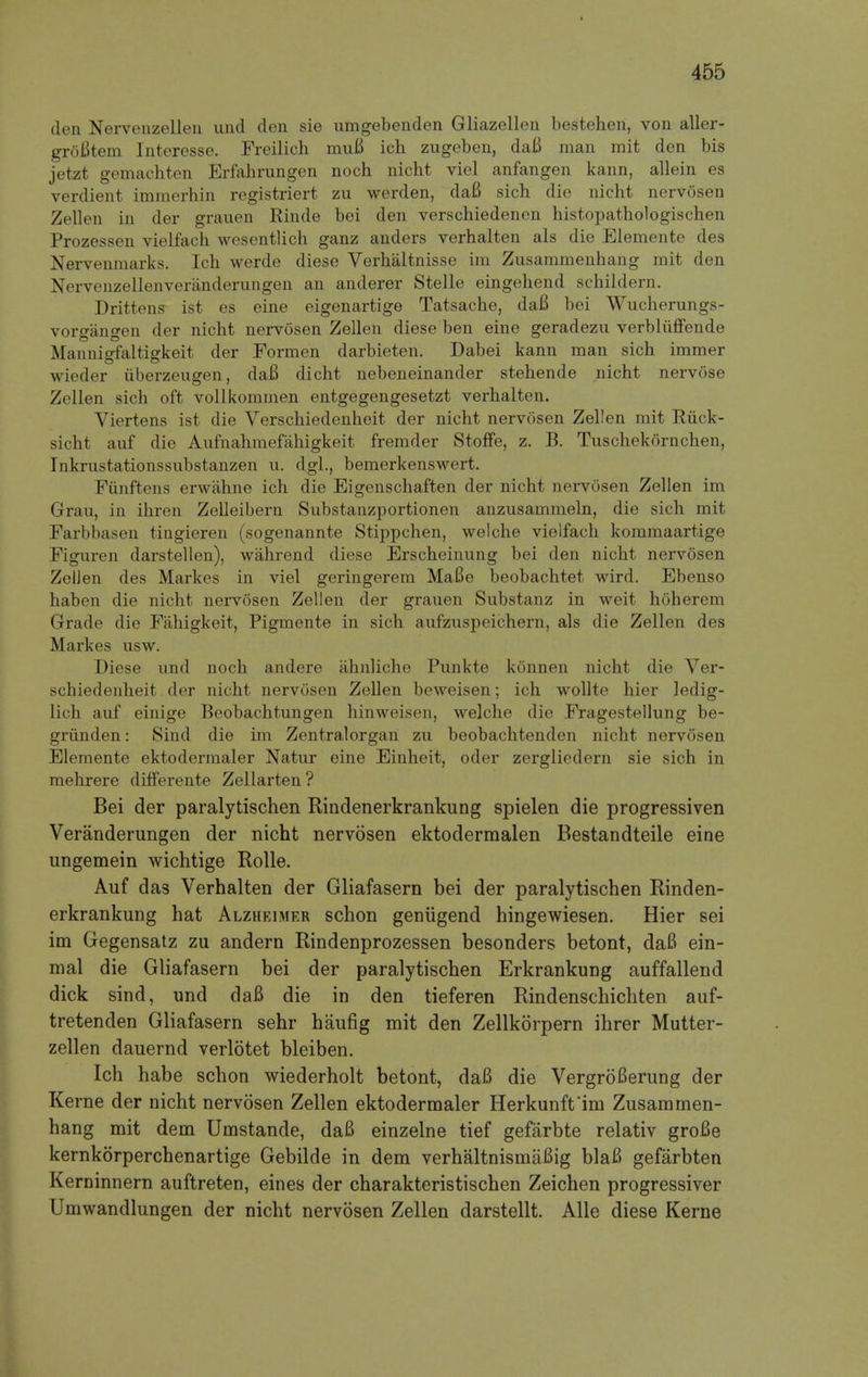 den Nervenzellen und den sie umgebenden Gliazellen bestehen, von aller- groBtem Interesse. Freilich muB ich zugeben, daB man mit den bis jetzt gemachten Erfahrungen noch nicht viel anfangen kann, allein es verdient immerhin registriert zu werden, daB sich die nicht nervosen Zellen in der grauen Rinde bei den verschiedenen histopathologischen Prozessen vielfach wesentlich ganz anders verhalten als die Elemente des Nervenmarks. Ich werde diese Verhaltnisse im Zusammenhang mit den Nervenzellenveranderungen an anderer Stelle eingehend schildern. Drittens ist es eine eigenartige Tatsache, daB bei Wucherungs- vorgangen der nicht nervosen Zellen diese ben eine geradezu verbliiffende Mannigfaltigkeit der Formen darbieten. Dabei kann man sich immer wieder uberzeugen, daB dicht nebeneinander stehende nicht nervose Zellen sich oft vollkommen entgegengesetzt verhalten. Viertens ist die Verschiedenheit der nicht nervosen Zellen mit Riick- sicht auf die Aufnahmefahigkeit fremder Stoffe, z. B. Tuschekornchen, Inkrustationssubstanzen u. dgl., bemerkenswert. Fiinftens erwahne ich die Eigenschaften der nicht nervosen Zellen im Grau, in ihren Zelleibern Substanzportionen anzusammeln, die sich mit Farbbasen tingieren (sogenannte Stippchen, welche vielfach kommaartige Figuren darstellen), wahrend diese Erscheinung bei den nicht nervosen Zellen des Markes in viel geringerem MaBe beobachtet wird. Ebenso haben die nicht nervosen Zellen der grauen Substanz in weit hoherem Grade die Fahigkeit, Pigmente in sich aufzuspeichern, als die Zellen des Markes usw. Diese und noch andere ahnliche Punkte konnen nicht die Ver- schiedenheit der nicht nervosen Zellen beweisen; ich wollte hier ledig- lich auf einige Beobachtungen hinweisen, welche die Fragestellung be- griinden: Sincl die im Zentralorgan zu beobachtenden nicht nervosen Elemente ektodermaler Natur eine Einheit, oder zergliedern sie sich in mehrere differente Zellarten? Bei der paralytischen Rindenerkrankung spielen die progressiven Veranderungen der nicht nervosen ektodermalen Bestandteile eine ungemein wichtige Rolle. Auf das Verhalten der Gliafasern bei der paralytischen Rinden- erkrankung hat Alzheimer schon geniigend hingewiesen. Hier sei im Gegensatz zu andern Rindenprozessen besonders betont, daB ein- mal die Gliafasern bei der paralytischen Erkrankung auffallend dick sind, und daB die in den tieferen Rindenschichten auf- tretenden Gliafasern sehr haufig mit den Zellkorpern ihrer Mutter- zellen dauernd verlotet bleiben. Ich habe schon wiederholt betont, daB die VergroBerung der Kerne der nicht nervosen Zellen ektodermaler Herkunft'im Zusammen- hang mit dem Umstande, daB einzelne tief gefarbte relativ groBe kernkorperchenartige Gebilde in dem verhaltnismaBig blaB gefarbten Kerninnern auftreten, eines der charakteristischen Zeichen progressiver Umwandlungen der nicht nervosen Zellen darstellt. Alle diese Kerne