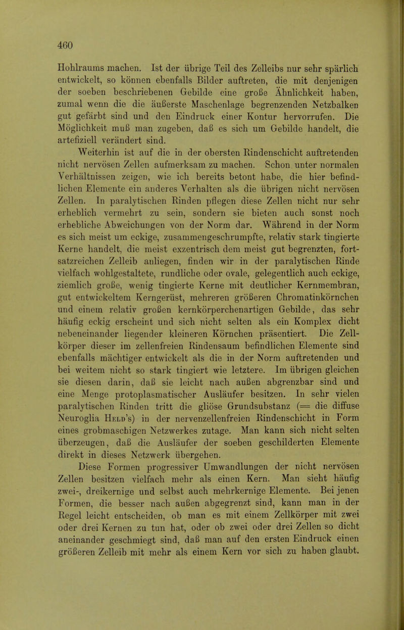 Hohlraums machen. 1st der iibrige Teil des Zelleibs nur sehr sparlich entwickelt, so konnen ebenfalls Bilder auftreten, die mit denjenigen der soeben beschriebenen Gebilde eine groBe Ahnlichkeit haben, zumal wenn die die auBerste Maschenlage begrenzenden Netzbalken gut gefarbt sind und den Eindruck einer Kontur hervorrufen. Die Moglichkeit muB man zugeben, daB es sich um Gebilde handelt, die artefiziell verandert sind. Weiterhin ist auf die in der obersten Rindenschicht auftretenden nicht nervosen Zellen aufnierksam zu machen. Schon unter normalen Verhaltnissen zeigen, wie ich bereits betont habe, die hier befind- lichen Elemente ein anderes Verhalten als die iibrigen nicht nervosen Zellen. In paralytischen Rinden pflegen diese Zellen nicht nur sehr erheblich vermehrt zu sein, sondern sie bieten auch sonst noch erhebliche Abweichungen von der Norm dar. Wahrend in der Norm es sich meist um eckige, zusammengeschrumpfte, relativ stark tingierte Kerne handelt, die meist exzentrisch dem meist gut begrenzten, fort- satzreichen Zelleib anliegen, finden wir in der paralytischen Rinde vielfach wohlgestaltete, rundliche oder ovale, gelegentlich auch eckige, ziemlich groBe, wenig tingierte Kerne mit deutlicher Kernmembran, gut entwickeltem Kerngeriist, mehreren groBeren Chromatinkornchen und einein relativ groBen kernkorperchenartigen Gebilde, das sehr haufig eckig erscheint und sich nicht selten als ein Komplex dicht nebeneinander liegender kleineren Kbrnchen prasentiert. Die Zell- korper dieser im zellenfreien Rindensaum befindlichen Elemente sind ebenfalls machtiger entwickelt als die in der Norm auftretenden und bei weitem nicht so stark tingiert wie letztere. Im iibrigen gleichen sie diesen darin, daB sie leicht nach auBen abgrenzbar sind und eine Menge protoplasmatischer Auslaufer besitzen. In sehr vielen paralytischen Rinden tritt die gliose Grundsubstanz (= die diffuse Neuroglia Held's) in der nervenzellenfreien Rindenschicht in Form eines grobmaschigen Netzwerkes zutage. Man kann sich nicht selten uberzeugen, daB die Auslaufer der soeben geschilderten Elemente direkt in dieses Netzwerk ubergehen. Diese Formen progressiver Umwandlungen der nicht nervosen Zellen besitzen vielfach mehr als einen Kern. Man sieht haufig zwei-, dreikernige und selbst auch mehrkernige Elemente. Bei jenen Formen, die besser nach auBen abgegrenzt sind, kann man in der Regel leicht entscheiden, ob man es mit einem Zellkorper mit zwei oder drei Kernen zu tun hat, oder ob zwei oder drei Zellen so dicht aneinander geschmiegt sind, daB man auf den ersten Eindruck einen groBeren Zelleib mit mehr als einem Kern vor sich zu haben glaubt.