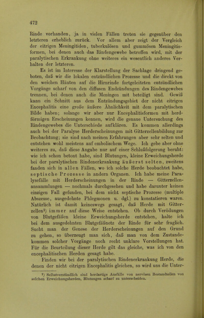 Rinde vorhanden, ja in vielen Fallen treten sie gegeniiber den letzteren erheblich zuriick. Vor allem aber zeigt der Vergleich der eitrigen Meningitiden, tuberkulosen und gummosen Meningitis- formen, bei denen auch das Rindengewebe betroffen wird, rait der paralytischen Erkrankung ohne weiteres ein wesentlicb anderes Ver- halten der letzteren. Es ist im Interesse der Klarstellung der Sacblage dringend ge- boten, da6 wir die lokalen entziindlichen Prozesse und die direkt von den weichen Hauten auf die Hirnrinde fortgeleiteten entziindlichen Vorgange scbarf von den diffusen Endziindungen des Rindengewebes trennen, bei denen auch die Meningen mit beteiligt sind. GewiB kann ein Schnitt aus dem Entziindungsgebiet der nicht eitrigen Encephalitis eine groBe auBere Ahnlichkeit mit dem paralytischen Bilde haben; solange wir aber nur Encephalitisformen mit herd- formigen Erscheinungen kennen, wird die genaue Untersuchung des Rindengewebes die Unterschiede aufklaren. Es kommen allerdings auch bei der Paralyse Herderscheinungen mit Gitterzellenbildung zur Beobachtung; sie sind nach meinen Erfahrungen aber sehr selten und entstehen wohl meistens auf embolischem Wege. Ich gebe aber ohne weiteres zu, daB diese Angabe nur auf einer SchluBfolgerung beruht: wie ich schon betont habe, sind Blutungen, kleine Erweichungsherde bei der paralytischen Rindenerkrankung auBerst selten, zweitens fauden sich in alien Fallen, wo ich solche Herde beobachtet habe, septische Prozesse in andern Organen. Ich habe meine Para- lysefalle mit Herderscheinungen in der Rinde — Gitterzellen- ansammlungen — nochmals durchgesehen und habe darunter keinen einzigen Fall gefunden, bei dem nicht septische Prozesse (multiple Abszesse, ausgedehnte Phlegmonen u. dgl.) zu konstatieren waren. Natiirlich ist damit keineswegs gesagt, daB Herde mit Gitter- zellen1) immer auf diese Weise entstehen. Ob durch Verodungen von BlutgefaBen kleine Erweichungsherde entstehen, halte ich bei dem ausgedehnten BlutgefaBnetz der Rinde fur sehr fraglich. Sucht man der Genese der Herderscheinungen auf den Grund zu gehen, so iiberzeugt man sich, daB man von dem Zustande- kommen solcher Vorgange noch recht unklare Vorstellungen hat. Fur die Beurteilung dieser Herde gilt das gleiche, was ich von den encephalitischen Herden gesagt habe. Finden wir bei der paralytischen Rindenerkrankung Herde, die denen der nicht eitrigen Encephalitis gleichen, so wird uns die Unter- J) Selbstverst'andlich sind herdartige Ausfalle von nervosen Bestandteilen von solchen Erweichungsherden, Blutungen scharf zu unterscheiden.