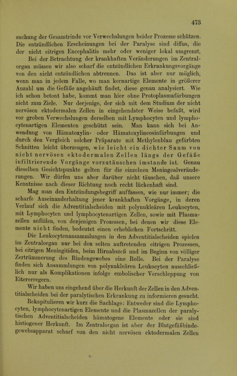 suchung der Gesamtrinde vor Verwechslungen beider Prozesse schiitzen. Die entzundlichen Erscheinungen bei der Paralyse sind diffus, die der nicbt eitrigen Encephalitis mehr oder weniger lokal umgrenzt. Bei der Betrachtung der krankhaften Veranderungen im Zentral- organ miissen wir also scharf die entzundlichen Erkrankungsvorgange von den nicbt entzundlichen abtrennen. Das ist aber nur moglicb, wenn man in jedem Falle, wo man kernartige Elemente in grofierer Anzahl um die Gefafie angehauft findet, diese genau analysiert. Wie ich schon betont habe, kommt man hier ohne Protoplasmafarbungen nicbt zum Ziele. Nur derjenige, der sich mit dem Studium der nicht nervosen ektodermalen Zellen in eingehendster Weise befaBt, wird vor groben Verwechslungen derselben mit Lymphocyten und lympho- cytenartigen Elementen geschiitzt sein. Man kann sich bei An- wendung von Hematoxylin- oder Hamatoxylineosinfarbungen und durch den Vergleich solcher Praparate mit Methylenblau gefarbten Schnitten leicht uberzeugen, wie leicht ein dichter Saum von nicht nervosen ektodermalen Zellen langs der Gefafie infiltrierende Vorgange vorzutauschen imstande ist. Genau dieselben Gesichtspunkte gelten fur die einzelnen Meningealverande- rungen. Wir diirfen uns aber dariiber nicht tauschen, dafl unsere Kenntnisse nach dieser Richtung noch recht liickenhaft sind. Mag man den Entziindungsbegriff auffassen, wie nur immer; die scharfe Auseinanderhaltung jener krankhaften Vorgange, in deren Verlauf sich die Adventitialscheiden mit polynuklearen Leukocyten, mit Lymphocyten und lymphocytenartigen Zellen, sowie mit Plasma- zellen anfiillen, von denjenigen Prozessen, bei denen wir diese Ele- mente nicht finden, bedeutet einen erheblichen Fortschritt. Die Leukocytenansammlungen in den Adventitialscheiden spielen im Zentralorgan nur bei den selten auftretenden eitrigen Prozessen, bei eitrigen Meningitiden, beim Hirnabszefi und im Beginn von volliger Zertrummerung des Rindengewebes eine Rolle. Bei der Paralyse finden sich Ansammlungen von polynuklearen Leukocyten ausschlieB- lich nur als Komplikationen infolge embolischer Verschleppung von Eitererregern. Wir haben uns eingehend iiber die Herkunft der Zellen in den Adven- titialscheiden bei der paralytischen Erkrankung zu informieren gesucht. Rekapitulieren wir kurz die Sachlage: Entweder sind die Lympho- cyten, lymphocytenartigen Elemente und die Plasmazellen der paraly- tischen Adventitialscheiden hamatogene Elemente oder sie sind histiogener Herkunft. Im Zentralorgan ist aber der BlutgefaBbinde- gewebsapparat scharf von den nicht nervosen ektodermalen Zellen