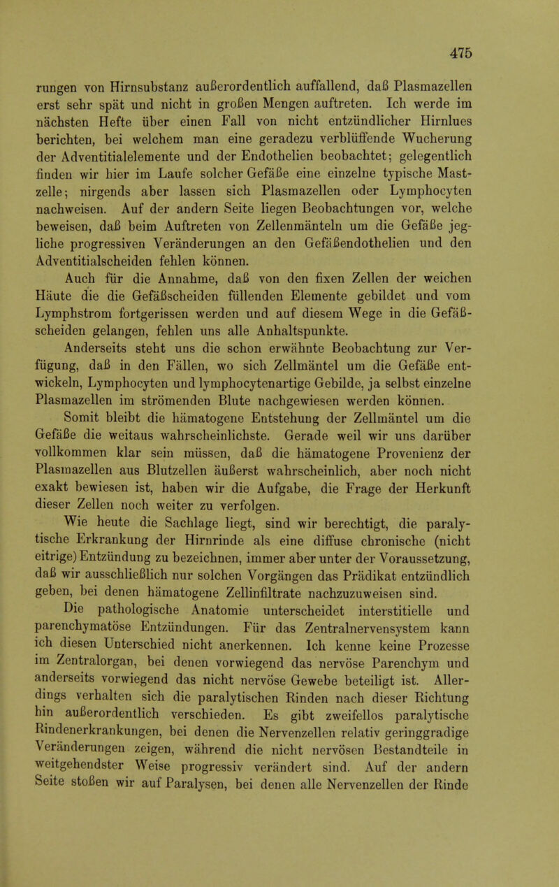 rungen von Hirnsubstanz auBerordentlich auffallend, daB Plasmazellen erst sehr spat und nicht in groBen Mengen auftreten. Ich werde im nachsten Hefte iiber einen Fall von nicht entzundlicher Hirnlues berichten, bei welchem man eine geradezu verbliiffende Wucherung der Adventitialelemente und der Endothelien beobachtet; gelegentlich finden wir hier im Laufe solcher GefaBe eine einzelne typische Mast- zelle; nirgends aber lassen sich Plasmazellen oder Lymphocyten nachweisen. Auf der andern Seite liegen Beobachtungen vor, welche beweisen, daB beim Auftreten von Zellenmanteln um die GefaBe jeg- liche progressiven Veranderungen an den GefaBendothelien und den Adventitialscheiden fehlen konnen. Auch fiir die Annahme, daB von den fixen Zellen der weichen Haute die die GefaBscheiden fiillenden Elemente gebildet und vom Lymphstrom fortgerissen werden und auf diesem Wege in die GefaB- scheiden gelangen, fehlen uns alle Anhaltspunkte. Anderseits steht uns die schon erwahnte Beobachtung zur Ver- fiigung, daB in den Fallen, wo sich Zellmantel um die GefaBe ent- wickeln, Lymphocyten und lymphocytenartige Gebilde, ja selbst einzelne Plasmazellen im stromenden Blute nachgewiesen werden konnen. Somit bleibt die hamatogene Entstehung der Zellmantel um die GefaBe die weitaus wahrscheinlichste. Gerade weil wir uns dariiber vollkommen klar sein miissen, daB die hamatogene Provenienz der Plasmazellen aus Blutzellen auBerst wahrscheinlich, aber noch nicht exakt bewiesen ist, haben wir die Aufgabe, die Frage der Herkunft dieser Zellen noch weiter zu verfolgen. Wie heute die Sachlage liegt, sind wir berechtigt, die paraly- tische Erkrankung der Hirnrinde als eine diffuse chronische (nicht eitrige) Entzundung zu bezeichnen, immer aber unter der Voraussetzung, daB wir ausschlieBlich nur solchen Vorgangen das Pradikat entziindlich geben, bei denen hamatogene Zellinfiltrate nachzuzuweisen sind. Die pathologische Anatomie unterscheidet interstitielle und parenchymatose Entziindungen. Fiir das Zentralnervensystem kann ich diesen Unterschied nicht anerkennen. Ich kenne keine Prozesse im Zentralorgan, bei denen vorwiegend das nervose Parenchym und anderseits vorwiegend das nicht nervose Gewebe beteiligt ist. Aller- dings verhalten sich die paralytischen Rinden nach dieser Richtung hin auBerordentlich verschieden. Es gibt zweifellos paralytische Rindenerkrankungen, bei denen die Nervenzellen relativ geringgradige Veranderungen zeigen, wahrend die nicht nervosen Bestandteile in weitgehendster Weise progressiv verandert sind. Auf der andern Seite stoBen wir auf Paralysen, bei denen alle Nervenzellen der Rinde