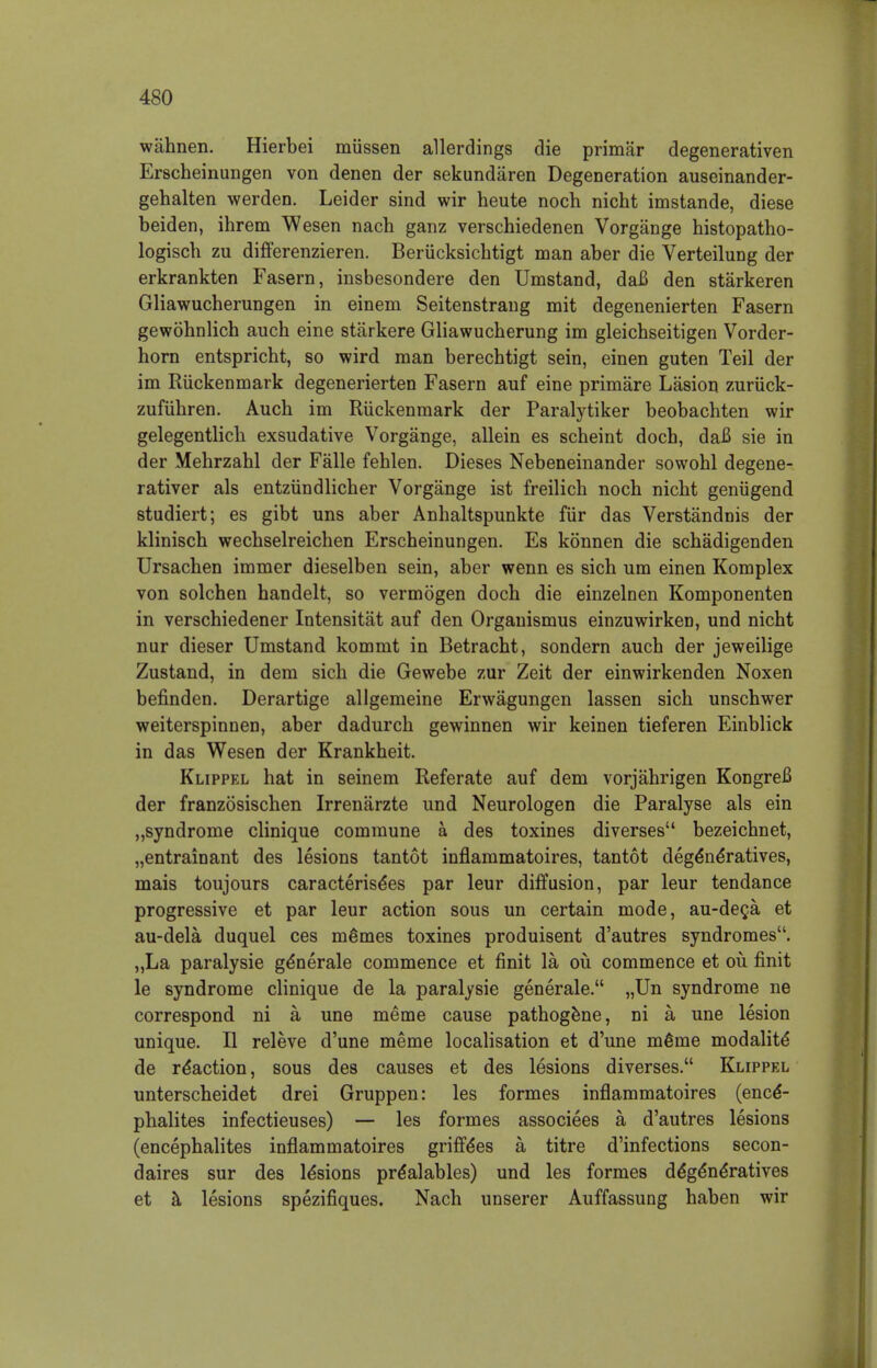 wiihnen. Hierbei miissen allerdings die primar degenerativen Erscheinungen von denen der sekundaren Degeneration auseinander- gehalten werden. Leider sind wir heute noch nicht imstande, diese beiden, ihrem Wesen nach ganz verschiedenen Vorgange histopatho- logisch zu differenzieren. Beriicksichtigt man aber die Verteilung der erkrankten Fasern, insbesondere den Umstand, dafi den starkeren Gliawucherungen in einem Seitenstrang mit degenenierten Fasern gewohnlich auch eine starkere Gliawucherung im gleichseitigen Vorder- horn entspricht, so wird man berechtigt sein, einen guten Teil der im Riickenmark degenerierten Fasern auf eine primare Lasion zuriick- zufiihren. Auch im Riickenmark der Paralytiker beobachten wir gelegentlicli exsudative Vorgange, allein es scheint doch, dafi sie in der Mehrzahl der Falle fehlen. Dieses Nebeneinander sowohl degene- rativer als entziindlicher Vorgange ist freilich noch nicht geniigend studiert; es gibt uns aber Anhaltspunkte fiir das Verstandnis der klinisch wechselreichen Erscheinungen. Es konnen die schadigenden Ursachen immer dieselben sein, aber wenn es sich urn einen Komplex von solchen handelt, so vermogen doch die einzelnen Komponenten in verschiedener Intensitat auf den Organismus einzuwirken, und nicht nur dieser Umstand kommt in Betracht, sondern auch der jeweilige Zustand, in dem sich die Gewebe zur Zeit der einwirkenden Noxen befinden. Derartige allgemeine Erwagungen lassen sich unschwer weiterspinnen, aber dadurch gewinnen wir keinen tieferen Einblick in das Wesen der Krankheit. Klippel hat in seinem Referate auf dem vorjahrigen Kongrefi der franzosischen Irrenarzte und Neurologen die Paralyse als ein „syndrome clinique commune a des toxines diverses bezeichnet, „entrainant des lesions tantot inflammatoires, tantot dege*ne*ratives, mais toujours caracterise*es par leur diffusion, par leur tendance progressive et par leur action sous un certain mode, au-deca et au-dela duquel ces ni£mes toxines produisent d'autres syndromes. „La paralysie generale commence et finit la ou commence et ou finit le syndrome clinique de la paralysie generale. „Un syndrome ne correspond ni a une meme cause pathogene, ni a une lesion unique. II releve d'une meme localisation et d'une m6me modality de reaction, sous des causes et des lesions diverses. Klippel unterscheidet drei Gruppen: les formes inflammatoires (ence*- phalites infectieuses) — les formes associees a d'autres lesions (encephalites inflammatoires griffe*es a titre d'infections secon- daires sur des le*sions pr^alables) und les formes de'ge'ne'ratives et a lesions spezifiques. Nach unserer Auffassung haben wir