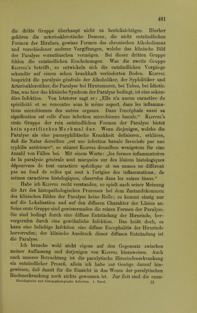die dritte Gruppe uberhaupt nicht zu beriicksichtigen. Hierher gehoren die arteriosklerotische Demenz, die nicht entziindlichen Formen der Hirnlues, gewisse Formen des chronischen Alkoholismus und verschiedener anderer Vergiftungen, welche das klinische Bild der Paralyse vorzutauschen vermogen. Bei dieser dritten Gruppe fehlen die entziindlichen ErscheinuDgen. Was die zweite Gruppe Klippel's betrifft, so entwickeln sich die entziindlichen Vorgange sekundar auf einem schon krankhaft veranderten Boden. Klippel bespricht die paralysie gene*rale der Alkoholiker, der Syphilitiker und Arteriosklerotiker, die Paralyse bei Hirntumoren, bei Tabes, bei Idiotie. Das, was hier das klinische Syndrom der Paralyse bedingt, ist eine sekun- dare Infektion. Von letzterer sagt er: ,,Elle n'a aucun caractere de specificite et se rencontre sous le meme aspect, dans les inflamma- tions microbiennes des autres organes. Dans l'encephale aussi sa signification est celle d'une infection microbienne banale. Klippel's erste Gruppe der rein entziindlichen Formen der Paralyse bietet kein spezifisches Me rkmal dar. Wenn diejenigen, welche die Paralyse als eine parasyphilitische Krankheit definieren, erklaren, daB die Natur derselben „est une infection banale favorise*e par une syphilis anterieure, so stimmt Klippel denselben wenigstens fur eine Anzahl von Fallen bei. Mit einem Worte: „les formes inflammatoires de la paralysie generale sont marquees sur des lesions histologiques de*pourvues de tout caractere spe*cifique et ses causes ne different pas au fond de celles qui sont a l'origine des inflammations, de memes caracteres histologiques, observe*es dans les autres tissus. Habe ich Klippel recht verstanden, so spielt nach seiner Meinung die Art des histopathologischen Prozesses bei dem Zustandekommen des klinischen Bildes der Paralyse keine Rolle; es kommt einzig nur auf die Lokalisation und auf den diffusen Charakter der Lasion an. Seine erste Gruppe sind gewissermafien die reinen Formen der Paralyse. Sie sind bedingt durch eine diffuse Entziindung der Hirnrinde, her- vorgerufen durch eine gewohnliche Infektion. Das heifit doch, es kann eine beliebige Infektion eine diffuse Encephalitis der Hirnrinde hervorrufen; der klinische Ausdruck dieser diffusen Entziindung ist die Paralyse. Ich brauche wohl nicht eigens auf den Gegensatz zwischen meiner Auffassung und derjenigen von Klippel hinzuweisen. Auch nach unserer Betrachtung ist die paralytische Hirnrindenerkrankung ein entziindlicher ProzeB, allein ich habe zur Geniige darauf hin- gewiesen, daB damit fur die Einsicht in das Wesen der paralytischen Rindenerkrankung noch nichts gewonnen ist. Zur Zeit sind die exsu- Hiatologische und histopathologischc Arbeiten. 1. Band. Qi