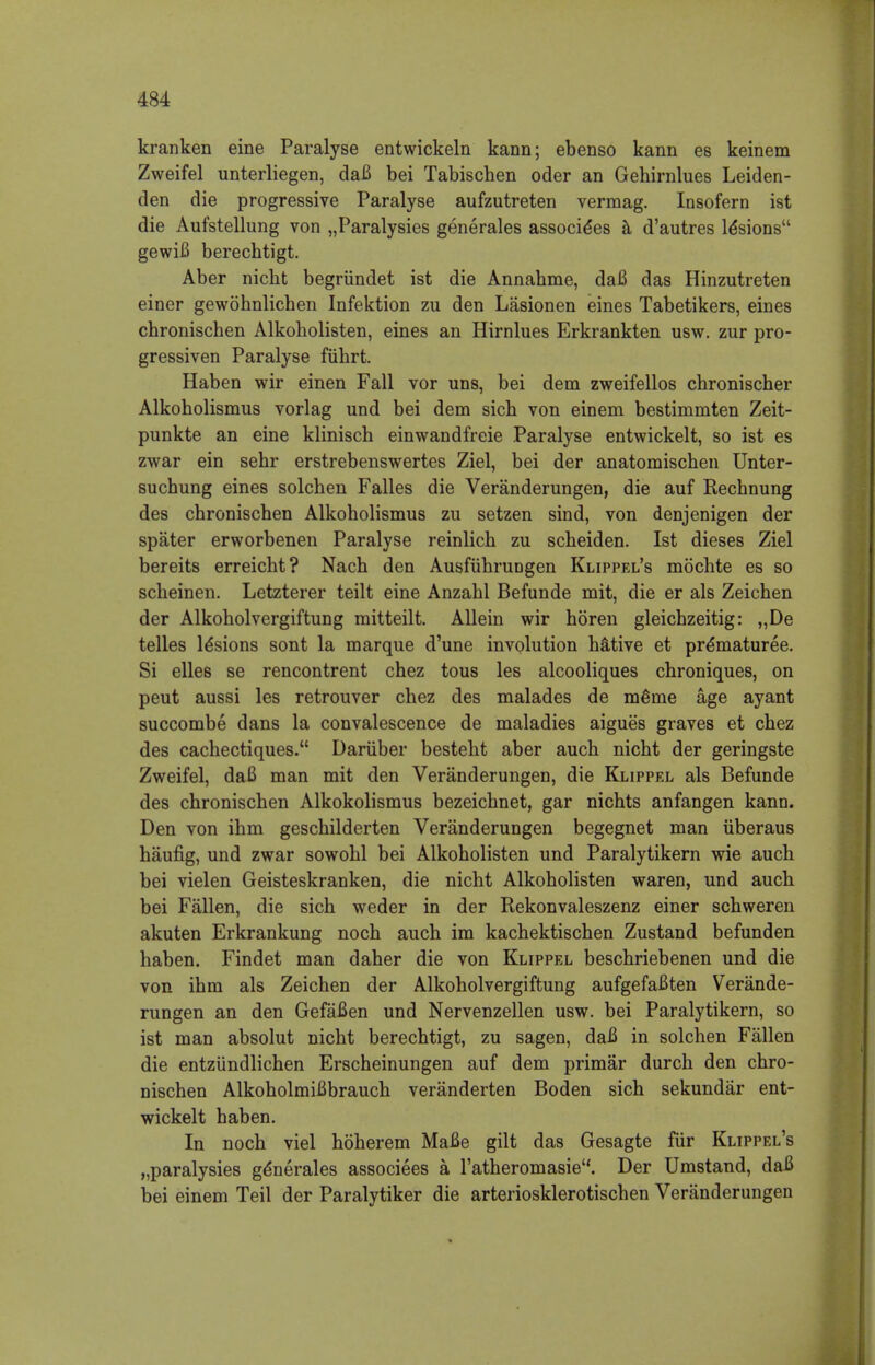 kranken eine Paralyse entwickeln kann; ebenso kann es keinem Zweifel unterliegen, daB bei Tabischen oder an Gehirnlues Leiden- den die progressive Paralyse aufzutreten vermag. Insofern ist die Aufstellung von „Paralysies generates associe*es a d'autres le*sions gewiB berechtigt. Aber nicht begrundet ist die Annahme, daB das Hinzutreten einer gewohnlichen Infektion zu den Lasionen eines Tabetikers, eines chronischen Alkoholisten, eines an Hirnlues Erkrankten usw. zur pro- gressiven Paralyse fiihrt. Haben wir einen Fall vor uns, bei dem zweifellos cbronischer Alkoholismus vorlag und bei dem sich von einem bestimmten Zeit- punkte an eine klinisch einwandfreie Paralyse entwickelt, so ist es zwar ein sebr erstrebenswertes Ziel, bei der anatomischen Unter- suchung eines solchen Falles die Veranderungen, die auf Rechnung des cbronischen Alkoholismus zu setzen sind, von denjenigen der spater erworbenen Paralyse reinlich zu scheiden. Ist dieses Ziel bereits erreicht? Nach den Ausfiihrungen Klippel's mochte es so scbeinen. Letzterer teilt eine Anzabl Befunde mit, die er als Zeichen der Alkoholvergiftung mitteilt. Allein wir horen gleichzeitig: ,,De telles lesions sont la marque d'une involution h&tive et pre*maturee. Si elles se rencontrent chez tous les alcooliques chroniques, on peut aussi les retrouver chez des malades de me*rne age ayant succombe dans la convalescence de maladies aigues graves et chez des cachectiques. Dariiber besteht aber auch nicht der geringste Zweifel, daB man mit den Veranderungen, die Klippel als Befunde des chronischen Alkokolismus bezeichnet, gar nichts anfangen kann. Den von ihm geschilderten Veranderungen begegnet man uberaus haufig, und zwar sowohl bei Alkoholisten und Paralytikern wie auch bei vielen Geisteskranken, die nicht Alkoholisten waren, und auch bei Fallen, die sich weder in der Rekonvaleszenz einer schweren akuten Erkrankung noch auch im kachektischen Zustand befunden haben. Findet man daher die von Klippel beschriebenen und die von ihm als Zeichen der Alkoholvergiftung aufgefaBten Verande- rungen an den GefaBen und Nervenzellen usw. bei Paralytikern, so ist man absolut nicht berechtigt, zu sagen, daB in solchen Fallen die entziindlichen Erscheinungen auf dem primar durch den chro- nischen AlkoholmiBbrauch veranderten Boden sich sekundar ent- wickelt haben. In noch viel hoherem MaBe gilt das Gesagte fur Klippel's „paralysies ge*nerales associees a l'atheromasie. Der Umstand, daB bei einem Teil der Paralytiker die arteriosklerotischen Veranderungen