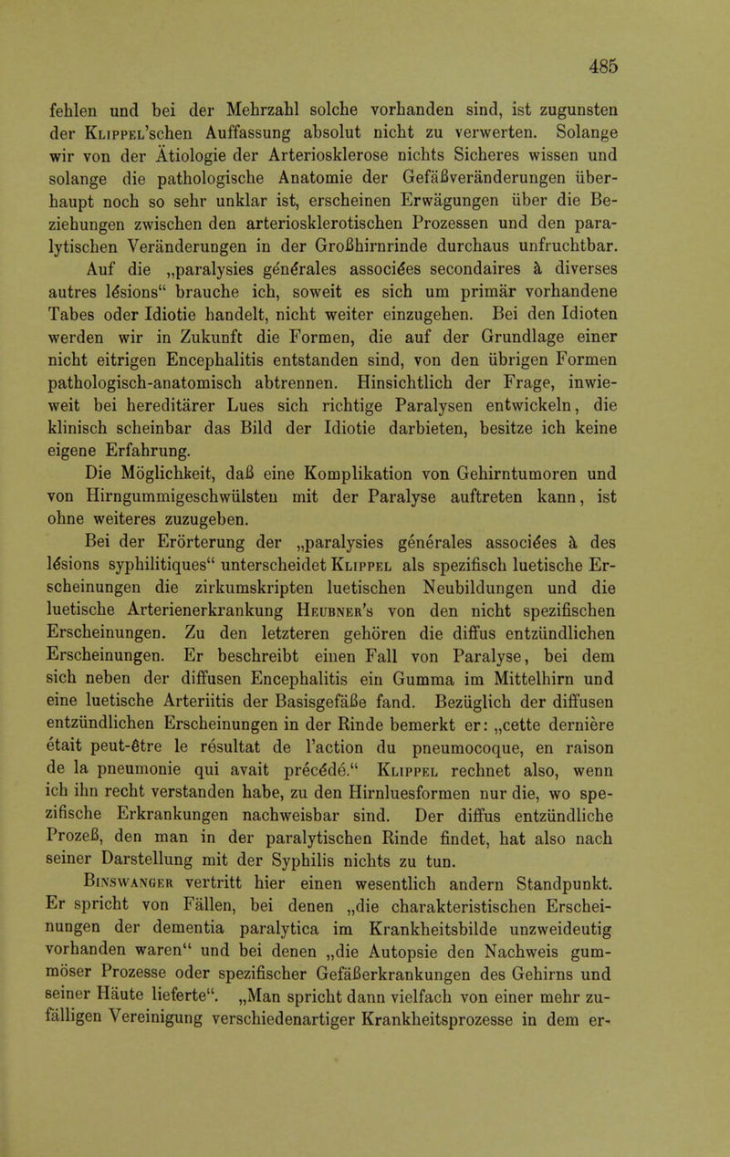 fehlen und bei der Mehrzahl solche vorhanden sind, ist zugunsten der KLippEL'schen Auffassung absolut nicht zu verwerten. Solange wir von der Atiologie der Arteriosklerose nichts Sicheres wissen und solange die pathologische Anatomie der GefaBveranderungen uber- haupt noch so sehr unklar ist, erscheinen Erwagungen iiber die Be- ziehungen zwischen den arteriosklerotischen Prozessen und den para- lytischen Veranderungen in der GroBhirnrinde durcbaus unfrucbtbar. Auf die „paralysies ge'ne*rales associe*es secondaires a diverses autres le'sions brauche icb, soweit es sicb um primar vorbandene Tabes oder Idiotie handelt, nicbt weiter einzugeben. Bei den Idioten werden wir in Zukunft die Formen, die auf der Grundlage einer nicbt eitrigen Encepbalitis entstanden sind, von den ubrigen Formen patbologiscb-anatomiscb abtrennen. Hinsichtlicb der Frage, inwie- weit bei hereditarer Lues sicb ricbtige Paralysen entwickeln, die klinisch scheinbar das Bild der Idiotie darbieten, besitze icb keine eigene Erfahrung. Die Moglicbkeit, daB eine Komplikation von Gehirntumoren und von Hirngummigeschwiilsten mit der Paralyse auftreten kann, ist ohne weiteres zuzugeben. Bei der Erorterung der „paralysies generales associe'es a des le'sions syphilitiques unterscheidet Klippel als spezifiscb luetische Er- scheinungen die zirkumskripten luetiscben Neubildungen und die luetiscbe Arterienerkrankung Heubner's von den nicbt spezifischen Erscheinungen. Zu den letzteren geboren die diffus entziindlichen Erscbeinungen. Er bescbreibt einen Fall von Paralyse, bei dem sicb neben der diffusen Encepbalitis ein Gumma im Mittelhirn und eine luetische Arteriitis der BasisgefaBe fand. Beziiglich der diffusen entziindlichen Erscheinungen in der Rinde bemerkt er: „cette derniere etait peut-6tre le resultat de Faction du pneumocoque, en raison de la pneumonie qui avait precede. Klippel rechnet also, wenn ich ihn recht verstanden habe, zu den Hirnluesformen nur die, wo spe- zifische Erkrankungen nachweisbar sind. Der diffus entziindliche Prozefi, den man in der paralytischen Rinde findet, hat also nach seiner Darstellung mit der Syphilis nichts zu tun. Binsvvanger vertritt hier einen wesentlich andern Standpunkt. Er spricht von Fallen, bei denen „die charakteristischen Erschei- nungen der dementia paralytica im Krankheitsbilde unzweideutig vorhanden waren und bei denen „die Autopsie den Nacbweis gum- moser Prozesse oder spezifischer GefaBerkrankungen des Gehirns und seiner Haute lieferte. „Man spricht dann vielfach von einer mehr zu- falligen Vereinigung verschiedenartiger Krankheitsprozesse in dem er-