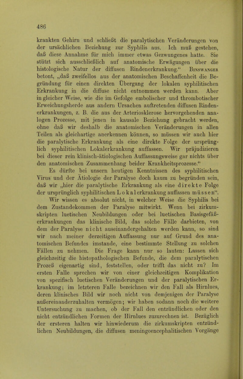 krankten Gehirn und schlieBt die paralytischen Veranderungen von der ursachlichen Beziehung zur Syphilis aus. Ich muB gestehen, daB diese Annahnie fiir mich imnier etwas Gezwungenes hatte. Sie stutzt sich ausschlieBlich auf anatomiscbe Erwagungen iiber die histologische Natur der diffusen Rindenerkrankung. Binswanger betont, „daB zweifellos aus der anatoniischen Beschaffenheit die Be- griindung fiir einen direkten Ubergang der lokalen sypbilitiscben Erkrankung in die diffuse nicbt entnominen werden kann. Aber in gleicher Weise, wie die im Gefolge embolischer und thrombotischer Erweichungsberde aus andern Ursachen auftretenden diffusen Rinden- erkrankungen, z. B. die aus der Arteriosklerose hervorgehenden ana- logen Prozesse, mit jenen in kausale Beziebung gebracbt werden, ohne daB wir desbalb die anatomischen Veranderungen in alien Teilen als gleichartige anerkennen konnen, so miissen wir auch hier die paralytische Erkrankung als eine direkte Folge der ursprung- lich syphilitiscben Lokalerkrankung auffassen. Wir prajudizieren bei dieser rein klinisch-atiologischen Auffassungsweise gar nichts iiber den anatomischen Zusammenhang beider Krankheitsprozesse. Es diirfte bei unsern heutigen Kenntnissen des sypbilitiscben Virus und der Atiologie der Paralyse docb kaum zu begriinden sein, daB wir „bier die paralytische Erkrankung als eine direkte Folge der ursprunglich syphilitiscben L o kalerkrankung auffassen miissen. Wir wissen es absolut nicbt, in welcher Weise die Syphilis bei dem Zustandekoniinen der Paralyse mitwirkt. Wenn bei zirkum- skripten luetischen Neubildungen oder bei luetischen BasisgefaB- erkrankungen das klinische Bild, das solche Falle darbieten, von dem der Paralyse nicbt auseinandergehalten werden kann, so sind wir nach meiner derzeitigen Auffassung nur auf Grund des ana- tomiscben Befundes imstande, eine bestimmte Stellung zu solchen Fallen zu nebmen. Die Frage kann nur so lauten: Lassen sich gleichzeitig die histopathologischen Befunde, die dem paralytischen ProzeB eigenartig sind, feststellen, oder trifft das nicht zu? Im ersten Falle sprechen wir von einer gleichzeitigen Komplikation von spezifisch luetischen Veranderungen und der paralytischen Er- krankung; im letzteren Falle bezeichnen wir den Fall als Hirnlues, deren klinisches Bild wir noch nicbt von demjenigen der Paralyse auBereinanderzubalten vermogen; wir haben sodann noch die weitere Untersuchung zu machen, ob der Fall den entziindlichen oder den nicht entziindlichen Formen der Hirnlues zuzurechnen ist. Beziiglich der ersteren halten wir hinwiederum die zirkumskripten entziind- lichen Neubildungen, die diffusen meningoencephalitischen Vorgange